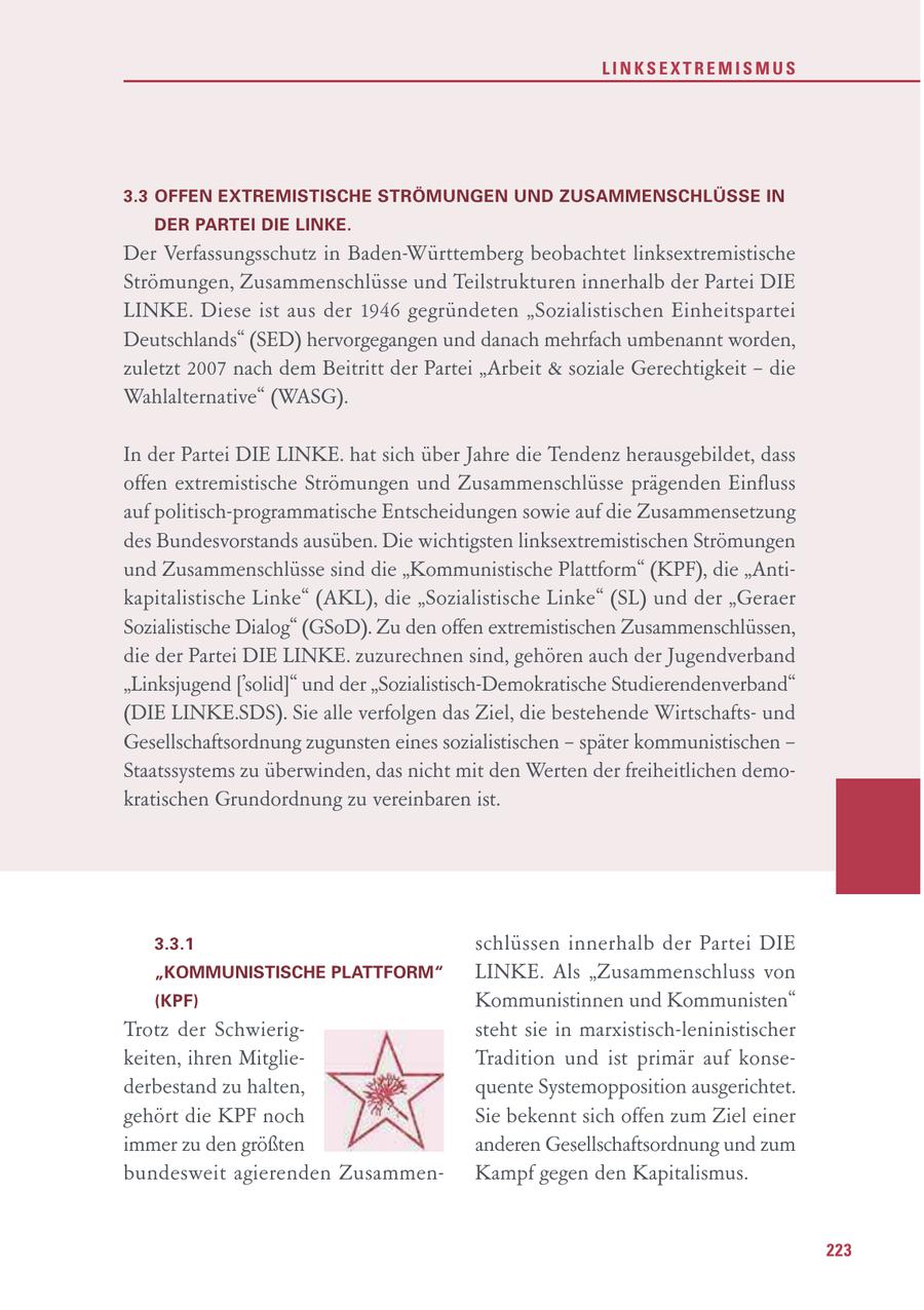 LINKSEXTREMISMUS 3.3 OFFEN EXTREMISTISCHE STRÖMUNGEN UND ZUSAMMENSCHLÜSSE IN DER PARTEI DIE LINKE. Der Verfassungsschutz in Baden-Württemberg beobachtet linksextremistische Strömungen, Zusammenschlüsse und Teilstrukturen innerhalb der Partei DIE LINKE. Diese ist aus der 1946 gegründeten "Sozialistischen Einheitspartei Deutschlands" (SED) hervorgegangen und danach mehrfach umbenannt worden, zuletzt 2007 nach dem Beitritt der Partei "Arbeit & soziale Gerechtigkeit - die Wahlalternative" (WASG). In der Partei DIE LINKE. hat sich über Jahre die Tendenz herausgebildet, dass offen extremistische Strömungen und Zusammenschlüsse prägenden Einfluss auf politisch-programmatische Entscheidungen sowie auf die Zusammensetzung des Bundesvorstands ausüben. Die wichtigsten linksextremistischen Strömungen und Zusammenschlüsse sind die "Kommunistische Plattform" (KPF), die "Antikapitalistische Linke" (AKL), die "Sozialistische Linke" (SL) und der "Geraer Sozialistische Dialog" (GSoD). Zu den offen extremistischen Zusammenschlüssen, die der Partei DIE LINKE. zuzurechnen sind, gehören auch der Jugendverband "Linksjugend ['solid]" und der "Sozialistisch-Demokratische Studierendenverband" (DIE LINKE.SDS). Sie alle verfolgen das Ziel, die bestehende Wirtschaftsund Gesellschaftsordnung zugunsten eines sozialistischen - später kommunistischen - Staatssystems zu überwinden, das nicht mit den Werten der freiheitlichen demokratischen Grundordnung zu vereinbaren ist. 3.3.1 schlüssen innerhalb der Partei DIE "KOMMUNISTISCHE PLATTFORM" LINKE. Als "Zusammenschluss von (KPF) Kommunistinnen und Kommunisten" Trotz der Schwierigsteht sie in marxistisch-leninistischer keiten, ihren MitglieTradition und ist primär auf konsederbestand zu halten, quente Systemopposition ausgerichtet. gehört die KPF noch Sie bekennt sich offen zum Ziel einer immer zu den größten anderen Gesellschaftsordnung und zum bundesweit agierenden ZusammenKampf gegen den Kapitalismus. 223