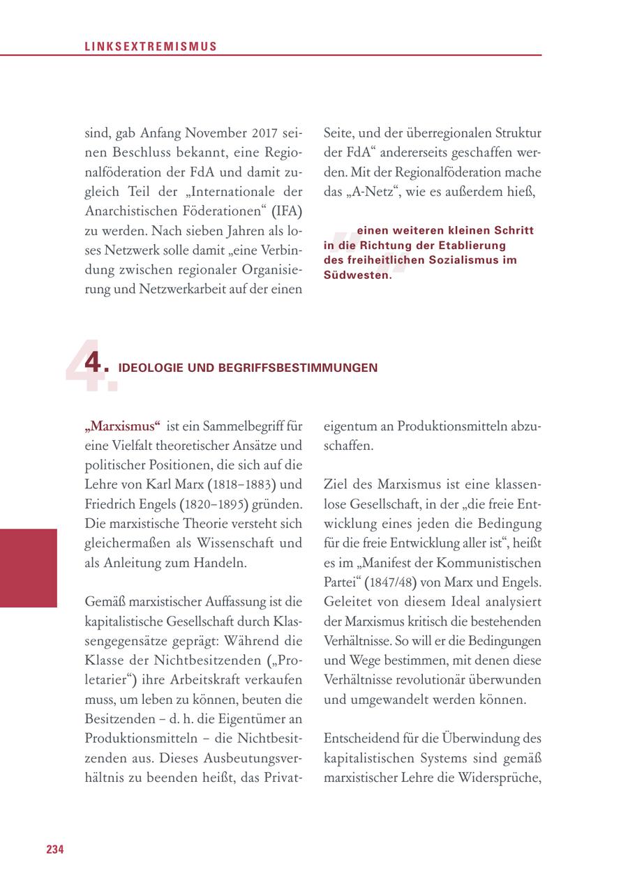 LINKSEXTREMISMUS sind, gab Anfang November 2017 seiSeite, und der überregionalen Struktur nen Beschluss bekannt, eine Regioder FdA" andererseits geschaffen wernalföderation der FdA und damit zuden. Mit der Regionalföderation mache " gleich Teil der "Internationale der das "A-Netz", wie es außerdem hieß, Anarchistischen Föderationen" (IFA) zu werden. Nach sieben Jahren als loeinen weiteren kleinen Schritt " ses Netzwerk solle damit "eine Verbinin die Richtung der Etablierung des freiheitlichen Sozialismus im dung zwischen regionaler OrganisieSüdwesten. rung und Netzwerkarbeit auf der einen 4. 4. IDEOLOGIE UND BEGRIFFSBESTIMMUNGEN "Marxismus" ist ein Sammelbegriff für eigentum an Produktionsmitteln abzueine Vielfalt theoretischer Ansätze und schaffen. politischer Positionen, die sich auf die Lehre von Karl Marx (1818-1883) und Ziel des Marxismus ist eine klassenFriedrich Engels (1820-1895) gründen. lose Gesellschaft, in der "die freie EntDie marxistische Theorie versteht sich wicklung eines jeden die Bedingung gleichermaßen als Wissenschaft und für die freie Entwicklung aller ist", heißt als Anleitung zum Handeln. es im "Manifest der Kommunistischen Partei" (1847/48) von Marx und Engels. Gemäß marxistischer Auffassung ist die Geleitet von diesem Ideal analysiert kapitalistische Gesellschaft durch Klasder Marxismus kritisch die bestehenden sengegensätze geprägt: Während die Verhältnisse. So will er die Bedingungen Klasse der Nichtbesitzenden ("Pround Wege bestimmen, mit denen diese letarier") ihre Arbeitskraft verkaufen Verhältnisse revolutionär überwunden muss, um leben zu können, beuten die und umgewandelt werden können. Besitzenden - d. h. die Eigentümer an Produktionsmitteln - die NichtbesitEntscheidend für die Überwindung des zenden aus. Dieses Ausbeutungsverkapitalistischen Systems sind gemäß hältnis zu beenden heißt, das Privatmarxistischer Lehre die Widersprüche, 234