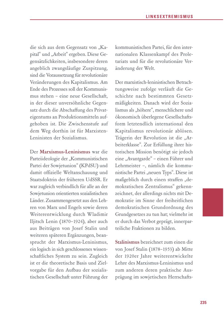 LINKSEXTREMISMUS die sich aus dem Gegensatz von "Kakommunistischen Partei, für den interpital" und "Arbeit" ergeben. Diese Genationalen Klassenkampf des Prolegensätzlichkeiten, insbesondere deren tariats und für die revolutionäre Verangeblich zwangsläufige Zuspitzung, änderung der Welt. sind die Voraussetzung für revolutionäre Veränderungen des Kapitalismus. Am Der marxistisch-leninistischen BetrachEnde des Prozesses soll der Kommunistungsweise zufolge verläuft die Gemus stehen - eine neue Gesellschaft, schichte nach bestimmten Gesetzin der dieser unversöhnliche Gegenmäßigkeiten. Danach wird der Soziasatz durch die Abschaffung des Privatlismus als "höhere", menschlichere und eigentums an Produktionsmitteln aufökonomisch überlegene Gesellschaftsgehoben ist. Die Zwischenstufe auf form letztendlich international den dem Weg dorthin ist für MarxistenKapitalismus revolutionär ablösen. Leninisten der Sozialismus. Trägerin der Revolution ist die "Arbeiterklasse". Zur Erfüllung ihrer hisDer Marxismus-Leninismus war die torischen Mission benötigt sie jedoch Parteiideologie der "Kommunistischen eine "Avantgarde" - einen Führer und Partei der Sowjetunion" (KPdSU) und Lehrmeister -, nämlich die kommudamit offizielle Weltanschauung und nistische Partei "neuen Typs". Diese ist Staatsdoktrin der früheren UdSSR. Er maßgeblich durch einen straffen "dewar zugleich verbindlich für alle an der mokratischen Zentralismus" gekennSowjetunion orientierten sozialistischen zeichnet, der allerdings nichts mit DeLänder. Zusammengesetzt aus den Lehmokratie im Sinne der freiheitlichen ren von Marx und Engels sowie deren demokratischen Grundordnung des Weiterentwicklung durch Wladimir Grundgesetzes zu tun hat; vielmehr ist Iljitsch Lenin (1870-1924), aber auch er durch das Verbot geprägt, innerparaus Beiträgen von Josef Stalin und teiliche Fraktionen zu bilden. weiteren späteren Ergänzungen, beansprucht der Marxismus-Leninismus, Stalinismus bezeichnet zum einen die ein logisch in sich geschlossenes wissenvon Josef Stalin (1878-1953) ab Mitte schaftliches System zu sein. Zugleich der 1920er Jahre weiterentwickelte ist er die theoretische Basis und ZielLehre des Marxismus-Leninismus und vorgabe für den Aufbau der sozialiszum anderen deren praktische Austischen Gesellschaft unter Führung der prägung im sowjetischen Herrschafts235