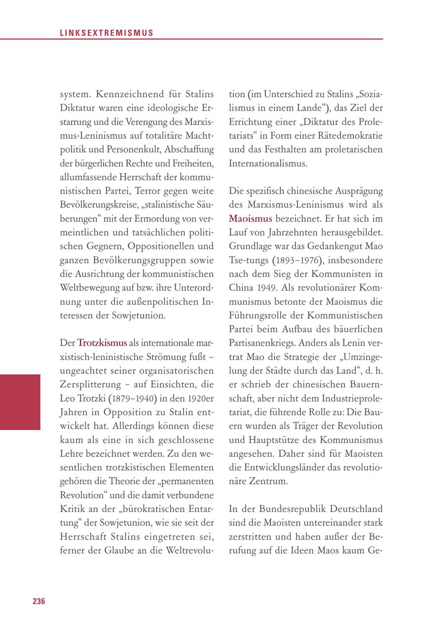 LINKSEXTREMISMUS system. Kennzeichnend für Stalins tion (im Unterschied zu Stalins "SoziaDiktatur waren eine ideologische Erlismus in einem Lande"), das Ziel der starrung und die Verengung des MarxisErrichtung einer "Diktatur des Prolemus-Leninismus auf totalitäre Machttariats" in Form einer Rätedemokratie politik und Personenkult, Abschaffung und das Festhalten am proletarischen der bürgerlichen Rechte und Freiheiten, Internationalismus. allumfassende Herrschaft der kommunistischen Partei, Terror gegen weite Die spezifisch chinesische Ausprägung Bevölkerungskreise, "stalinistische Säudes Marxismus-Leninismus wird als berungen" mit der Ermordung von verMaoismus bezeichnet. Er hat sich im meintlichen und tatsächlichen politiLauf von Jahrzehnten herausgebildet. schen Gegnern, Oppositionellen und Grundlage war das Gedankengut Mao ganzen Bevölkerungsgruppen sowie Tse-tungs (1893-1976), insbesondere die Ausrichtung der kommunistischen nach dem Sieg der Kommunisten in Weltbewegung auf bzw. ihre UnterordChina 1949. Als revolutionärer Komnung unter die außenpolitischen Inmunismus betonte der Maoismus die teressen der Sowjetunion. Führungsrolle der Kommunistischen Partei beim Aufbau des bäuerlichen Der Trotzkismus als internationale marPartisanenkriegs. Anders als Lenin verxistisch-leninistische Strömung fußt - trat Mao die Strategie der "Umzingeungeachtet seiner organisatorischen lung der Städte durch das Land", d. h. Zer splitterung - auf Einsichten, die er schrieb der chinesischen BauernLeo Trotzki (1879-1940) in den 1920er schaft, aber nicht dem IndustrieproleJahren in Opposition zu Stalin enttariat, die führende Rolle zu: Die Bauwickelt hat. Allerdings können diese ern wurden als Träger der Revolution kaum als eine in sich geschlossene und Hauptstütze des Kommunismus Lehre bezeichnet werden. Zu den weangesehen. Daher sind für Maoisten sentlichen trotzkistischen Elementen die Entwicklungsländer das revolutiogehören die Theorie der "permanenten näre Zentrum. Revolution" und die damit verbundene Kritik an der "bürokratischen EntarIn der Bundesrepublik Deutschland tung" der Sowjetunion, wie sie seit der sind die Maoisten untereinander stark Herrschaft Stalins eingetreten sei, zerstritten und haben außer der Beferner der Glaube an die Weltrevolurufung auf die Ideen Maos kaum Ge236