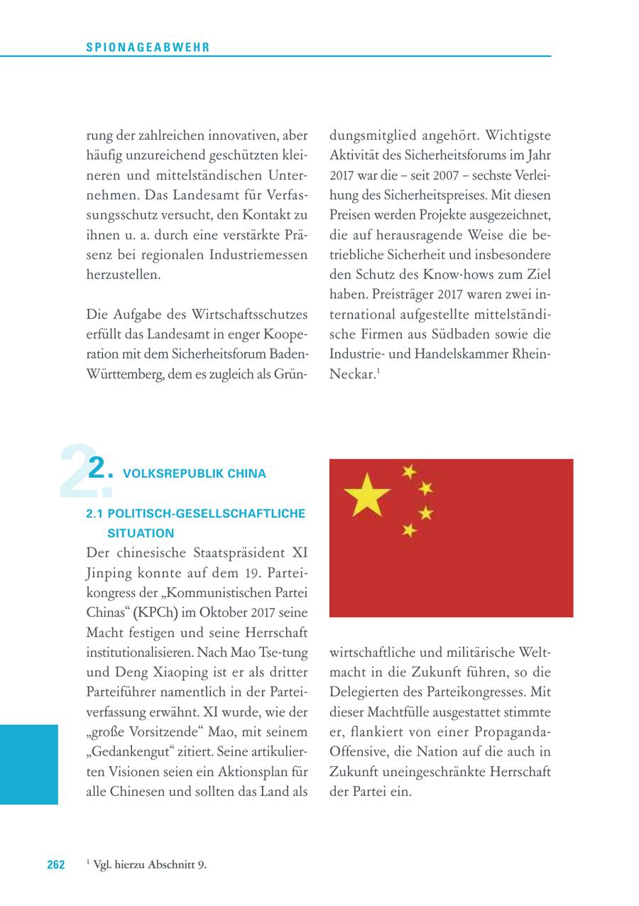 SPIONAGEABWEHR rung der zahlreichen innovativen, aber dungsmitglied angehört. Wichtigste häufig unzureichend geschützten kleiAktivität des Sicherheitsforums im Jahr neren und mittelständischen Unter2017 war die - seit 2007 - sechste Verleinehmen. Das Landesamt für Verfashung des Sicherheitspreises. Mit diesen sungsschutz versucht, den Kontakt zu Preisen werden Projekte ausgezeichnet, ihnen u. a. durch eine verstärkte Prädie auf herausragende Weise die besenz bei regionalen Industriemessen triebliche Sicherheit und insbesondere herzustellen. den Schutz des Know-hows zum Ziel haben. Preisträger 2017 waren zwei inDie Aufgabe des Wirtschaftsschutzes ternational aufgestellte mittelständierfüllt das Landesamt in enger Koopesche Firmen aus Südbaden sowie die ration mit dem Sicherheitsforum BadenIndustrieund Handelskammer RheinWürttemberg, dem es zugleich als GrünNeckar.1 2. 2. VOLKSREPUBLIK CHINA 2.1 POLITISCH-GESELLSCHAFTLICHE SITUATION Der chinesische Staatspräsident XI Jinping konnte auf dem 19. Parteikongress der "Kommunistischen Partei Chinas" (KPCh) im Oktober 2017 seine Macht festigen und seine Herrschaft institutionalisieren. Nach Mao Tse-tung wirtschaftliche und militärische Weltund Deng Xiaoping ist er als dritter macht in die Zukunft führen, so die Parteiführer namentlich in der ParteiDelegierten des Parteikongresses. Mit verfassung erwähnt. XI wurde, wie der dieser Machtfülle ausgestattet stimmte "große Vorsitzende" Mao, mit seinem er, flankiert von einer Propaganda"Gedankengut" zitiert. Seine artikulierOffensive, die Nation auf die auch in ten Visionen seien ein Aktionsplan für Zukunft uneingeschränkte Herrschaft alle Chinesen und sollten das Land als der Partei ein. 262 1 Vgl. hierzu Abschnitt 9.