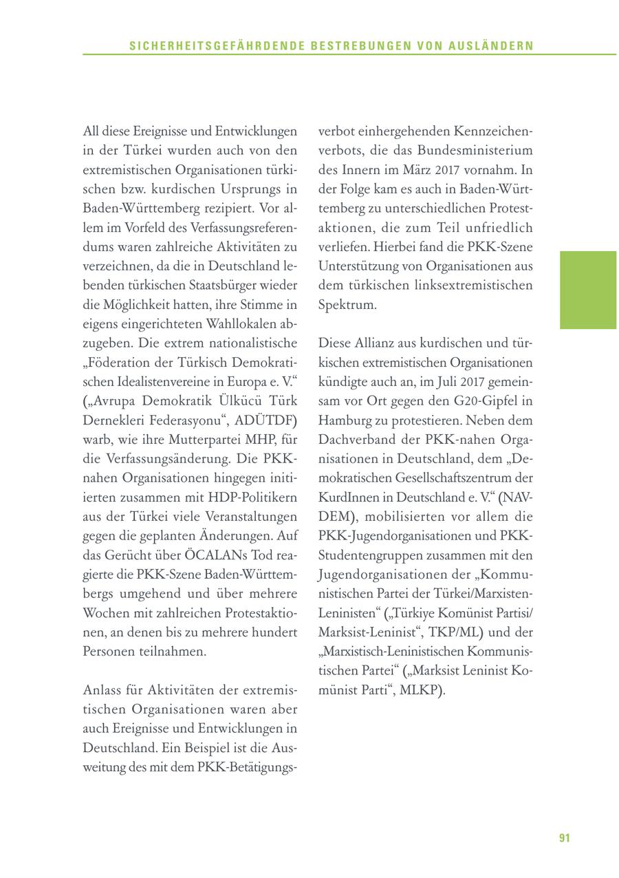 SICHERHEITSGEFÄHRDENDE BESTREBUNGEN VON AUSLÄNDERN All diese Ereignisse und Entwicklungen verbot einhergehenden Kennzeichenin der Türkei wurden auch von den verbots, die das Bundesministerium extremistischen Organisationen türkides Innern im März 2017 vornahm. In schen bzw. kurdischen Ursprungs in der Folge kam es auch in Baden-WürtBaden-Württemberg rezipiert. Vor altemberg zu unterschiedlichen Protestlem im Vorfeld des Verfassungsreferenaktionen, die zum Teil unfriedlich dums waren zahlreiche Aktivitäten zu verliefen. Hierbei fand die PKK-Szene verzeichnen, da die in Deutschland leUnterstützung von Organisationen aus benden türkischen Staatsbürger wieder dem türkischen linksextremistischen die Möglichkeit hatten, ihre Stimme in Spektrum. eigens eingerichteten Wahllokalen abzugeben. Die extrem nationalistische Diese Allianz aus kurdischen und tür"Föderation der Türkisch Demokratikischen extremistischen Organisationen schen Idealistenvereine in Europa e. V." kündigte auch an, im Juli 2017 gemein("Avrupa Demokratik Ülkücü Türk sam vor Ort gegen den G20-Gipfel in Dernekleri Federasyonu", ADÜTDF) Hamburg zu protestieren. Neben dem warb, wie ihre Mutterpartei MHP, für Dachverband der PKK-nahen Orgadie Verfassungsänderung. Die PKKnisationen in Deutschland, dem "Denahen Organisationen hingegen initimokratischen Gesellschaftszentrum der ierten zusammen mit HDP-Politikern KurdInnen in Deutschland e. V." (NAVaus der Türkei viele Veranstaltungen DEM), mobilisierten vor allem die gegen die geplanten Änderungen. Auf PKK-Jugendorganisationen und PKKdas Gerücht über ÖCALANs Tod reaStudentengruppen zusammen mit den gierte die PKK-Szene Baden-WürttemJugendorganisationen der "Kommubergs umgehend und über mehrere nistischen Partei der Türkei/MarxistenWochen mit zahlreichen ProtestaktioLeninisten" ("Türkiye Komünist Partisi/ nen, an denen bis zu mehrere hundert Marksist-Leninist", TKP/ML) und der Personen teilnahmen. "Marxistisch-Leninistischen Kommunistischen Partei" ("Marksist Leninist KoAnlass für Aktivitäten der extremismünist Parti", MLKP). tischen Organisationen waren aber auch Ereignisse und Entwicklungen in Deutschland. Ein Beispiel ist die Ausweitung des mit dem PKK-Betätigungs91