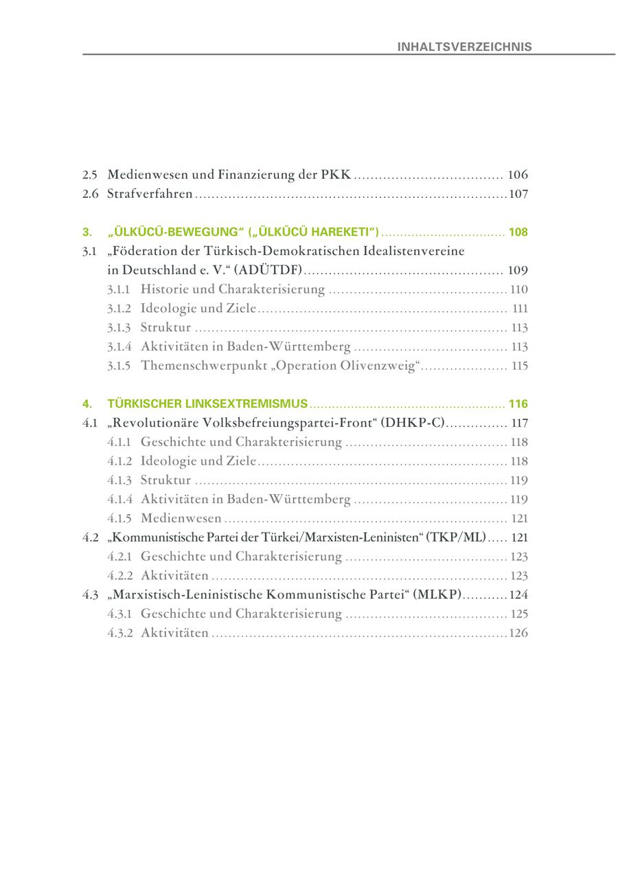 INHALTSVERZEICHNIS 2.5 Medienwesen und Finanzierung der PKK . . . . . . . . . . . . . . . . . . . . . . . . . . . . . . . . . . . . 106 2.6 Strafverfahren . . . . . . . . . . . . . . . . . . . . . . . . . . . . . . . . . . . . . . . . . . . . . . . . . . . . . . . . . . . . . . . . . . . . . . . . . . . 107 3. "ÜLKÜCÜ-BEWEGUNG" ("ÜLKÜCÜ HAREKETI") ................................. 108 3.1 "Föderation der Türkisch-Demokratischen Idealistenvereine in Deutschland e. V." (ADÜTDF) . . . . . . . . . . . . . . . . . . . . . . . . . . . . . . . . . . . . . . . . . . . . . . . . 109 3.1.1 Historie und Charakterisierung . . . . . . . . . . . . . . . . . . . . . . . . . . . . . . . . . . . . . . . . . . . 110 3.1.2 Ideologie und Ziele . . . . . . . . . . . . . . . . . . . . . . . . . . . . . . . . . . . . . . . . . . . . . . . . . . . . . . . . . . . . 111 3.1.3 Struktur . . . . . . . . . . . . . . . . . . . . . . . . . . . . . . . . . . . . . . . . . . . . . . . . . . . . . . . . . . . . . . . . . . . . . . . . . . . 113 3.1.4 Aktivitäten in Baden-Württemberg . . . . . . . . . . . . . . . . . . . . . . . . . . . . . . . . . . . . . 113 3.1.5 Themenschwerpunkt "Operation Olivenzweig" . . . . . . . . . . . . . . . . . . . . . 115 4. TÜRKISCHER LINKSEXTREMISMUS .................................................... 116 4.1 "Revolutionäre Volksbefreiungspartei-Front" (DHKP-C) . . . . . . . . . . . . . . . 117 4.1.1 Geschichte und Charakterisierung . . . . . . . . . . . . . . . . . . . . . . . . . . . . . . . . . . . . . . . 118 4.1.2 Ideologie und Ziele . . . . . . . . . . . . . . . . . . . . . . . . . . . . . . . . . . . . . . . . . . . . . . . . . . . . . . . . . . . . 118 4.1.3 Struktur . . . . . . . . . . . . . . . . . . . . . . . . . . . . . . . . . . . . . . . . . . . . . . . . . . . . . . . . . . . . . . . . . . . . . . . . . . . 119 4.1.4 Aktivitäten in Baden-Württemberg . . . . . . . . . . . . . . . . . . . . . . . . . . . . . . . . . . . . . 119 4.1.5 Medienwesen . . . . . . . . . . . . . . . . . . . . . . . . . . . . . . . . . . . . . . . . . . . . . . . . . . . . . . . . . . . . . . . . . . . . 121 4.2 "Kommunistische Partei der Türkei/Marxisten-Leninisten" (TKP/ML) . . . . . 121 4.2.1 Geschichte und Charakterisierung . . . . . . . . . . . . . . . . . . . . . . . . . . . . . . . . . . . . . . . 123 4.2.2 Aktivitäten . . . . . . . . . . . . . . . . . . . . . . . . . . . . . . . . . . . . . . . . . . . . . . . . . . . . . . . . . . . . . . . . . . . . . . . 123 4.3 "Marxistisch-Leninistische Kommunistische Partei" (MLKP) . . . . . . . . . . . 124 4.3.1 Geschichte und Charakterisierung . . . . . . . . . . . . . . . . . . . . . . . . . . . . . . . . . . . . . . . 125 4.3.2 Aktivitäten . . . . . . . . . . . . . . . . . . . . . . . . . . . . . . . . . . . . . . . . . . . . . . . . . . . . . . . . . . . . . . . . . . . . . . . 126