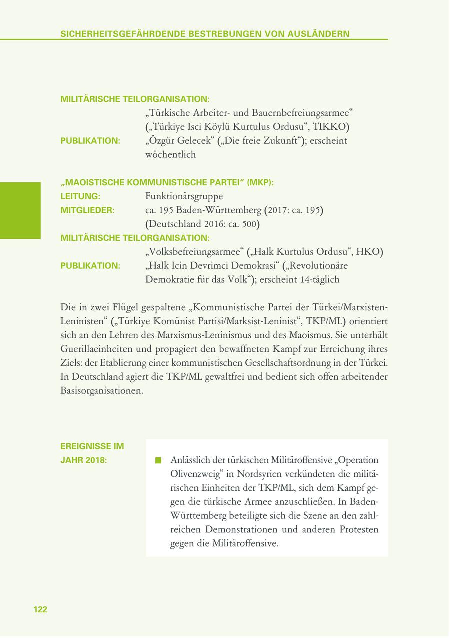 SICHERHEITSGEFÄHRDENDE BESTREBUNGEN VON AUSLÄNDERN MILITÄRISCHE TEILORGANISATION: "Türkische Arbeiterund Bauernbefreiungsarmee" ("Türkiye Isci Köylü Kurtulus Ordusu", TIKKO) PUBLIKATION: "Özgür Gelecek" ("Die freie Zukunft"); erscheint wöchentlich "MAOISTISCHE KOMMUNISTISCHE PARTEI" (MKP): LEITUNG: Funktionärsgruppe MITGLIEDER: ca. 195 Baden-Württemberg (2017: ca. 195) (Deutschland 2016: ca. 500) MILITÄRISCHE TEILORGANISATION: "Volksbefreiungsarmee" ("Halk Kurtulus Ordusu", HKO) PUBLIKATION: "Halk Icin Devrimci Demokrasi" ("Revolutionäre Demokratie für das Volk"); erscheint 14-täglich Die in zwei Flügel gespaltene "Kommunistische Partei der Türkei/MarxistenLeninisten" ("Türkiye Komünist Partisi/Marksist-Leninist", TKP/ML) orientiert sich an den Lehren des Marxismus-Leninismus und des Maoismus. Sie unterhält Guerillaeinheiten und propagiert den bewaffneten Kampf zur Erreichung ihres Ziels: der Etablierung einer kommunistischen Gesellschaftsordnung in der Türkei. In Deutschland agiert die TKP/ML gewaltfrei und bedient sich offen arbeitender Basisorganisationen. EREIGNISSE IM JAHR 2018: Anlässlich der türkischen Militäroffensive "Operation Olivenzweig" in Nordsyrien verkündeten die militärischen Einheiten der TKP/ML, sich dem Kampf gegen die türkische Armee anzuschließen. In BadenWürttemberg beteiligte sich die Szene an den zahlreichen Demonstrationen und anderen Protesten gegen die Militäroffensive. 122