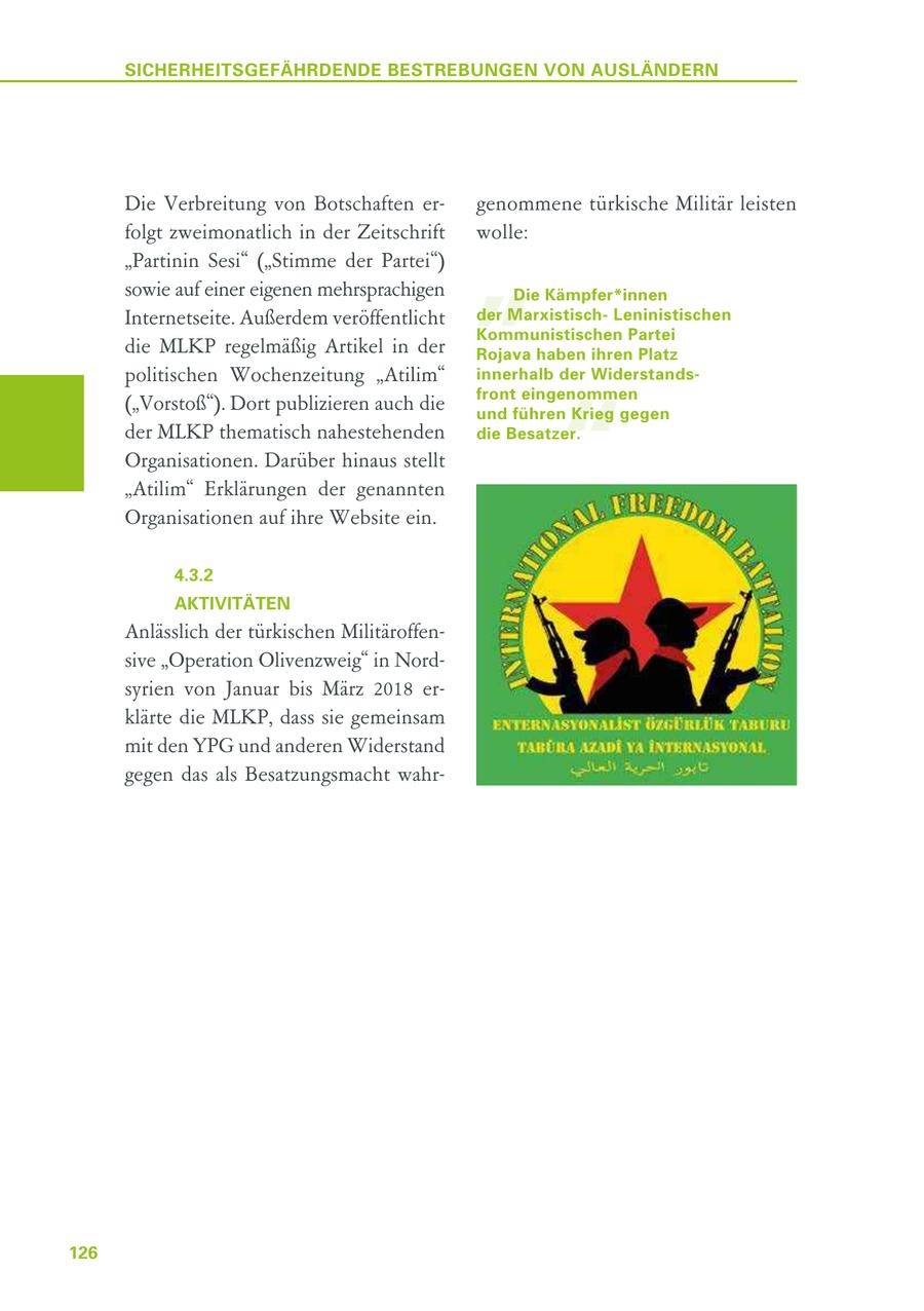 SICHERHEITSGEFÄHRDENDE BESTREBUNGEN VON AUSLÄNDERN Die Verbreitung von Botschaften ergenommene türkische Militär leisten " folgt zweimonatlich in der Zeitschrift wolle: "Partinin Sesi" ("Stimme der Partei") sowie auf einer eigenen mehrsprachigen Die Kämpfer*innen Internetseite. Außerdem veröffentlicht der MarxistischLeninistischen Kommunistischen Partei die MLKP regelmäßig Artikel in der Rojava haben ihren Platz politischen Wochenzeitung "Atilim" innerhalb der Widerstands- " front eingenommen ("Vorstoß"). Dort publizieren auch die und führen Krieg gegen der MLKP thematisch nahestehenden die Besatzer. Organisationen. Darüber hinaus stellt "Atilim" Erklärungen der genannten Organisationen auf ihre Website ein. 4.3.2 AKTIVITÄTEN Anlässlich der türkischen Militäroffensive "Operation Olivenzweig" in Nordsyrien von Januar bis März 2018 erklärte die MLKP, dass sie gemeinsam mit den YPG und anderen Widerstand gegen das als Besatzungsmacht wahr126