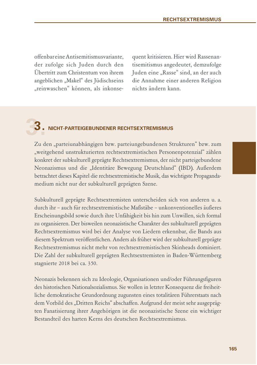 RECHTSEXTREMISMUS offenbar eine Antisemitismusvariante, quent kritisieren. Hier wird Rassenander zufolge sich Juden durch den tisemitismus angedeutet, demzufolge Übertritt zum Christentum von ihrem Juden eine "Rasse" sind, an der auch angeblichen "Makel" des Jüdischseins die Annahme einer anderen Religion "reinwaschen" können, als inkonsenichts ändern kann. 3. 3. NICHT-PARTEIGEBUNDENER RECHTSEXTREMISMUS Zu den "parteiunabhängigen bzw. parteiungebundenen Strukturen" bzw. zum "weitgehend unstrukturierten rechtsextremistischen Personenpotenzial" zählen konkret der subkulturell geprägte Rechtsextremismus, der nicht parteigebundene Neonazismus und die "Identitäre Bewegung Deutschland" (IBD). Außerdem betrachtet dieses Kapitel die rechtsextremistische Musik, das wichtigste Propagandamedium nicht nur der subkulturell geprägten Szene. Subkulturell geprägte Rechtsextremisten unterscheiden sich von anderen u. a. durch ihr - auch für rechtsextremistische Maßstäbe - unkonventionelles äußeres Erscheinungsbild sowie durch ihre Unfähigkeit bis hin zum Unwillen, sich formal zu organisieren. Der bisweilen neonazistische Charakter des subkulturell geprägten Rechtsextremismus wird bei der Analyse von Liedern erkennbar, die Bands aus diesem Spektrum veröffentlichen. Anders als früher wird der subkulturell geprägte Rechtsextremismus nicht mehr von rechtsextremistischen Skinheads dominiert. Die Zahl der subkulturell geprägten Rechtsextremisten in Baden-Württemberg stagnierte 2018 bei ca. 350. Neonazis bekennen sich zu Ideologie, Organisationen und/oder Führungsfiguren des historischen Nationalsozialismus. Sie wollen in letzter Konsequenz die freiheitliche demokratische Grundordnung zugunsten eines totalitären Führerstaats nach dem Vorbild des "Dritten Reichs" abschaffen. Aufgrund der meist sehr ausgeprägten Fanatisierung ihrer Angehörigen ist die neonazistische Szene ein wichtiger Bestandteil des harten Kerns des deutschen Rechtsextremismus. 165