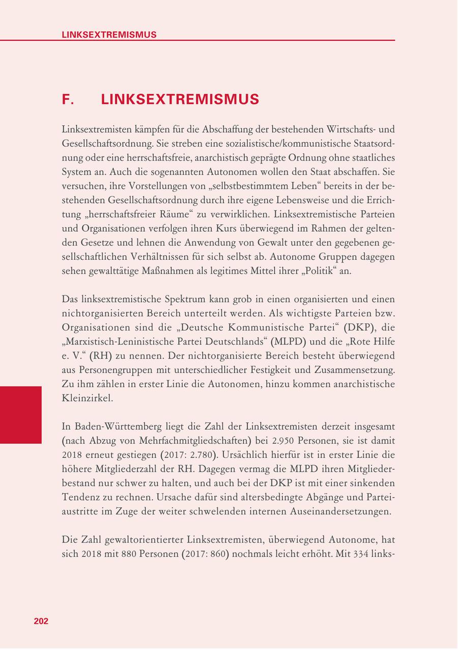 LINKSEXTREMISMUS F. LINKSEXTREMISMUS Linksextremisten kämpfen für die Abschaffung der bestehenden Wirtschaftsund Gesellschaftsordnung. Sie streben eine sozialistische/kommunistische Staatsordnung oder eine herrschaftsfreie, anarchistisch geprägte Ordnung ohne staatliches System an. Auch die sogenannten Autonomen wollen den Staat abschaffen. Sie versuchen, ihre Vorstellungen von "selbstbestimmtem Leben" bereits in der bestehenden Gesellschaftsordnung durch ihre eigene Lebensweise und die Errichtung "herrschaftsfreier Räume" zu verwirklichen. Linksextremistische Parteien und Organisationen verfolgen ihren Kurs überwiegend im Rahmen der geltenden Gesetze und lehnen die Anwendung von Gewalt unter den gegebenen gesellschaftlichen Verhältnissen für sich selbst ab. Autonome Gruppen dagegen sehen gewalttätige Maßnahmen als legitimes Mittel ihrer "Politik" an. Das linksextremistische Spektrum kann grob in einen organisierten und einen nichtorganisierten Bereich unterteilt werden. Als wichtigste Parteien bzw. Organisationen sind die "Deutsche Kommunistische Partei" (DKP), die "Marxistisch-Leninistische Partei Deutschlands" (MLPD) und die "Rote Hilfe e. V." (RH) zu nennen. Der nichtorganisierte Bereich besteht überwiegend aus Personengruppen mit unterschiedlicher Festigkeit und Zusammensetzung. Zu ihm zählen in erster Linie die Autonomen, hinzu kommen anarchistische Kleinzirkel. In Baden-Württemberg liegt die Zahl der Linksextremisten derzeit insgesamt (nach Abzug von Mehrfachmitgliedschaften) bei 2.950 Personen, sie ist damit 2018 erneut gestiegen (2017: 2.780). Ursächlich hierfür ist in erster Linie die höhere Mitgliederzahl der RH. Dagegen vermag die MLPD ihren Mitgliederbestand nur schwer zu halten, und auch bei der DKP ist mit einer sinkenden Tendenz zu rechnen. Ursache dafür sind altersbedingte Abgänge und Parteiaustritte im Zuge der weiter schwelenden internen Auseinandersetzungen. Die Zahl gewaltorientierter Linksextremisten, überwiegend Autonome, hat sich 2018 mit 880 Personen (2017: 860) nochmals leicht erhöht. Mit 334 links202