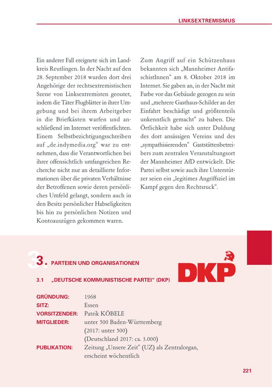 LINKSEXTREMISMUS Ein anderer Fall ereignete sich im LandZum Angriff auf ein Schützenhaus kreis Reutlingen. In der Nacht auf den bekannten sich "Mannheimer Antifa28. September 2018 wurden dort drei schistInnen" am 8. Oktober 2018 im Angehörige der rechtsextremistischen Internet. Sie gaben an, in der Nacht mit Szene von Linksextremisten geoutet, Farbe vor das Gebäude gezogen zu sein indem die Täter Flugblätter in ihrer Umund "mehrere Gasthaus-Schilder an der gebung und bei ihrem Arbeitgeber Einfahrt beschädigt und größtenteils in die Briefkästen warfen und anunkenntlich gemacht" zu haben. Die schließend im Internet veröffentlichten. Örtlichkeit habe sich unter Duldung Einem Selbstbezichtigungsschreiben des dort ansässigen Vereins und des auf "de.indymedia.org" war zu ent"sympathisierenden" Gaststättenbetreinehmen, dass die Verantwortlichen bei bers zum zentralen Veranstaltungsort ihrer offensichtlich umfangreichen Reder Mannheimer AfD entwickelt. Die cherche nicht nur an detaillierte InforPartei selbst sowie auch ihre Unterstütmationen über die privaten Verhältnisse zer seien ein "legitimes Angriffsziel im der Betroffenen sowie deren persönliKampf gegen den Rechtsruck". ches Umfeld gelangt, sondern auch in den Besitz persönlicher Habseligkeiten bis hin zu persönlichen Notizen und Kontoauszügen gekommen waren. 3. 3. PARTEIEN UND ORGANISATIONEN 3.1 "DEUTSCHE KOMMUNISTISCHE PARTEI" (DKP) GRÜNDUNG: 1968 SITZ: Essen VORSITZENDER: Patrik KÖBELE MITGLIEDER: unter 500 Baden-Württemberg (2017: unter 500) (Deutschland 2017: ca. 3.000) PUBLIKATION: Zeitung "Unsere Zeit" (UZ) als Zentralorgan, erscheint wöchentlich 221
