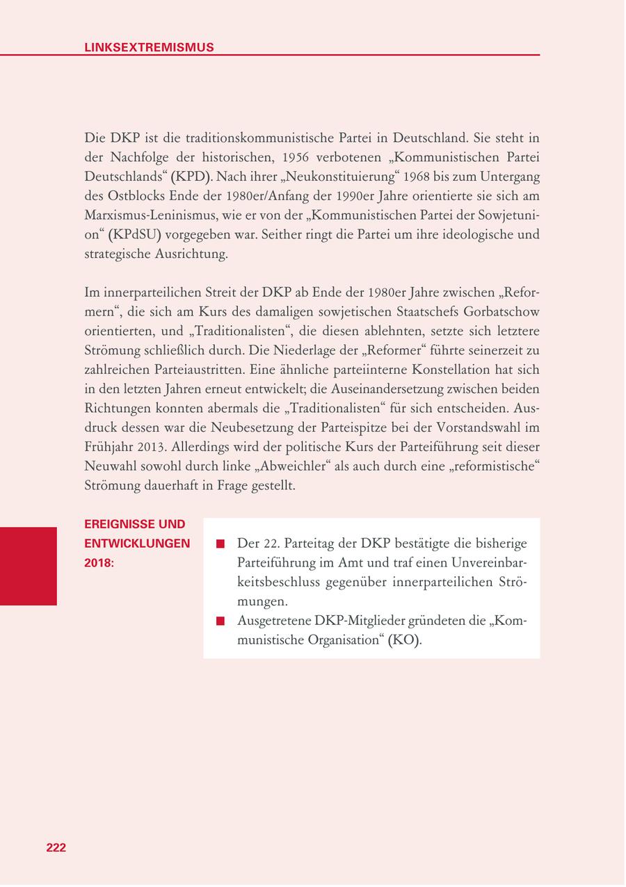LINKSEXTREMISMUS Die DKP ist die traditionskommunistische Partei in Deutschland. Sie steht in der Nachfolge der historischen, 1956 verbotenen "Kommunistischen Partei Deutschlands" (KPD). Nach ihrer "Neukonstituierung" 1968 bis zum Untergang des Ostblocks Ende der 1980er/Anfang der 1990er Jahre orientierte sie sich am Marxismus-Leninismus, wie er von der "Kommunistischen Partei der Sowjetunion" (KPdSU) vorgegeben war. Seither ringt die Partei um ihre ideologische und strategische Ausrichtung. Im innerparteilichen Streit der DKP ab Ende der 1980er Jahre zwischen "Reformern", die sich am Kurs des damaligen sowjetischen Staatschefs Gorbatschow orientierten, und "Traditionalisten", die diesen ablehnten, setzte sich letztere Strömung schließlich durch. Die Niederlage der "Reformer" führte seinerzeit zu zahlreichen Parteiaustritten. Eine ähnliche parteiinterne Konstellation hat sich in den letzten Jahren erneut entwickelt; die Auseinandersetzung zwischen beiden Richtungen konnten abermals die "Traditionalisten" für sich entscheiden. Ausdruck dessen war die Neubesetzung der Parteispitze bei der Vorstandswahl im Frühjahr 2013. Allerdings wird der politische Kurs der Parteiführung seit dieser Neuwahl sowohl durch linke "Abweichler" als auch durch eine "reformistische" Strömung dauerhaft in Frage gestellt. EREIGNISSE UND ENTWICKLUNGEN Der 22. Parteitag der DKP bestätigte die bisherige 2018: Parteiführung im Amt und traf einen Unvereinbarkeitsbeschluss gegenüber innerparteilichen Strömungen. Ausgetretene DKP-Mitglieder gründeten die "Kommunistische Organisation" (KO). 222