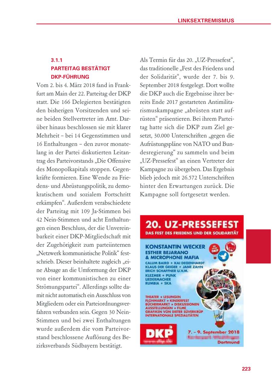 LINKSEXTREMISMUS 3.1.1 Als Termin für das 20. "UZ-Pressefest", PARTEITAG BESTÄTIGT das traditionelle "Fest des Friedens und DKP-FÜHRUNG der Solidarität", wurde der 7. bis 9. Vom 2. bis 4. März 2018 fand in FrankSeptember 2018 festgelegt. Dort wollte furt am Main der 22. Parteitag der DKP die DKP auch die Ergebnisse ihrer bestatt. Die 166 Delegierten bestätigten reits Ende 2017 gestarteten Antimilitaden bisherigen Vorsitzenden und seirismuskampagne "abrüsten statt aufne beiden Stellvertreter im Amt. Darrüsten" präsentieren. Bei ihrem Parteiüber hinaus beschlossen sie mit klarer tag hatte sich die DKP zum Ziel geMehrheit - bei 14 Gegenstimmen und setzt, 30.000 Unterschriften "gegen die 16 Enthaltungen - den zuvor monateAufrüstungspläne von NATO und Bunlang in der Partei diskutierten Leitandesregierung" zu sammeln und beim trag des Parteivorstands "Die Offensive "UZ-Pressefest" an einen Vertreter der des Monopolkapitals stoppen. GegenKampagne zu übergeben. Das Ergebnis kräfte formieren. Eine Wende zu Frieblieb jedoch mit 26.572 Unterschriften densund Abrüstungspolitik, zu demohinter den Erwartungen zurück. Die kratischem und sozialem Fortschritt Kampagne soll fortgesetzt werden. erkämpfen". Außerdem verabschiedete der Parteitag mit 109 Ja-Stimmen bei 42 Nein-Stimmen und acht Enthaltungen einen Beschluss, der die Unvereinbarkeit einer DKP-Mitgliedschaft mit der Zugehörigkeit zum parteiinternen "Netzwerk kommunistische Politik" festschrieb. Dieser beinhaltete zugleich "eine Absage an die Umformung der DKP von einer kommunistischen zu einer Strömungspartei". Allerdings sollte damit nicht automatisch ein Ausschluss von Mitgliedern oder ein Parteiordnungsverfahren verbunden sein. Gegen 30 NeinStimmen und bei zwei Enthaltungen wurde außerdem die vom Parteivorstand beschlossene Auflösung des Bezirksverbands Südbayern bestätigt. 223