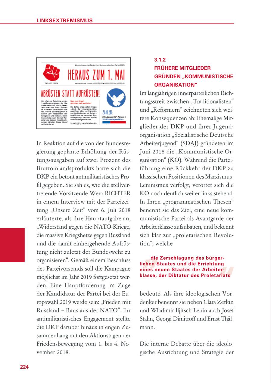 LINKSEXTREMISMUS 3.1.2 FRÜHERE MITGLIEDER GRÜNDEN "KOMMUNISTISCHE ORGANISATION" Im langjährigen innerparteilichen Richtungsstreit zwischen "Traditionalisten" und "Reformern" zeichneten sich weitere Konsequenzen ab: Ehemalige Mitglieder der DKP und ihrer Jugendorganisation "Sozialistische Deutsche In Reaktion auf die von der BundesreArbeiterjugend" (SDAJ) gründeten im gierung geplante Erhöhung der RüsJuni 2018 die "Kommunistische Ortungsausgaben auf zwei Prozent des ganisation" (KO). Während die ParteiBruttoinlandsprodukts hatte sich die führung eine Rückkehr der DKP zu DKP ein betont antimilitaristisches Proklassischen Positionen des Marxismusfil gegeben. Sie sah es, wie die stellverLeninismus verfolgt, verortet sich die tretende Vorsitzende Wera RICHTER KO noch deutlich weiter links stehend. in einem Interview mit der ParteizeiIn Ihren "programmatischen Thesen" tung "Unsere Zeit" vom 6. Juli 2018 benennt sie das Ziel, eine neue komerläuterte, als ihre Hauptaufgabe an, munistische Partei als Avantgarde der "Widerstand gegen die NATO-Kriege, Arbeiterklasse aufzubauen, und bekennt die massive Kriegshetze gegen Russland sich klar zur "proletarischen Revolu- " und die damit einhergehende Aufrüstion", welche tung nicht zuletzt der Bundeswehr zu die Zerschlagung des bürgerorganisieren". Gemäß einem Beschluss " lichen Staates und die Errichtung des Parteivorstands soll die Kampagne eines neuen Staates der Arbeitermöglichst im Jahr 2019 fortgesetzt werklasse, der Diktatur des Proletariats den. Eine Hauptforderung im Zuge der Kandidatur der Partei bei der Eubedeute. Als ihre ideologischen Vorropawahl 2019 werde sein: "Frieden mit denker benennt sie neben Clara Zetkin Russland - Raus aus der NATO". Ihr und Wladimir Iljitsch Lenin auch Josef antimilitaristisches Engagement stellte Stalin, Georgi Dimitroff und Ernst Thäldie DKP darüber hinaus in engen Zumann. sammenhang mit den Aktionstagen der Friedensbewegung vom 1. bis 4. NoDie interne Debatte über die ideolovember 2018. gische Ausrichtung und Strategie der 224