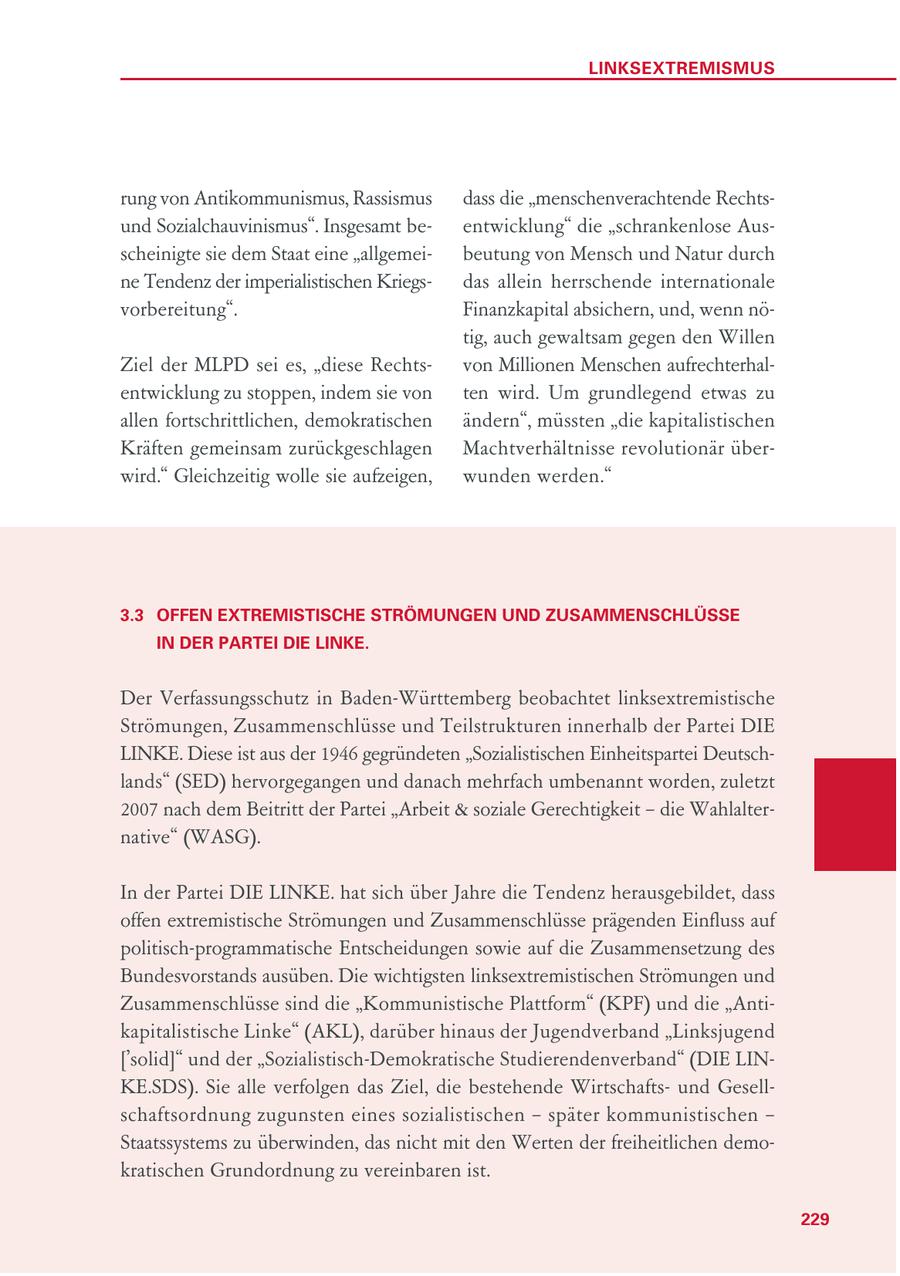 LINKSEXTREMISMUS rung von Antikommunismus, Rassismus dass die "menschenverachtende Rechtsund Sozialchauvinismus". Insgesamt beentwicklung" die "schrankenlose Ausscheinigte sie dem Staat eine "allgemeibeutung von Mensch und Natur durch ne Tendenz der imperialistischen Kriegsdas allein herrschende internationale vorbereitung". Finanzkapital absichern, und, wenn nötig, auch gewaltsam gegen den Willen Ziel der MLPD sei es, "diese Rechtsvon Millionen Menschen aufrechterhalentwicklung zu stoppen, indem sie von ten wird. Um grundlegend etwas zu allen fortschrittlichen, demokratischen ändern", müssten "die kapitalistischen Kräften gemeinsam zurückgeschlagen Machtverhältnisse revolutionär überwird." Gleichzeitig wolle sie aufzeigen, wunden werden." 3.3 OFFEN EXTREMISTISCHE STRÖMUNGEN UND ZUSAMMENSCHLÜSSE IN DER PARTEI DIE LINKE. Der Verfassungsschutz in Baden-Württemberg beobachtet linksextremistische Strömungen, Zusammenschlüsse und Teilstrukturen innerhalb der Partei DIE LINKE. Diese ist aus der 1946 gegründeten "Sozialistischen Einheitspartei Deutschlands" (SED) hervorgegangen und danach mehrfach umbenannt worden, zuletzt 2007 nach dem Beitritt der Partei "Arbeit & soziale Gerechtigkeit - die Wahlalternative" (WASG). In der Partei DIE LINKE. hat sich über Jahre die Tendenz herausgebildet, dass offen extremistische Strömungen und Zusammenschlüsse prägenden Einfluss auf politisch-programmatische Entscheidungen sowie auf die Zusammensetzung des Bundesvorstands ausüben. Die wichtigsten linksextremistischen Strömungen und Zusammenschlüsse sind die "Kommunistische Plattform" (KPF) und die "Antikapitalistische Linke" (AKL), darüber hinaus der Jugendverband "Linksjugend ['solid]" und der "Sozialistisch-Demokratische Studierendenverband" (DIE LINKE.SDS). Sie alle verfolgen das Ziel, die bestehende Wirtschaftsund Gesellschaftsordnung zugunsten eines sozialistischen - später kommunistischen - Staatssystems zu überwinden, das nicht mit den Werten der freiheitlichen demokratischen Grundordnung zu vereinbaren ist. 229