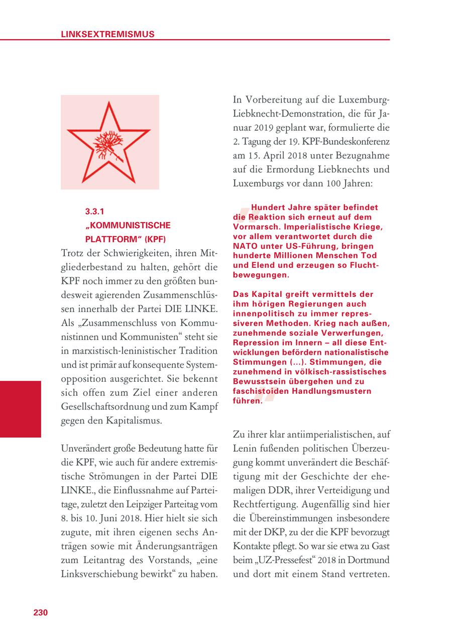 LINKSEXTREMISMUS In Vorbereitung auf die LuxemburgLiebknecht-Demonstration, die für Januar 2019 geplant war, formulierte die 2. Tagung der 19. KPF-Bundeskonferenz am 15. April 2018 unter Bezugnahme " auf die Ermordung Liebknechts und Luxemburgs vor dann 100 Jahren: Hundert Jahre später befindet 3.3.1 die Reaktion sich erneut auf dem "KOMMUNISTISCHE Vormarsch. Imperialistische Kriege, PLATTFORM" (KPF) vor allem verantwortet durch die NATO unter US-Führung, bringen Trotz der Schwierigkeiten, ihren Mithunderte Millionen Menschen Tod gliederbestand zu halten, gehört die und Elend und erzeugen so Fluchtbewegungen. KPF noch immer zu den größten bundesweit agierenden ZusammenschlüsDas Kapital greift vermittels der ihm hörigen Regierungen auch sen innerhalb der Partei DIE LINKE. innenpolitisch zu immer represAls "Zusammenschluss von Kommusiveren Methoden. Krieg nach außen, zunehmende soziale Verwerfungen, nistinnen und Kommunisten" steht sie Repression im Innern - all diese Ent - in marxistisch-leninistischer Tradition wicklungen befördern nationalistische und ist primär auf konsequente SystemStimmungen (...). Stimmungen, die zunehmend in völkisch-rassistisches opposition ausgerichtet. Sie bekennt " Bewusstsein übergehen und zu sich offen zum Ziel einer anderen faschistoiden Handlungsmustern führen. Gesellschaftsordnung und zum Kampf gegen den Kapitalismus. Zu ihrer klar antiimperialistischen, auf Unverändert große Bedeutung hatte für Lenin fußenden politischen Überzeudie KPF, wie auch für andere extremisgung kommt unverändert die Beschäftische Strömungen in der Partei DIE tigung mit der Geschichte der eheLINKE., die Einflussnahme auf Parteimaligen DDR, ihrer Verteidigung und tage, zuletzt den Leipziger Parteitag vom Rechtfertigung. Augenfällig sind hier 8. bis 10. Juni 2018. Hier hielt sie sich die Übereinstimmungen insbesondere zugute, mit ihren eigenen sechs Anmit der DKP, zu der die KPF bevorzugt trägen sowie mit Änderungsanträgen Kontakte pflegt. So war sie etwa zu Gast zum Leitantrag des Vorstands, "eine beim "UZ-Pressefest" 2018 in Dortmund Linksverschiebung bewirkt" zu haben. und dort mit einem Stand vertreten. 230