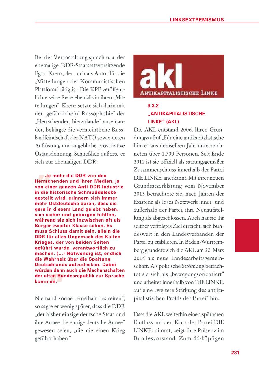 LINKSEXTREMISMUS Bei der Veranstaltung sprach u. a. der ehemalige DDR-Staatsratsvorsitzende Egon Krenz, der auch als Autor für die "Mitteilungen der Kommunistischen Plattform" tätig ist. Die KPF veröffentlichte seine Rede ebenfalls in ihren "Mitteilungen". Krenz setzte sich darin mit 3.3.2 der "gefährliche[n] Russophobie" der "ANTIKAPITALISTISCHE "Herrschenden hierzulande" auseinanLINKE" (AKL) der, beklagte die vermeintliche RussDie AKL entstand 2006. Ihren Grünlandfeindschaft der NATO sowie deren dungsaufruf "Für eine antikapitalistische Aufrüstung und angebliche provokative Linke" aus demselben Jahr unterzeich- " Ostausdehnung. Schließlich äußerte er neten über 1.700 Personen. Seit Ende sich zur ehemaligen DDR: 2012 ist sie offiziell als satzungsgemäßer Zusammenschluss innerhalb der Partei Je mehr die DDR von den Herrschenden und ihren Medien, ja DIE LINKE. anerkannt. Mit ihrer neuen von einer ganzen Anti-DDR-Industrie Grundsatzerklärung vom November in die historische Schmuddelecke 2013 betrachtete sie, nach Jahren der gestellt wird, erinnern sich immer mehr Ostdeutsche daran, dass sie Existenz als loses Netzwerk innerund gern in diesem Land gelebt haben, außerhalb der Partei, ihre Neuaufstelsich sicher und geborgen fühlten, während sie sich inzwischen oft als lung als abgeschlossen. Auch hat sie ihr Bürger zweiter Klasse sehen. Es seither verfolgtes Ziel erreicht, sich bunmuss Schluss damit sein, allein die DDR für alles Ungemach des Kalten desweit in den Landesverbänden der Krieges, der von beiden Seiten Partei zu etablieren. In Baden-Württemgeführt wurde, verantwortlich zu machen. (...) Notwendig ist, endlich berg gründete sich die AKL am 22. März die Wahrheit über die Spaltung 2014 als neue LandesarbeitsgemeinDeutschlands aufzudecken. Dabei schaft. Als politische Strömung betrach- " würden dann auch die Machenschaften der alten Bundesrepublik zur Sprache tet sie sich als "bewegungsorientiert" kommen. und arbeitet innerhalb von DIE LINKE. auf eine "weitere Stärkung des antikaNiemand könne "ernsthaft bestreiten", pitalistischen Profils der Partei" hin. so sagte er wenig später, dass die DDR "der bisher einzige deutsche Staat und Dass die AKL weiterhin einen spürbaren ihre Armee die einzige deutsche Armee" Einfluss auf den Kurs der Partei DIE gewesen seien, "die nie einen Krieg LINKE. nimmt, zeigt ihre Präsenz im geführt haben." Bundesvorstand. Zum 44-köpfigen 231