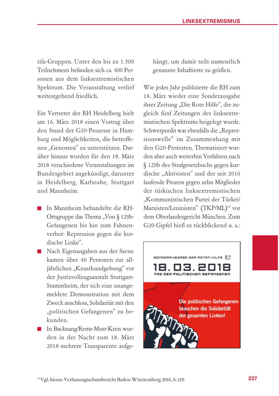 LINKSEXTREMISMUS tifa-Gruppen. Unter den bis zu 1.500 hängt, um damit teils namentlich Teilnehmern befanden sich ca. 400 Pergenannte Inhaftierte zu grüßen. sonen aus dem linksextremistischen Spektrum. Die Veranstaltung verlief Wie jedes Jahr publizierte die RH zum weitestgehend friedlich. 18. März wieder eine Sonderausgabe ihrer Zeitung "Die Rote Hilfe", die zuEin Vertreter der RH Heidelberg hielt gleich fünf Zeitungen des linksextream 16. März 2018 einen Vortrag über mistischen Spektrums beigelegt wurde. den Stand der G20-Prozesse in HamSchwerpunkt war ebenfalls die "Represburg und Möglichkeiten, die betroffesionswelle" im Zusammenhang mit nen "Genossen" zu unterstützen. Darden G20-Protesten. Thematisiert wurüber hinaus wurden für den 18. März den aber auch weiterhin Verfahren nach 2018 verschiedene Veranstaltungen im SS 129b des Strafgesetzbuchs gegen kurBundesgebiet angekündigt, darunter dische "Aktivisten" und der seit 2016 in Heidelberg, Karlsruhe, Stuttgart laufende Prozess gegen zehn Mitglieder und Mannheim. der türkischen linksextremistischen "Kommunistischen Partei der Türkei/ In Mannheim behandelte die RHMarxisten/Leninisten" (TKP/ML)14 vor Ortsgruppe das Thema "Von SS 129bdem Oberlandesgericht München. Zum Gefangenen bis hin zum FahnenG20-Gipfel hieß es rückblickend u. a.: verbot: Repression gegen die kurdische Linke". Nach Eigenangaben aus der Szene kamen über 40 Personen zur alljährlichen "Knastkundgebung" vor der Justizvollzugsanstalt StuttgartStammheim, der sich eine unangemeldete Demonstration mit dem Zweck anschloss, Solidarität mit den "politischen Gefangenen" zu bekunden. In Backnang/Rems-Murr-Kreis wurden in der Nacht zum 18. März 2018 mehrere Transparente aufge14 Vgl. hierzu Verfassungsschutzbericht Baden-Württemberg 2016, S. 129. 237