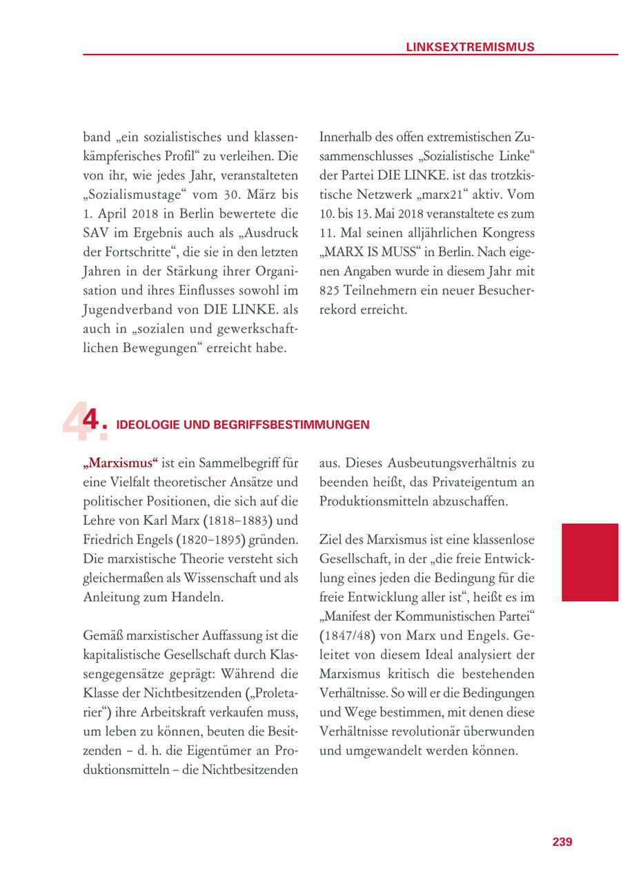 LINKSEXTREMISMUS band "ein sozialistisches und klassenInnerhalb des offen extremistischen Zukämpferisches Profil" zu verleihen. Die sammenschlusses "Sozialistische Linke" von ihr, wie jedes Jahr, veranstalteten der Partei DIE LINKE. ist das trotzkis"Sozialismustage" vom 30. März bis tische Netzwerk "marx21" aktiv. Vom 1. April 2018 in Berlin bewertete die 10. bis 13. Mai 2018 veranstaltete es zum SAV im Ergebnis auch als "Ausdruck 11. Mal seinen alljährlichen Kongress der Fortschritte", die sie in den letzten "MARX IS MUSS" in Berlin. Nach eigeJahren in der Stärkung ihrer Organinen Angaben wurde in diesem Jahr mit sation und ihres Einflusses sowohl im 825 Teilnehmern ein neuer BesucherJugendverband von DIE LINKE. als rekord erreicht. auch in "sozialen und gewerkschaftlichen Bewegungen" erreicht habe. 4. 4. IDEOLOGIE UND BEGRIFFSBESTIMMUNGEN "Marxismus" ist ein Sammelbegriff für aus. Dieses Ausbeutungsverhältnis zu eine Vielfalt theoretischer Ansätze und beenden heißt, das Privateigentum an politischer Positionen, die sich auf die Produktionsmitteln abzuschaffen. Lehre von Karl Marx (1818-1883) und Friedrich Engels (1820-1895) gründen. Ziel des Marxismus ist eine klassenlose Die marxistische Theorie versteht sich Gesellschaft, in der "die freie Entwickgleichermaßen als Wissenschaft und als lung eines jeden die Bedingung für die Anleitung zum Handeln. freie Entwicklung aller ist", heißt es im "Manifest der Kommunistischen Partei" Gemäß marxistischer Auffassung ist die (1847/48) von Marx und Engels. Gekapitalistische Gesellschaft durch Klasleitet von diesem Ideal analysiert der sengegensätze geprägt: Während die Marxismus kritisch die bestehenden Klasse der Nichtbesitzenden ("ProletaVerhältnisse. So will er die Bedingungen rier") ihre Arbeitskraft verkaufen muss, und Wege bestimmen, mit denen diese um leben zu können, beuten die BesitVerhältnisse revolutionär überwunden zenden - d. h. die Eigentümer an Pround umgewandelt werden können. duktionsmitteln - die Nichtbesitzenden 239