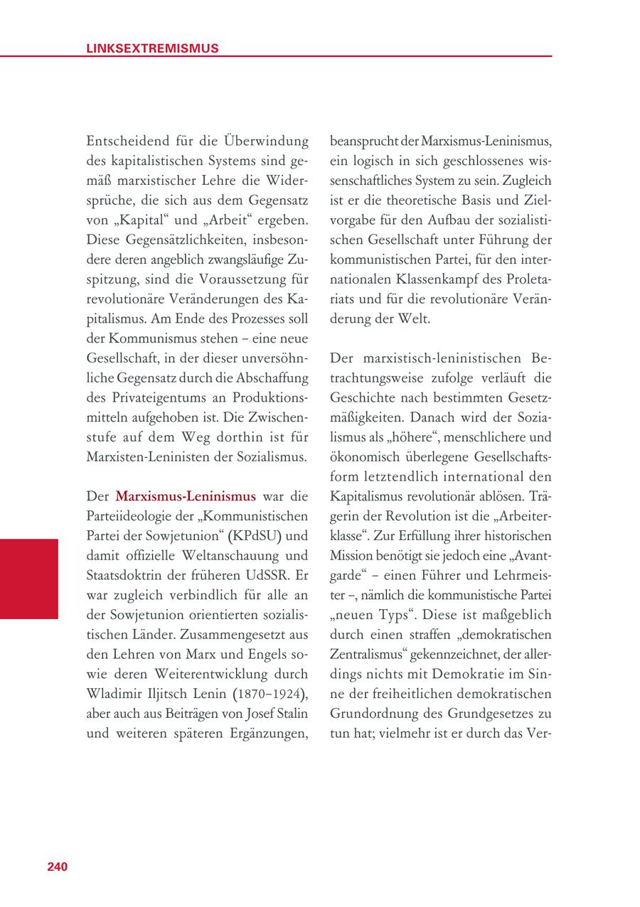 LINKSEXTREMISMUS Entscheidend für die Überwindung beansprucht der Marxismus-Leninismus, des kapitalistischen Systems sind geein logisch in sich geschlossenes wismäß marxistischer Lehre die Widersenschaftliches System zu sein. Zugleich sprüche, die sich aus dem Gegensatz ist er die theoretische Basis und Zielvon "Kapital" und "Arbeit" ergeben. vorgabe für den Aufbau der sozialistiDiese Gegensätzlichkeiten, insbesonschen Gesellschaft unter Führung der dere deren angeblich zwangsläufige Zukommunistischen Partei, für den interspitzung, sind die Voraussetzung für nationalen Klassenkampf des Proletarevolutionäre Veränderungen des Kariats und für die revolutionäre Veränpitalismus. Am Ende des Prozesses soll derung der Welt. der Kommunismus stehen - eine neue Gesellschaft, in der dieser unversöhnDer marxistisch-leninistischen Beliche Gegensatz durch die Abschaffung trachtungsweise zufolge verläuft die des Privateigentums an ProduktionsGeschichte nach bestimmten Gesetzmitteln aufgehoben ist. Die Zwischenmäßigkeiten. Danach wird der Soziastufe auf dem Weg dorthin ist für lismus als "höhere", menschlichere und Marxisten-Leninisten der Sozialismus. ökonomisch überlegene Gesellschaftsform letztendlich international den Der Marxismus-Leninismus war die Kapitalismus revolutionär ablösen. TräParteiideologie der "Kommunistischen gerin der Revolution ist die "ArbeiterPartei der Sowjetunion" (KPdSU) und klasse". Zur Erfüllung ihrer historischen damit offizielle Weltanschauung und Mission benötigt sie jedoch eine "AvantStaatsdoktrin der früheren UdSSR. Er garde" - einen Führer und Lehrmeiswar zugleich verbindlich für alle an ter -, nämlich die kommunistische Partei der Sowjetunion orientierten sozialis"neuen Typs". Diese ist maßgeblich tischen Länder. Zusammengesetzt aus durch einen straffen "demokratischen den Lehren von Marx und Engels soZentralismus" gekennzeichnet, der allerwie deren Weiterentwicklung durch dings nichts mit Demokratie im SinWladimir Iljitsch Lenin (1870-1924), ne der freiheitlichen demokratischen aber auch aus Beiträgen von Josef Stalin Grundordnung des Grundgesetzes zu und weiteren späteren Ergänzungen, tun hat; vielmehr ist er durch das Ver240