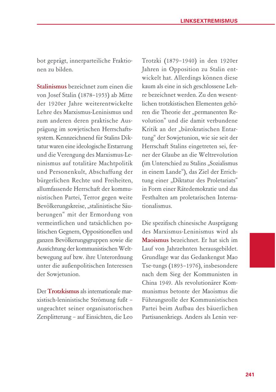 LINKSEXTREMISMUS bot geprägt, innerparteiliche FraktioTrotzki (1879-1940) in den 1920er nen zu bilden. Jahren in Opposition zu Stalin entwickelt hat. Allerdings können diese Stalinismus bezeichnet zum einen die kaum als eine in sich geschlossene Lehvon Josef Stalin (1878-1953) ab Mitte re bezeichnet werden. Zu den wesentder 1920er Jahre weiterentwickelte lichen trotzkistischen Elementen gehöLehre des Marxismus-Leninismus und ren die Theorie der "permanenten Rezum anderen deren praktische Ausvolution" und die damit verbundene prägung im sowjetischen HerrschaftsKritik an der "bürokratischen Entarsystem. Kennzeichnend für Stalins Diktung" der Sowjetunion, wie sie seit der tatur waren eine ideologische Erstarrung Herrschaft Stalins eingetreten sei, ferund die Verengung des Marxismus-Lener der Glaube an die Weltrevolution ninismus auf totalitäre Machtpolitik (im Unterschied zu Stalins "Sozialismus und Personenkult, Abschaffung der in einem Lande"), das Ziel der Errichbürgerlichen Rechte und Freiheiten, tung einer "Diktatur des Proletariats" allumfassende Herrschaft der kommuin Form einer Rätedemokratie und das nistischen Partei, Terror gegen weite Festhalten am proletarischen InternaBevölkerungskreise, "stalinistische Säutionalismus. berungen" mit der Ermordung von vermeintlichen und tatsächlichen poDie spezifisch chinesische Ausprägung litischen Gegnern, Oppositionellen und des Marxismus-Leninismus wird als ganzen Bevölkerungsgruppen sowie die Maoismus bezeichnet. Er hat sich im Ausrichtung der kommunistischen WeltLauf von Jahrzehnten herausgebildet. bewegung auf bzw. ihre Unterordnung Grundlage war das Gedankengut Mao unter die außenpolitischen Interessen Tse-tungs (1893-1976), insbesondere der Sowjetunion. nach dem Sieg der Kommunisten in China 1949. Als revolutionärer KomDer Trotzkismus als internationale marmunismus betonte der Maoismus die xistisch-leninistische Strömung fußt - Führungsrolle der Kommunistischen ungeachtet seiner organisatorischen Partei beim Aufbau des bäuerlichen Zersplitterung - auf Einsichten, die Leo Partisanenkriegs. Anders als Lenin ver241