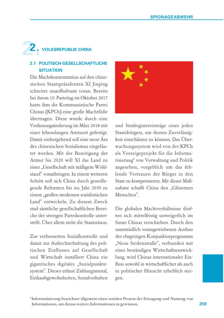 SPIONAGEABWEHR 2. 2. VOLKSREPUBLIK CHINA 2.1 POLITISCH-GESELLSCHAFTLICHE SITUATION Die Machtkonzentration auf den chinesischen Staatspräsidenten XI Jinping schreitet unaufhaltsam voran. Bereits bei ihrem 19. Parteitag im Oktober 2017 hatte ihm die Kommunistische Partei Chinas (KPCh) eine große Machtfülle übertragen. Diese wurde durch eine Verfassungsänderung im März 2018 mit und Strafregistereinträge eines jeden einer lebenslangen Amtszeit gefestigt. Staatsbürgers, um dessen ZuverlässigDamit einhergehend soll eine neue Ära keit einschätzen zu können. Das Überdes chinesischen Sozialismus eingeläuwachungssystem wird von der KPCh tet werden. Mit der Beseitigung der als Vorzeigeprojekt für die InformaArmut bis 2020 will XI das Land zu tisierung6 von Verwaltung und Politik einer "Gesellschaft mit mäßigem Wohlangesehen, vorgeblich um das fehstand" voranbringen. In einem weiteren lende Vertrauen der Bürger in den Schritt soll sich China durch grundleStaat zu kompensieren. Mit dieser Maßgende Reformen bis ins Jahr 2050 zu nahme schafft China den "Gläsernen einem "großen modernen sozialistischen Menschen". Land" entwickeln. Zu diesem Zweck sind sämtliche gesellschaftlichen BereiDie globalen Machtverhältnisse dürfche der strengen Parteikontrolle unterten sich mittelfristig unweigerlich im stellt. Über allem steht die Staatsräson. Sinne Chinas verschieben. Durch den unermüdlich vorangetriebenen Ausbau Zur verbesserten Sozialkontrolle und des ehrgeizigen Konjunkturprogramms damit zur Aufrechterhaltung des poli"Neue Seidenstraße", verbunden mit tischen Einflusses auf Gesellschaft einer beständigen Wirtschaftsentwickund Wirtschaft installiert China ein lung, wird Chinas internationaler Eingigantisches digitales "Sozialpunktefluss sowohl in wirtschaftlicher als auch system". Dieses erfasst Zahlungsmoral, in politischer Hinsicht erheblich steiEinkaufsgewohnheiten, Sozialverhalten gen. 6 Informatisierung bezeichnet allgemein einen sozialen Prozess der Erzeugung und Nutzung von Informationen, um daraus weitere Informationen zu gewinnen. 259