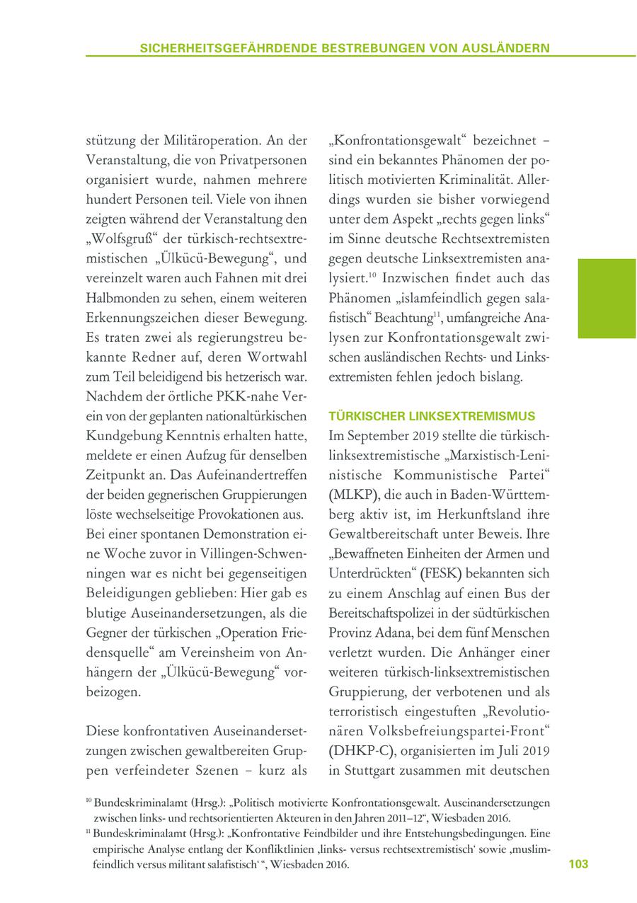 SICHERHEITSGEFÄHRDENDE BESTREBUNGEN VON AUSLÄNDERN stützung der Militäroperation. An der "Konfrontationsgewalt" bezeichnet - Veranstaltung, die von Privatpersonen sind ein bekanntes Phänomen der poorganisiert wurde, nahmen mehrere litisch motivierten Kriminalität. Allerhundert Personen teil. Viele von ihnen dings wurden sie bisher vorwiegend zeigten während der Veranstaltung den unter dem Aspekt "rechts gegen links" "Wolfsgruß" der türkisch-rechtsextreim Sinne deutsche Rechtsextremisten mistischen "Ülkücü-Bewegung", und gegen deutsche Linksextremisten anavereinzelt waren auch Fahnen mit drei lysiert.10 Inzwischen findet auch das Halbmonden zu sehen, einem weiteren Phänomen "islamfeindlich gegen salaErkennungszeichen dieser Bewegung. fistisch" Beachtung11, umfangreiche AnaEs traten zwei als regierungstreu belysen zur Konfrontationsgewalt zwikannte Redner auf, deren Wortwahl schen ausländischen Rechtsund Linkszum Teil beleidigend bis hetzerisch war. extremisten fehlen jedoch bislang. Nachdem der örtliche PKK-nahe Verein von der geplanten nationaltürkischen TÜRKISCHER LINKSEXTREMISMUS Kundgebung Kenntnis erhalten hatte, Im September 2019 stellte die türkischmeldete er einen Aufzug für denselben linksextremistische "Marxistisch-LeniZeitpunkt an. Das Aufeinandertreffen nistische Kommunistische Partei" der beiden gegnerischen Gruppierungen (MLKP), die auch in Baden-Württemlöste wechselseitige Provokationen aus. berg aktiv ist, im Herkunftsland ihre Bei einer spontanen Demonstration eiGewaltbereitschaft unter Beweis. Ihre ne Woche zuvor in Villingen-Schwen"Bewaffneten Einheiten der Armen und ningen war es nicht bei gegenseitigen Unterdrückten" (FESK) bekannten sich Beleidigungen geblieben: Hier gab es zu einem Anschlag auf einen Bus der blutige Auseinandersetzungen, als die Bereitschaftspolizei in der südtürkischen Gegner der türkischen "Operation FrieProvinz Adana, bei dem fünf Menschen densquelle" am Vereinsheim von Anverletzt wurden. Die Anhänger einer hängern der "Ülkücü-Bewegung" vorweiteren türkisch-linksextremistischen beizogen. Gruppierung, der verbotenen und als terroristisch eingestuften "RevolutioDiese konfrontativen Auseinandersetnären Volksbefreiungspartei-Front" zungen zwischen gewaltbereiten Grup(DHKP-C), organisierten im Juli 2019 pen verfeindeter Szenen - kurz als in Stuttgart zusammen mit deutschen 10 Bundeskriminalamt (Hrsg.): "Politisch motivierte Konfrontationsgewalt. Auseinandersetzungen zwischen linksund rechtsorientierten Akteuren in den Jahren 2011-12", Wiesbaden 2016. 11 Bundeskriminalamt (Hrsg.): "Konfrontative Feindbilder und ihre Entstehungsbedingungen. Eine empirische Analyse entlang der Konfliktlinien ,linksversus rechtsextremistisch' sowie ,muslimfeindlich versus militant salafistisch' ", Wiesbaden 2016. 103