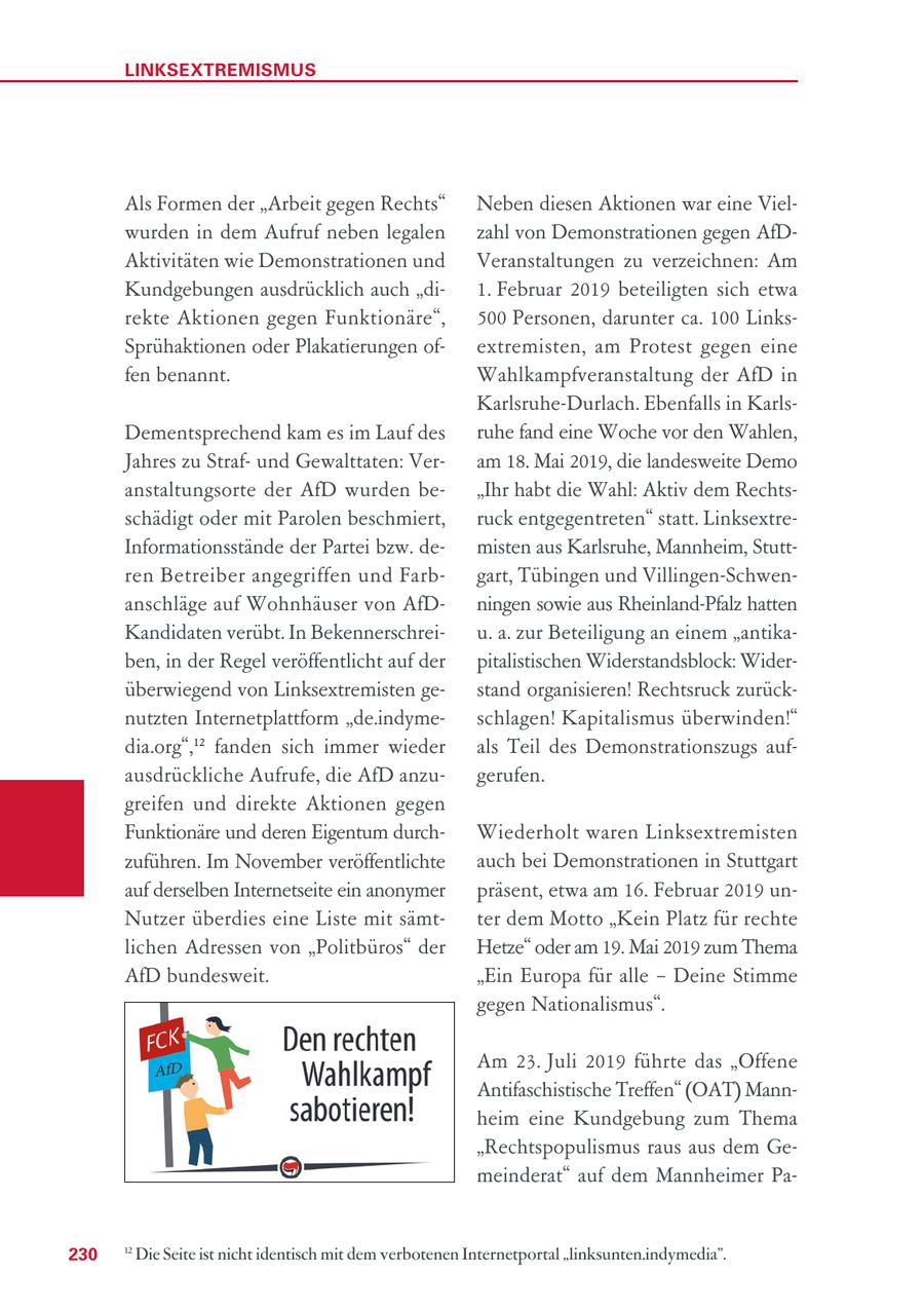 LINKSEXTREMISMUS Als Formen der "Arbeit gegen Rechts" Neben diesen Aktionen war eine Vielwurden in dem Aufruf neben legalen zahl von Demonstrationen gegen AfDAktivitäten wie Demonstrationen und Veranstaltungen zu verzeichnen: Am Kundgebungen ausdrücklich auch "di1. Februar 2019 beteiligten sich etwa rekte Aktionen gegen Funktionäre", 500 Personen, darunter ca. 100 LinksSprühaktionen oder Plakatierungen ofextremisten, am Protest gegen eine fen benannt. Wahlkampfveranstaltung der AfD in Karlsruhe-Durlach. Ebenfalls in KarlsDementsprechend kam es im Lauf des ruhe fand eine Woche vor den Wahlen, Jahres zu Strafund Gewalttaten: Veram 18. Mai 2019, die landesweite Demo anstaltungsorte der AfD wurden be"Ihr habt die Wahl: Aktiv dem Rechtsschädigt oder mit Parolen beschmiert, ruck entgegentreten" statt. LinksextreInformationsstände der Partei bzw. demisten aus Karlsruhe, Mannheim, Stuttren Betreiber angegriffen und Farbgart, Tübingen und Villingen-Schwenanschläge auf Wohnhäuser von AfDningen sowie aus Rheinland-Pfalz hatten Kandidaten verübt. In Bekennerschreiu. a. zur Beteiligung an einem "antikaben, in der Regel veröffentlicht auf der pitalistischen Widerstandsblock: Widerüberwiegend von Linksextremisten gestand organisieren! Rechtsruck zurücknutzten Internetplattform "de.indymeschlagen! Kapitalismus überwinden!" dia.org",12 fanden sich immer wieder als Teil des Demonstrationszugs aufausdrückliche Aufrufe, die AfD anzugerufen. greifen und direkte Aktionen gegen Funktionäre und deren Eigentum durchWiederholt waren Linksextremisten zuführen. Im November veröffentlichte auch bei Demonstrationen in Stuttgart auf derselben Internetseite ein anonymer präsent, etwa am 16. Februar 2019 unNutzer überdies eine Liste mit sämtter dem Motto "Kein Platz für rechte lichen Adressen von "Politbüros" der Hetze" oder am 19. Mai 2019 zum Thema AfD bundesweit. "Ein Europa für alle - Deine Stimme gegen Nationalismus". Am 23. Juli 2019 führte das "Offene Antifaschistische Treffen" (OAT) Mannheim eine Kundgebung zum Thema "Rechtspopulismus raus aus dem Gemeinderat" auf dem Mannheimer Pa230 12 Die Seite ist nicht identisch mit dem verbotenen Internetportal "linksunten.indymedia".