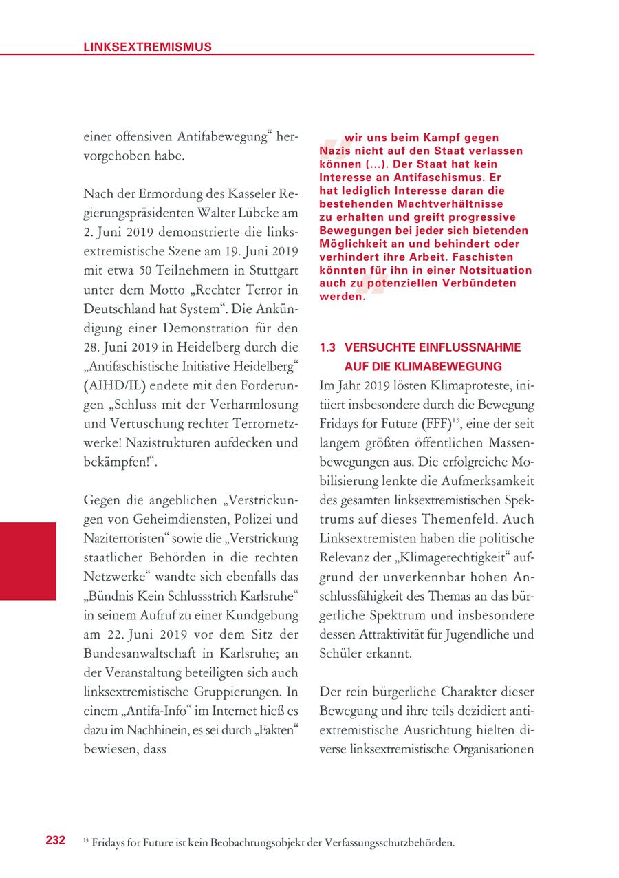 LINKSEXTREMISMUS einer offensiven Antifabewegung" hervorgehoben habe. " wir uns beim Kampf gegen Nazis nicht auf den Staat verlassen können (...). Der Staat hat kein Interesse an Antifaschismus. Er Nach der Ermordung des Kasseler Rehat lediglich Interesse daran die bestehenden Machtverhältnisse gierungspräsidenten Walter Lübcke am zu erhalten und greift progressive 2. Juni 2019 demonstrierte die linksBewegungen bei jeder sich bietenden Möglichkeit an und behindert oder extremistische Szene am 19. Juni 2019 verhindert ihre Arbeit. Faschisten " mit etwa 50 Teilnehmern in Stuttgart könnten für ihn in einer Notsituation auch zu potenziellen Verbündeten unter dem Motto "Rechter Terror in werden. Deutschland hat System". Die Ankündigung einer Demonstration für den 28. Juni 2019 in Heidelberg durch die 1.3 VERSUCHTE EINFLUSSNAHME "Antifaschistische Initiative Heidelberg" AUF DIE KLIMABEWEGUNG (AIHD/IL) endete mit den ForderunIm Jahr 2019 lösten Klimaproteste, inigen "Schluss mit der Verharmlosung tiiert insbesondere durch die Bewegung und Vertuschung rechter TerrornetzFridays for Future (FFF)13, eine der seit werke! Nazistrukturen aufdecken und langem größten öffentlichen Massenbekämpfen!". bewegungen aus. Die erfolgreiche Mobilisierung lenkte die Aufmerksamkeit Gegen die angeblichen "Verstrickundes gesamten linksextremistischen Spekgen von Geheimdiensten, Polizei und trums auf dieses Themenfeld. Auch Naziterroristen" sowie die "Verstrickung Linksextremisten haben die politische staatlicher Behörden in die rechten Relevanz der "Klimagerechtigkeit" aufNetzwerke" wandte sich ebenfalls das grund der unverkennbar hohen An"Bündnis Kein Schlussstrich Karlsruhe" schlussfähigkeit des Themas an das bürin seinem Aufruf zu einer Kundgebung gerliche Spektrum und insbesondere am 22. Juni 2019 vor dem Sitz der dessen Attraktivität für Jugendliche und Bundesanwaltschaft in Karlsruhe; an Schüler erkannt. der Veranstaltung beteiligten sich auch linksextremistische Gruppierungen. In Der rein bürgerliche Charakter dieser einem "Antifa-Info" im Internet hieß es Bewegung und ihre teils dezidiert antidazu im Nachhinein, es sei durch "Fakten" extremistische Ausrichtung hielten dibewiesen, dass verse linksextremistische Organisationen 232 13 Fridays for Future ist kein Beobachtungsobjekt der Verfassungsschutzbehörden.