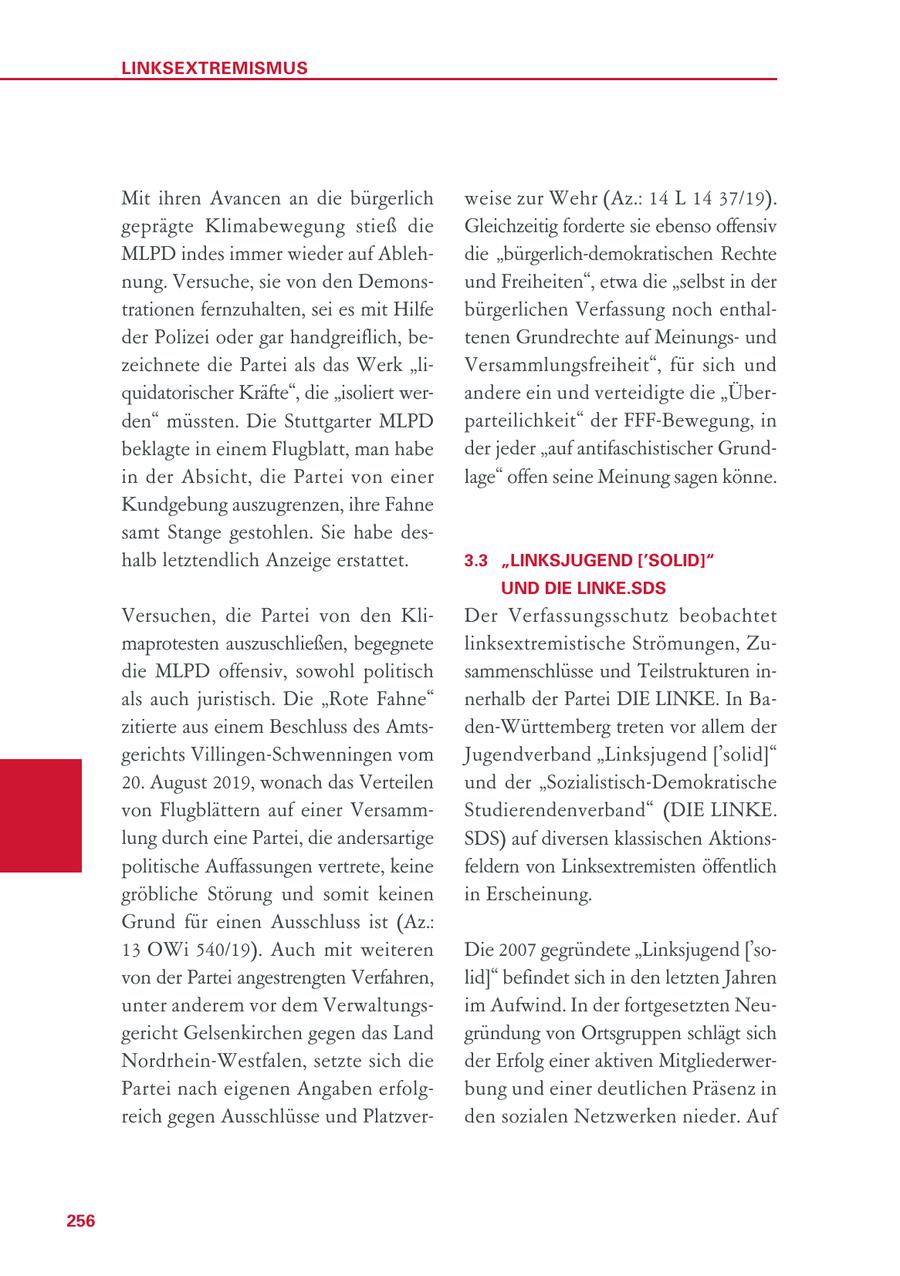LINKSEXTREMISMUS Mit ihren Avancen an die bürgerlich weise zur Wehr (Az.: 14 L 14 37/19). geprägte Klimabewegung stieß die Gleichzeitig forderte sie ebenso offensiv MLPD indes immer wieder auf Ablehdie "bürgerlich-demokratischen Rechte nung. Versuche, sie von den Demonsund Freiheiten", etwa die "selbst in der trationen fernzuhalten, sei es mit Hilfe bürgerlichen Verfassung noch enthalder Polizei oder gar handgreiflich, betenen Grundrechte auf Meinungsund zeichnete die Partei als das Werk "liVersammlungsfreiheit", für sich und quidatorischer Kräfte", die "isoliert werandere ein und verteidigte die "Überden" müssten. Die Stuttgarter MLPD parteilichkeit" der FFF-Bewegung, in beklagte in einem Flugblatt, man habe der jeder "auf antifaschistischer Grundin der Absicht, die Partei von einer lage" offen seine Meinung sagen könne. Kundgebung auszugrenzen, ihre Fahne samt Stange gestohlen. Sie habe deshalb letztendlich Anzeige erstattet. 3.3 "LINKSJUGEND ['SOLID]" UND DIE LINKE.SDS Versuchen, die Partei von den KliDer Verfassungsschutz beobachtet maprotesten auszuschließen, begegnete linksextremistische Strömungen, Zudie MLPD offensiv, sowohl politisch sammenschlüsse und Teilstrukturen inals auch juristisch. Die "Rote Fahne" nerhalb der Partei DIE LINKE. In Bazitierte aus einem Beschluss des Amtsden-Württemberg treten vor allem der gerichts Villingen-Schwenningen vom Jugendverband "Linksjugend ['solid]" 20. August 2019, wonach das Verteilen und der "Sozialistisch-Demokratische von Flugblättern auf einer VersammStudierendenverband" (DIE LINKE. lung durch eine Partei, die andersartige SDS) auf diversen klassischen Aktionspolitische Auffassungen vertrete, keine feldern von Linksextremisten öffentlich gröbliche Störung und somit keinen in Erscheinung. Grund für einen Ausschluss ist (Az.: 13 OWi 540/19). Auch mit weiteren Die 2007 gegründete "Linksjugend ['sovon der Partei angestrengten Verfahren, lid]" befindet sich in den letzten Jahren unter anderem vor dem Verwaltungsim Aufwind. In der fortgesetzten Neugericht Gelsenkirchen gegen das Land gründung von Ortsgruppen schlägt sich Nordrhein-Westfalen, setzte sich die der Erfolg einer aktiven MitgliederwerPartei nach eigenen Angaben erfolgbung und einer deutlichen Präsenz in reich gegen Ausschlüsse und Platzverden sozialen Netzwerken nieder. Auf 256