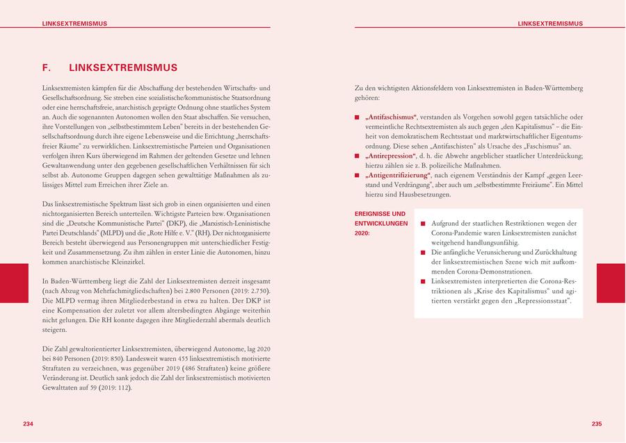 LINKSEXTREMISMUS LINKSEXTREMISMUS F. LINKSEXTREMISMUS Linksextremisten kämpfen für die Abschaffung der bestehenden Wirtschaftsund Zu den wichtigsten Aktionsfeldern von Linksextremisten in Baden-Württemberg Gesellschaftsordnung. Sie streben eine sozialistische/kommunistische Staatsordnung gehören: oder eine herrschaftsfreie, anarchistisch geprägte Ordnung ohne staatliches System an. Auch die sogenannten Autonomen wollen den Staat abschaffen. Sie versuchen, "Antifaschismus", verstanden als Vorgehen sowohl gegen tatsächliche oder ihre Vorstellungen von "selbstbestimmtem Leben" bereits in der bestehenden Gevermeintliche Rechtsextremisten als auch gegen "den Kapitalismus" - die Einsellschaftsordnung durch ihre eigene Lebensweise und die Errichtung "herrschaftsheit von demokratischem Rechtsstaat und marktwirtschaftlicher Eigentumsfreier Räume" zu verwirklichen. Linksextremistische Parteien und Organisationen ordnung. Diese sehen "Antifaschisten" als Ursache des "Faschismus" an. verfolgen ihren Kurs überwiegend im Rahmen der geltenden Gesetze und lehnen "Antirepression", d. h. die Abwehr angeblicher staatlicher Unterdrückung; Gewaltanwendung unter den gegebenen gesellschaftlichen Verhältnissen für sich hierzu zählen sie z. B. polizeiliche Maßnahmen. selbst ab. Autonome Gruppen dagegen sehen gewalttätige Maßnahmen als zu"Antigentrifizierung", nach eigenem Verständnis der Kampf "gegen Leerlässiges Mittel zum Erreichen ihrer Ziele an. stand und Verdrängung", aber auch um "selbstbestimmte Freiräume". Ein Mittel hierzu sind Hausbesetzungen. Das linksextremistische Spektrum lässt sich grob in einen organisierten und einen nichtorganisierten Bereich unterteilen. Wichtigste Parteien bzw. Organisationen EREIGNISSE UND sind die "Deutsche Kommunistische Partei" (DKP), die "Marxistisch-Leninistische ENTWICKLUNGEN Aufgrund der staatlichen Restriktionen wegen der Partei Deutschlands" (MLPD) und die "Rote Hilfe e. V." (RH). Der nichtorganisierte 2020: Corona-Pandemie waren Linksextremisten zunächst Bereich besteht überwiegend aus Personengruppen mit unterschiedlicher Festigweitgehend handlungsunfähig. keit und Zusammensetzung. Zu ihm zählen in erster Linie die Autonomen, hinzu Die anfängliche Verunsicherung und Zurückhaltung kommen anarchistische Kleinzirkel. der linksextremistischen Szene wich mit aufkommenden Corona-Demonstrationen. In Baden-Württemberg liegt die Zahl der Linksextremisten derzeit insgesamt Linksextremisten interpretierten die Corona-Res(nach Abzug von Mehrfachmitgliedschaften) bei 2.800 Personen (2019: 2.750). triktionen als "Krise des Kapitalismus" und agiDie MLPD vermag ihren Mitgliederbestand in etwa zu halten. Der DKP ist tierten verstärkt gegen den "Repressionsstaat". eine Kompensation der zuletzt vor allem altersbedingten Abgänge weiterhin nicht gelungen. Die RH konnte dagegen ihre Mitgliederzahl abermals deutlich steigern. Die Zahl gewaltorientierter Linksextremisten, überwiegend Autonome, lag 2020 bei 840 Personen (2019: 850). Landesweit waren 455 linksextremistisch motivierte Straftaten zu verzeichnen, was gegenüber 2019 (486 Straftaten) keine größere Veränderung ist. Deutlich sank jedoch die Zahl der linksextremistisch motivierten Gewalttaten auf 59 (2019: 112). 234 235