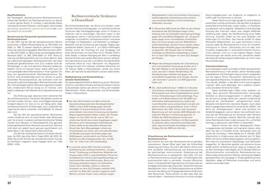 VERFASSUNGSSCHUTZBERICHT 2021 RECHTSEXTREMISMUS Begriffsdefinition Gesinnungsgenossen von Angesicht zu Angesicht zu Der Oberbegriff "Gewaltorientierter Rechtsextremismus" Rechtsterroristische Strukturen Mitgliedschaft in einer terroristischen Vereinigung beziehungsweise Unterstützung einer solchen treffen oder mit Klarnamen zu kennen. erfasst das Verhältnis von Rechtsextremismus zur Gewalt in Deutschland und versuchten Mordes zu teils mehrjährigen Dieser Trend ist auch oder gerade für solche Rechtsin seiner ganzen Breite. Er umfasst in abstufender Weise Haftstrafen verurteilt. extremisten wichtig und attraktiv, die das Netz und dessen rechtsextremistische Personen und Gruppen, die entweder Die Sicherheitsbehörden von Bund und Ländern unterpotenzielle Anonymität dazu nutzen wollen, um Straftaten gewalttätig, gewaltbereit, gewaltunterstützend oder "nur" nehmen intensive Anstrengungen, um rechtsterroristische Im November 2020 erhob der GBA vor dem Staatsvorzubereiten und zu begehen. Beispiele für eine derartige gewaltbefürwortend sind14. Strukturen oder Anschlagsplanungen schon im Ansatz zu schutzsenat des OLG Stuttgart wegen UnterNutzung des Internets wären eine illegale Waffenbeerkennen und zu zerschlagen. Dennoch waren in den stützung einer terroristischen Vereinigung Anklage schaffung oder später die Veröffentlichung einer TatbeBerechnung der Gesamtzahl gewaltorientierter vergangenen Jahren in Deutschland wiederholt schwergegen elf mutmaßliche Mitglieder der "Gruppe S." kennung. Zuweilen finden sie hier auch Vorbilder und Rechtsextremisten wiegende (mutmaßlich) rechtsextremistisch motivierte sowie gegen einen mutmaßlichen Unterstützer. Anleitungen für ihre Taten. Das Internet schafft für diese Im Jahr 2021 lag die Zahl der gewaltorientierten RechtsAnschläge mit Todesopfern und Verletzten zu beklagen. Zwei von ihnen werden auch der RädelsführerMenschen Möglichkeiten, ein quasi heimliches und anextremisten in Baden-Württemberg bei ca. 800 (2019 und Beispiele sind die Ermordung des Kasseler Regierungsschaft beschuldigt, darüber hinaus werden sieben onymes Leben als Rechtsextremist in einer Art virtuellem 2020: ca. 790). Zu diesem Spektrum gehören im Wesentpräsidenten Walter Lübcke am 2. Juni 2019 in Wolfhagen/ Beschuldigten Verstöße gegen das Waffengesetz Untergrund zu führen. Gleichzeitig sind sie aber komlichen die subkulturell geprägten Rechtsextremisten (2021: Hessen sowie der Anschlag auf eine Synagoge und vorgeworfen. Die Gruppe steht im Verdacht, munikativ eingebunden in rechtsextremistische Commuca. 320; 2017-2020: ca. 350) und die nicht parteigebundenen einen Döner-Imbiss mit zwei Toten am 9. Oktober 2019 in Anschläge auf Moscheen beabsichtigt zu haben. nities weltweit, nicht nur in der eigenen Region. Diese Neonazis (2021: ca. 380; 2018-2020: ca. 410). Diese ZuHalle (Saale), in dessen Nachgang der Täter in Landsberg/ Am 13. April 2021 begann vor dem OLG Stuttgart Entwicklungen der letzten etwa zwei Jahrzehnte stellen ordnung und Zählung erklären sich zum einen dadurch, dass Sachsen-Anhalt zwei weitere Menschen schwer verletzte. der Prozess. die Arbeit der Verfassungsschutzbehörden vor immer neue die subkulturell geprägten Rechtsextremisten seit jeher Kennzeichnend ist auch der mutmaßlich fremdenfeindlich Herausforderungen. tendenziell gewaltorientiert sind. Zum anderen läuft die motivierte Mord an neun Menschen mit MigrationsWegen des Anfangsverdachts der Unterstützung NS-Ideologie, zu der sich deutsche Neonazis bekennen, hintergrund samt fünf weiteren verletzten Menschen am einer terroristischen Vereinigung wurden am 6. Internationalisierung letztlich immer auf Gewalt hinaus. Daher zählt auch die 19. Februar 2020 in Hanau/Hessen, verübt von einem Mai 2021 Objekte in vier Bundesländern durchAuch ideologisch waren zumindest in Teilen des deutschen nicht parteigebundene Neonaziszene in ihrem ganzen UmMann, der nach der Tat seine Mutter und sich selbst tötete. sucht, darunter in Baden-Württemberg. Die Rechtsextremismus in den letzten Jahren Veränderungen fang zum gewaltorientierten Rechtsextremismus. Die Durchsuchungen richteten sich gegen vier zu beobachten: Der Trend geht weg von einem weitgehend Summe wird vervollständigt durch ein schwer zu quantiRadikalisierung und Strukturbildung - mutmaßliche Angehörige einer Gruppe, die sich auf die eigene Ethnie fokussierten Nationalismus befizierendes Personenpotenzial, das einerseits nicht einaktuelle Strafverfahren "Der harte Kern" genannt und 2019 gegründet ziehungsweise Rassismus. An dessen Stelle tritt ein Rassisdeutig den subkulturell geprägten Rechtsextremisten oder Die gesamtgesellschaftliche Bedrohung durch Rechtsterhaben soll. mus, der alle "Weißen" in den Blick nimmt und zur eigenen den nicht parteigebundenen Neonazis zugeordnet werden rorismus und andere schwere rechtsextremistisch motivier"Ingroup" zählt, auch diejenigen, die in anderen Ländern kann. Andererseits fällt es häufig nur im Internet, nicht te Gewalttaten stehen seit Jahren im Fokus der medialen Die "Atomwaffendivision" (AWD) ist in Deutschund auf anderen Kontinenten leben. jedoch unbedingt in der Realwelt durch Gewaltorientierung Öffentlichkeit, Politik, Wissenschaft und Sicherheitsbeland bislang vorwiegend ein Internetphänomen, Diese Veränderungen haben unter anderem zur auf. hörden in Deutschland. führte jedoch auch schon Flugblattaktionen durch. Folge, dass deutsche Rechtsextremisten heutzutage Die Erfahrung zeigt, dass bei einem relevanten Teil In ihren Verlautbarungen (Internetbeiträge, FlugKontakte zu Gesinnungsgenossen in Ländern pflegen, der rechtsextremistisch motivierten Gewalttäter, soweit sie blätter und E-Mails) bekennt sich die AWD zum die sie noch vor einigen Jahren als "rassisch minderwertig" ermittelt werden können, keine einschlägige SzenezugeVor dem OLG Frankfurt am Main erhob der historischen Nationalsozialismus, äußert sich oder/und als "Feindstaaten" wahrgenommen hatten. hörigkeit bekannt ist. Das ist nur ein Beleg dafür, dass Generalbundesanwalt beim Bundesgerichtshof muslimfeindlich sowie antisemitisch und gibt sich Beispiele sind bestimmte slawische Staaten. Auch diese rechtsextremistische Einstellungen auch außerhalb der (GBA) im April 2020 Anklage gegen zwei Bebetont militant und gewaltbereit. Auch in ihrem Gesinnungsgenossen betrachten sie heute als "Weiße" und organisierten Szene vorhanden und Triebfeder für Gewaltschuldigte im Zusammenhang mit der rechtsStammland, den USA, tritt sie unter deutscher damit als "Rassegenossen", denen man durchaus mit taten sind. extremistisch motivierten Ermordung des Kasseler Bezeichnung auf; dort werden AWD-Mitglieder mit Solidarität begegnen und von denen man profitieren kann, Bei der Zahl der gewaltorientierten RechtsextreRegierungspräsidenten Walter Lübcke. Der Prozess mehreren Morden in Verbindung gebracht. In etwa bei der Veranstaltung von Konzerten oder Demonsmisten handelt es sich um einen Schätzoder Näherungsbegann im Juni 2020. Am 28. Januar 2021 verE-Mails der AWD Deutschland wurde hochtrationen im jeweiligen Ausland. Manches Land gilt deutwert. So ist auch in anderen rechtsextremistischen Teilsegurteilte das Gericht den ersten Angeklagten wegen rangigen deutschen Politikern mit Mord gedroht. schen Rechtsextremisten zudem als guter Ort, um Schießmenten (zum Beispiel im Parteienbereich) eine gewisse Mordes zu einer lebenslangen Freiheitsstrafe. Es bestehen daher tatsächliche Anhaltspunkte trainings zu absolvieren oder Waffen zu beschaffen. Anzahl gewaltorientierter Personen anzunehmen. Das AusZudem stellte es die besondere Schwere der dafür, dass terroristische Anschläge ein mittelEbenso können die neuen ideologischen Gesinmaß lässt sich jedoch kaum genauer quantifizieren und Schuld fest. Sein Mitangeklagter erhielt eine fristiges Ziel der AWD sein könnten. nungsgenossen als Vorbilder und Inspiration dienen, ohne bleibt daher in der Gesamtzahl unberücksichtigt. Freiheitsstrafe von einem Jahr und sechs Monaten dass man das im Einzelfall immer nachweisen kann: So Die Zahl der rechtsextremistisch motivierten Gewaltauf Bewährung wegen Verstoßes gegen das wurde der Anschlag in Halle (Saale) am 9. Oktober 2019 taten fiel 2021 das dritte Mal in Folge (2018: 48; 2019: 39; Waffengesetz, wurde jedoch vom Vorwurf der Virtualisierung des Rechtsextremismus und offensichtlich in Anlehnung an das Attentat vom 15. März 2020: 35) auf 28. Die Zahl der rechtsextremistisch motivierBeihilfe zum Mord freigesprochen (Az.: 5-2 StE Rechtsterrorismus 2019 in Christchurch/Neuseeland geplant und durchgeführt. ten Straftaten insgesamt stieg hingegen leicht auf 1.482 1/20 - 5a - 3/20; noch nicht rechtskräftig). Das Internet hat auch den Rechtsextremismus geradezu Dort hatte ein australischer Staatsbürger zwei Moscheen (2020: 1.479). revolutioniert. Dieser Effekt geht über die Online-Radiangegriffen, 51 Menschen getötet und zahlreiche AnweIm Lauf des Jahres 2021 fand die juristische kalisierung weit hinaus. So sind in den letzten Jahren auch sende verletzt. Auffallend ist auch, dass nur knapp ein Jahr Aufarbeitung der rechtsterroristischen "Gruppe eine verstärkte Individualisierung und Anonymisierung vor dem Anschlag in Halle (Saale), am 27. Oktober 2018, ein Freital" Fortsetzung und Abschluss. Mitglieder der bei gleichzeitiger kommunikativer Globalisierung des US-amerikanischer mutmaßlicher Rechtsextremist aus Gruppe hatten 2015 in unterschiedlichen PersonenRechtsextremismus zu beobachten. Das heißt: Um sich offenkundig antisemitischen Motiven während des Sabbatkonstellationen mehrere Sprengstoffanschläge auf im Rechtsextremismus einzubringen, mit Gleichgesinnten gottesdienstes eine Synagoge in Pittsburgh/Pennsylvania Asylunterkünfte sowie Wohnungen, Büros und auszutauschen oder zu vernetzen, mussten Menschen überfallen, dabei elf Menschen erschossen und sechs Fahrzeuge politischer Gegner im sächsischen früher in entsprechende Organisationen eintreten oder einweitere verwundet hatte. Freital und in Dresden verübt. In mehreren schlägige Veranstaltungen besuchen. Szeneinformationen, Prozessen vor dem OLG Dresden zwischen 2018 ideologischen Input und Selbstvergewisserung erhielten und dem 18. März 2021 wurden insgesamt zwölf sie durch den Bezug von Propagandamaterial wie Büchern 14 Vgl. zu den Details dieser Begriffsdefinition: Verfassungsschutzbericht Männer und drei Frauen unter anderem wegen oder Broschüren. Heute können sie dies alles über das Baden-Württemberg 2020, S. 161. Internet haben - theoretisch ohne auch nur einen einzigen 37 38
