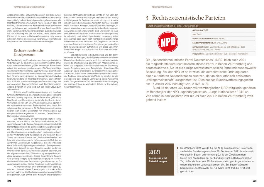 VERFASSUNGSSCHUTZBERICHT 2021 RECHTSEXTREMISMUS Angesichts solcher Entwicklungen greift ein Blick nur auf Literatur, Tonträger oder Vorträge konnte oft nur über den den deutschen Rechtsextremismus und Rechtsterrorismus zwangsläufig zu kurz: Anschläge und Vorgehensweisen, die Besuch von Szeneveranstaltungen realisiert werden. Anonymität ist gerade für Rechtsextremisten wichtig und attraktiv, 3 Rechtsextremistische Parteien Rechtsextremisten im Ausland heute verüben oder entdie sich realweltlich in sozialen Kontexten (Familie, Freundeswickeln, können deutsche Rechtsextremisten schon morkreis, Nachbarn, Kollegen, Geschäftspartner) bewegen, in "Nationaldemokratische Partei Deutschlands" gen nachahmen. Wo nationale Grenzen fast keine Rolle denen erkennbare rechtsextremistische Gesinnung und mehr spielen, sind Bundesländergrenzen quasi bedeutungsAktivitäten sozial unerwünscht sind und daher ein AusGRÜNDUNG 1968 los. Ein Anschlag wie der von Hanau, Halle (Saale) oder schlusskriterium bedeuten. Ihr Anschluss an Gleichgesinnte SITZ Berlin Pittsburgh ist auch in Baden-Württemberg nicht auszuist schwierig, weil sich in ihrer direkten Umgebung keine, schließen. Hier ist eine intensive nationale wie internationale sehr wenige oder kaum noch rechtsextremistische OrgaBUNDESVORSITZENDER Frank FRANZ Kooperation der Sicherheitsbehörden unabdingbar. nisationsstrukturen befinden. Im Gegensatz zu heute LANDESVORSITZENDER Jan JAESCHKE mussten früher extremistische Gruppierungen realen Kontakt zu Einzelpersonen aufnehmen, um diese von ihren MITGLIEDER Baden-Württemberg: ca. 370 (2020: ca. 360) Ideen überzeugen und später in ihre Strukturen einbinden (Deutschland 2020: ca. 3.500) Rechtsextremistische zu können. PUBLIKATION "Deutsche Stimme" (DS; erscheint monatlich) Einzelpersonen Bedingt durch die Individualisierung und den damit verbundenen Rückgang der Mitgliederzahlen innerhalb der Die Bearbeitung von Einzelpersonen ohne organisatorische klassischen Strukturen, wurde auch dort der Mehrwert der Die "Nationaldemokratische Partei Deutschlands" (NPD) blieb auch 2021 Verbindungen zu etablierten rechtsextremistischen Strukdurch die Digitalisierung gewonnenen Möglichkeiten erturen nimmt einen immer größer werdenden Raum in der kannt und umgesetzt. Dies führte einerseits zur Entstehung die mitgliederstärkste rechtsextremistische Partei in Baden-Württemberg und Arbeit des Verfassungsschutzes ein. Die Terroranschläge neuer Gruppierungen, zum Beispiel der "Identitären Bedeutschlandweit. Sie ist die einzige rechtsextremistische Partei mit bundesweiter von Halle 2019 sowie Hanau 2020 führten zu einem hohen wegung", sowie andererseits zur globalen Vernetzung alter Maß an öffentlicher Aufmerksamkeit und stehen beispielStrukturen. Stand früher die rechtsextremistische Szene in Bedeutung. Ziel der NPD ist es letztlich, die demokratische Ordnung durch haft für eine seit Längerem zu beobachtende Individuader Tradition, sich auf nationale Werte zu berufen, ist die einen autoritären Nationalstaat zu ersetzen, der an einer ethnisch definierten lisierungstendenz im Rechtsextremismus. 2021 jährten europäische oder globale Vernetzung keine Ausnahme sich auch die zusammenhängenden Terroranschläge des mehr. Das gemeinsame Ziel, den vermeintlichen Untergang "Volksgemeinschaft" ausgerichtet ist. Dies hat das Bundesverfassungsgericht norwegischen Massenmörders und Rechtsterroristen der eigenen Ethnie zu verhindern, führte zur Entstehung am 17. Januar 2017 bestätigt (Az.: 2 BvB 1/13). Anders BREIVIK in Oslo und auf der Insel Utoya zum neuer Netzwerke. zehnten Mal. Rund 35 der etwa 370 baden-württembergischen NPD-Mitglieder gehörten Solchen von Einzeltätern geplanten und durchgeim Berichtsjahr der NPD-Jugendorganisation "Junge Nationalisten" (JN) an. führten Attentaten liegt eine rassistische und/oder völkische Weltanschauung zugrunde. Sie entfalten eine gefährliche Wie schon in den Vorjahren war die JN auch 2021 in Baden-Württemberg weitStrahlkraft und Heroisierung innerhalb der Szene, deren gehend inaktiv. Wirkungen im Fall von BREIVIK auch zehn Jahre später in der rechtsextremistischen Szene spürbar sind. Nach Einschätzung des Landesamts für Verfassungsschutz radikalisieren sich solche Einzeltäter mit Informationen aus entsprechenden Angeboten im Internet, Deep-Web und Darknet überwiegend selbst. Die Möglichkeit, an realweltlichen Treffen teilzunehmen, wurde durch die Schutzmaßnahmen im Zusammenhang mit der Corona-Pandemie stark eingeschränkt. Dementgegen boten die demonstrativen Aktionen gegen die staatlichen Corona-Maßnahmen eine Möglichkeit, sich mit Gleichgesinnten auszutauschen und gegenseitig in seiner Weltanschauung zu bestärken. Durch das in dieser Szene verbreitete Narrativ der "Mainstream-Medien" erfolgt die Informationssuche nahezu ausschließlich bei sogenannten "alternativen Angeboten", die eine intransparente Informationsgrundlage aufweisen. Einzelpersonen finden sich dadurch in einer Situation wieder, in der sie Das Wahljahr 2021 wurde für die NPD zum Desaster. So erzielte Informationen selektiv nur noch von Quellen beziehen, die der eigenen subjektiven Wahrnehmung entsprechen und diese zuweilen verstärken. Dieser Einschätzung folgend 2021 sie bei der Bundestagswahl am 26. September 2021 bundesweit wie auch in Baden-Württemberg 0,1 % der Zweitstimmen. wird sich die Tendenz zur Selbstradikalisierung im Internet Ereignisse und Durch ihre Niederlage bei der Landtagswahl in Berlin am selben durch den Einfluss der Beschränkungsmaßnahmen im ZuEntwicklungen Tag büßte sie ihren seit 2016 ersten und einzigen Abgeordneten in sammenhang mit der Corona-Pandemie weiter verstärken. einem deutschen Landesparlament ein. Zur baden-württemAls Individuum Teil einer extremistischen Szene zu werden, ohne mit dieser Szene physisch Kontakt aufzubergischen Landtagswahl am 14. März 2021 trat die NPD erst nehmen, wäre vor der Digitalisierung nahezu ausgeschlosgar nicht an. sen gewesen. Der Erwerb oder Konsum entsprechender 39 40