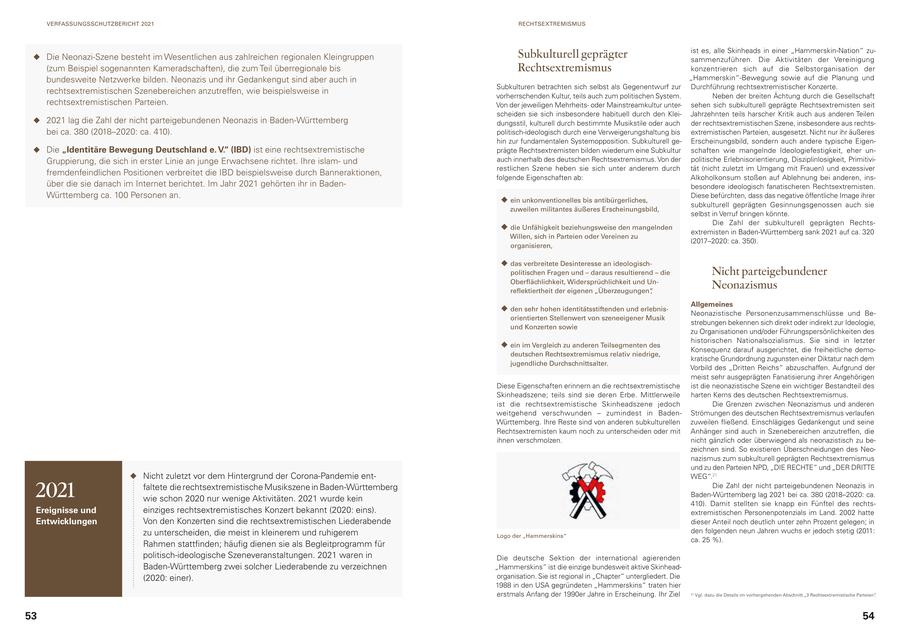 VERFASSUNGSSCHUTZBERICHT 2021 RECHTSEXTREMISMUS ist es, alle Skinheads in einer "Hammerskin-Nation" zuDie Neonazi-Szene besteht im Wesentlichen aus zahlreichen regionalen Kleingruppen Subkulturell geprägter sammenzuführen. Die Aktivitäten der Vereinigung (zum Beispiel sogenannten Kameradschaften), die zum Teil überregionale bis Rechtsextremismus konzentrieren sich auf die Selbstorganisation der bundesweite Netzwerke bilden. Neonazis und ihr Gedankengut sind aber auch in "Hammerskin"-Bewegung sowie auf die Planung und Subkulturen betrachten sich selbst als Gegenentwurf zur Durchführung rechtsextremistischer Konzerte. rechtsextremistischen Szenebereichen anzutreffen, wie beispielsweise in vorherrschenden Kultur, teils auch zum politischen System. Neben der breiten Ächtung durch die Gesellschaft rechtsextremistischen Parteien. Von der jeweiligen Mehrheitsoder Mainstreamkultur untersehen sich subkulturell geprägte Rechtsextremisten seit scheiden sie sich insbesondere habituell durch den KleiJahrzehnten teils harscher Kritik auch aus anderen Teilen 2021 lag die Zahl der nicht parteigebundenen Neonazis in Baden-Württemberg dungsstil, kulturell durch bestimmte Musikstile oder auch der rechtsextremistischen Szene, insbesondere aus rechtsbei ca. 380 (2018-2020: ca. 410). politisch-ideologisch durch eine Verweigerungshaltung bis extremistischen Parteien, ausgesetzt. Nicht nur ihr äußeres hin zur fundamentalen Systemopposition. Subkulturell geErscheinungsbild, sondern auch andere typische EigenDie "Identitäre Bewegung Deutschland e. V." (IBD) ist eine rechtsextremistische prägte Rechtsextremisten bilden wiederum eine Subkultur schaften wie mangelnde Ideologiefestigkeit, eher unGruppierung, die sich in erster Linie an junge Erwachsene richtet. Ihre islamund auch innerhalb des deutschen Rechtsextremismus. Von der politische Erlebnisorientierung, Disziplinlosigkeit, Primitivirestlichen Szene heben sie sich unter anderem durch tät (nicht zuletzt im Umgang mit Frauen) und exzessiver fremdenfeindlichen Positionen verbreitet die IBD beispielsweise durch Banneraktionen, folgende Eigenschaften ab: Alkoholkonsum stoßen auf Ablehnung bei anderen, insüber die sie danach im Internet berichtet. Im Jahr 2021 gehörten ihr in Badenbesondere ideologisch fanatischeren Rechtsextremisten. Württemberg ca. 100 Personen an. Diese befürchten, dass das negative öffentliche Image ihrer ein unkonventionelles bis antibürgerliches, subkulturell geprägten Gesinnungsgenossen auch sie zuweilen militantes äußeres Erscheinungsbild, selbst in Verruf bringen könnte. Die Zahl der subkulturell geprägten Rechtsdie Unfähigkeit beziehungsweise den mangelnden extremisten in Baden-Württemberg sank 2021 auf ca. 320 Willen, sich in Parteien oder Vereinen zu (2017-2020: ca. 350). organisieren, das verbreitete Desinteresse an ideologischpolitischen Fragen und - daraus resultierend - die Nicht parteigebundener Oberflächlichkeit, Widersprüchlichkeit und Unreflektiertheit der eigenen "Überzeugungen", Neonazismus Allgemeines den sehr hohen identitätsstiftenden und erlebnisNeonazistische Personenzusammenschlüsse und Beorientierten Stellenwert von szeneeigener Musik strebungen bekennen sich direkt oder indirekt zur Ideologie, und Konzerten sowie zu Organisationen und/oder Führungspersönlichkeiten des historischen Nationalsozialismus. Sie sind in letzter ein im Vergleich zu anderen Teilsegmenten des Konsequenz darauf ausgerichtet, die freiheitliche demodeutschen Rechtsextremismus relativ niedrige, kratische Grundordnung zugunsten einer Diktatur nach dem jugendliche Durchschnittsalter. Vorbild des "Dritten Reichs" abzuschaffen. Aufgrund der meist sehr ausgeprägten Fanatisierung ihrer Angehörigen Diese Eigenschaften erinnern an die rechtsextremistische ist die neonazistische Szene ein wichtiger Bestandteil des Skinheadszene; teils sind sie deren Erbe. Mittlerweile harten Kerns des deutschen Rechtsextremismus. ist die rechtsextremistische Skinheadszene jedoch Die Grenzen zwischen Neonazismus und anderen weitgehend verschwunden - zumindest in BadenStrömungen des deutschen Rechtsextremismus verlaufen Württemberg. Ihre Reste sind von anderen subkulturellen zuweilen fließend. Einschlägiges Gedankengut und seine Rechtsextremisten kaum noch zu unterscheiden oder mit Anhänger sind auch in Szenebereichen anzutreffen, die ihnen verschmolzen. nicht gänzlich oder überwiegend als neonazistisch zu bezeichnen sind. So existieren Überschneidungen des Neonazismus zum subkulturell geprägten Rechtsextremismus und zu den Parteien NPD, "DIE RECHTE" und "DER DRITTE Nicht zuletzt vor dem Hintergrund der Corona-Pandemie entWEG".21 2021 faltete die rechtsextremistische Musikszene in Baden-Württemberg wie schon 2020 nur wenige Aktivitäten. 2021 wurde kein Die Zahl der nicht parteigebundenen Neonazis in Baden-Württemberg lag 2021 bei ca. 380 (2018-2020: ca. 410). Damit stellten sie knapp ein Fünftel des rechtsEreignisse und einziges rechtsextremistisches Konzert bekannt (2020: eins). extremistischen Personenpotenzials im Land. 2002 hatte Entwicklungen Von den Konzerten sind die rechtsextremistischen Liederabende dieser Anteil noch deutlich unter zehn Prozent gelegen; in zu unterscheiden, die meist in kleinerem und ruhigerem den folgenden neun Jahren wuchs er jedoch stetig (2011: Logo der "Hammerskins" ca. 25 %). Rahmen stattfinden; häufig dienen sie als Begleitprogramm für politisch-ideologische Szeneveranstaltungen. 2021 waren in Die deutsche Sektion der international agierenden Baden-Württemberg zwei solcher Liederabende zu verzeichnen "Hammerskins" ist die einzige bundesweit aktive Skinhead(2020: einer). organisation. Sie ist regional in "Chapter" untergliedert. Die 1988 in den USA gegründeten "Hammerskins" traten hier erstmals Anfang der 1990er Jahre in Erscheinung. Ihr Ziel 21 Vgl. dazu die Details im vorhergehenden Abschnitt "3 Rechtsextremistische Parteien". 53 54