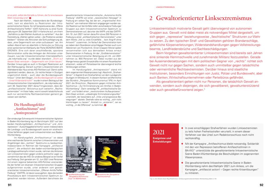 VERFASSUNGSSCHUTZBERICHT 2021 LINKSEXTREMISMUS ist es jetzt, selbst die Kämpfe zu führen, die für eine bessere gewaltorientierte linksextremistische "Autonome Antifa Welt notwendig sind." 2 Nach den Wahlen, insbesondere der BundestagsFreiburg" (AAFR) von einer "rassistischen Hetzjagd" in Freiburg am selben Tag, bei der ein "migrantischer Anti- 2 Gewaltorientierter Linksextremismus wahl, kam es ebenfalls zu Reaktionen der linksfaschist" von mehreren Männern angegangen worden sei. extremistischen Szene. So rief beispielsweise das "Offene Als Reaktion auf die Vorfälle riefen verschiedene Freiburger Antifaschistische Treffen" (OAT) Karlsruhe zu einer KundGruppen aus dem linksextremistischen Spektrum zu Linksextremistisch motivierte Gewalt geht überwiegend von autonomen gebung am 26. September 2021 in Karlsruhe auf, um ihrem Demonstrationen auf, darunter die AAFR und das OATFR. "Verhältnis zu den Wahlen Ausdruck zu verleihen". Aus der Am 19. Juni 2021 kamen daraufhin etwa 250 Personen in Gruppen aus. Gewalt wird dabei meist als notwendiges Mittel dargestellt, um Feststellung "Wahlen gehen vorbei - die Probleme werden Freiburg zu einer "antifaschistischen Demonstration" unter sich gegen "repressive" beziehungsweise "faschistische" Strukturen zur Wehr bleiben!" leiteten die Aktivisten die Schlussfolgerung ab, dem Motto "Viel zu viele Einzelfälle... kein Angriff ohne dass "eine Gegenmacht von unten aufzubauen" sei. Am Antwort!" zusammen. Im Verlauf der Demonstration kam zu setzen. Zu den typischen Strafund Gewalttaten gehören Brandanschläge, selben Abend kam es ebenfalls in Karlsruhe zur Störung es neben dem Skandieren einschlägiger Parolen auch zum gefährliche Körperverletzungen, Widerstandshandlungen gegen Vollstreckungseiner parteiinternen Wahlparty der Partei BÜNDNIS 90/DIE Abbrennen von Pyrotechnik. Einen knappen Monat später GRÜNEN. Eine sich daran anschließende, spontane versammelten sich aus demselben Anlass erneut beamte, Landfriedensbrüche und Sachbeschädigungen. Demonstration sollte das Anliegen der Aktivisten unterDemonstranten in Freiburg. An der "Großdemonstration" Beim Vorgehen gewaltorientierter Linksextremisten sind bereits seit Jahren mauern. Laut der linksextremistischen Internetplattform unter linksextremistischer Beteiligung am 24. Juli 2021 "de.indymedia.org" wurde dabei skandiert: "Nicht auf nahmen ca. 900 Personen teil. Dabei wurden aus der eine sinkende Hemmschwelle und zunehmende Militanz festzustellen. Gerade diesen Staat vertrauen - Gegenmacht von Unten bauen." Menge heraus gezielt Einsatzkräfte mit einem Feuerlöscher bei Auseinandersetzungen mit dem politischen Gegner von "rechts" richtet sich Darüber hinaus gab es auch in Stuttgart Reaktionen auf attackiert, wobei elf Polizeibeamte überwiegend leichte den Wahlausgang. Danach suchten Linksextremisten am Verletzungen erlitten. Gewalt nicht nur gegen Sachen, sondern auch unmittelbar gegen tatsächliche Wahlabend das Haus eines AfD-Politikers auf. Damit sollte Im Handlungsfeld "Antirepression" stand mit oder vermeintliche Rechtsextremisten. Darüber hinaus sind staatliche signalisiert werden, dass es "für rechte Hetzer in Stuttgart dem sogenannten Wasenprozess (vgl. Abschnitt "Strafverungemütlich bleibt - auch über die Bundestagswahl fahren" in Kapitel 2) ein Strafverfahren vor dem Landgericht Institutionen, besonders Einrichtungen von Justiz, Polizei und Bundeswehr, aber hinaus". Unter dem Slogan "Die Bundestagswahl ist vorbei Stuttgart im Mittelpunkt. In diesem Kontext veröffentlichte auch Banken, Wirtschaftsunternehmen oder Parteibüros gefährdet. - Unser Widerstand nicht!" wurde in einem Beitrag auf der das Bündnis "Perspektive Kommunismus"(PK) im April linksextremistischen Internetplattform "de.indymedia.org" 2021 die Broschüre "Repression gegen militanten AntiAls gewaltorientiert gelten nicht nur Personen, die tatsächlich Gewalt anvom 30. September 2021 darauf hingewiesen, dass der faschismus - Zur Kriminalisierung von Antifas in Badenwenden, sondern auch diejenigen, die sich gewaltbereit, gewaltunterstützend "antifaschistische" Aktivismus auch weiterhin "RechtsWürttemberg". Darin verteidigt PK "antifaschistische Geextremisten" im Visier habe, womit sowohl tatsächliche als walt" und fordert einen "revolutionären Aufbauprozess". oder auch gewaltbefürwortend zeigen.5 auch nur vermeintliche Rechtsextremisten gemeint geDem Staat wird ein "unbedingter Kriminalisierungswillen" wesen sein dürften. unterstellt, der besonders auf "linke und progressive Bewegungen" abziele. Deshalb wäre es wichtig, "sich nicht kleinkriegen zu lassen". Anstatt zu "erstarren", sei es Die Handlungsfelder wichtig, "in die Offensive" zu kommen. 3 "Antifaschismus" und "Antirepression" Der eindeutige Schwerpunkt linksextremistischer Agitation in Baden-Württemberg lag im Berichtsjahr 2021 auf den beiden Handlungsfeldern "Antifaschismus" und "Antirepression". Ausschlaggebend hierfür waren insbesondere In zwei einschlägigen Strafverfahren wurden Linksextremisten 2021 die Landtagsund Bundestagswahl sowie ein strafrechtliches Verfahren gegen zwei Linksextremisten aus Badenzu teils hohen Freiheitsstrafen verurteilt; in einem dieser Württemberg. Verfahren war das Urteil zum Redaktionsschluss noch nicht Im Handlungsfeld "Antifaschismus" ist dabei Ereignisse und rechtskräftig. eine wachsende Dynamik zwischen Linksextremisten und Entwicklungen Angehörigen des "rechten" Spektrums zu beobachten. Mit der Kampagne "Antifaschismus bleibt notwendig. Solidarität Insbesondere im Rahmen der Kampagne "antifascist action!", die anlässlich des baden-württembergischen mit den von Repression betroffenen AntifaschistInnen in Landtagswahlkampfs initiiert wurde, nahmen die Aktionen BA-WÜ" unterstützte die gewaltorientierte linksextremistische von Linksextremisten gegen andere politische Lager zu, Szene Baden-Württembergs die Beschuldigten im sogenannten vornehmlich das der AfD. Ein anderes Beispiel ist ein Vorfall Wasenprozess. aus Freiburg. Dort gerieten am 12. Juni 2021 zwei Personen mit einem regional bekannten AfD-Politiker aneinander. Die gewaltorientierte linksextremistische Szene in BadenDa der Vorfall von diversen linksextremistischen Gruppen aufgenommen wurde, unter anderem vom gewaltWürttemberg nahm das Wahljahr 2021 zum Anlass, um die orientierten linksextremistischen "Offenen Antifa Treffen Kampagne "antifascist action! - Gegen rechte Krisenlösungen" Freiburg" (OATFR), ist davon auszugehen, dass die beiden 2 Veröffentlichung der 3 Broschüre der"Perspektive zu initiieren. Provokateure dem linksextremistischen Spektrum zu"Perspektive KommunisKommunismus" gerechnet werden können. Außerdem berichtete die mus" im Wahlkontext 5 Vgl. zu den Details dieser Begriffsdefinition: Verfassungsschutzbericht Baden-Württemberg 2020, S. 161. 91 92
