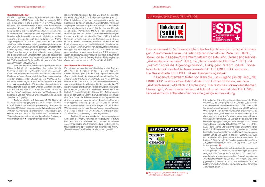 VERFASSUNGSSCHUTZBERICHT 2021 LINKSEXTREMISMUS Bundestagswahl 2021 Bei der Bundestagswahl trat die MLPD als InternationaFür die Arbeit der "Marxistisch-Leninistischen Partei listische Liste/MLPD in Baden-Württemberg mit 23 "Linksjugend ['solid]" und "DIE LINKE.SDS" Deutschlands" (MLPD) nahm die Bundestagswahl 2021 Direktkandidaten an, auf der baden-württem bergischen einen besonders hohen Stellenwert ein. Wie andere Landesliste befanden sich ebenfalls 23 Plätze. Trotz breit Parteien, die keine Vertreter in deutschen Parlamenten angelegter Wahlwerbung mittels Wahlplakaten konnte vorweisen können, war die MLPD zu Beginn des Wahldie Partei offensichtlich kaum Wählerstimmen für sich kampfes darauf angewiesen, Unterstützungsunterschriften mobilisieren. Während die MLPD bei der vergangenen zu sammeln, um überhaupt zur Wahl zugelassen zu werden. Bundestagswahl 2017 noch 7.045 Erststimmen erlangen Um den geforderten Stimmenanteil möglichst schnell zu konnte, wurde bei der aktuellen Wahl 2021 mit 3.541 erreichen, engagierten sich auch Mitglieder der MLPDStimmen nur noch knapp über die Hälfte davon erzielt. Das Jugendorganisation "Rebell" beim Sammeln der Unterentsprach einem Stimmenanteil von 0,1 %. Auch bei den schriften. In Baden-Württemberg fand beispielsweise im Zweitstimmen zeigte sich ein ähnliches Bild. Hier hatte die April 2021 in Friedrichshafen eine derartige UnterschriftenMLPD einen Stimmenverlust von 2.028 Wählerstimmen zu sammlung statt. In der parteieigenen Publikation "Rote beklagen. Während sie 2017 noch 4.276 Stimmen für sich Das Landesamt für Verfassungsschutz beobachtet linksextremistische StrömunFahne" wurden einige der Kreisverbände hervorgehoben, gewinnen konnte, was einem Anteil von 0,1 % entsprach, die die erforderlichen Unterschriften frühzeitig gesammelt gaben bei der Bundestagswahl 2021 nur noch 2.248 Wähler gen, Zusammenschlüsse und Teilstrukturen innerhalb der Partei DIE LINKE., hatten, darunter waren aus Baden-Württemberg etwa der der MLPD ihre Stimme. Das ergab einen Rückgang bei der soweit diese in Baden-Württemberg tatsächlich aktiv sind. Derzeit sind hier die MLPD-Kreisverband Tübingen-Reutlingen und die OrtsGesamtstimmenanzahl von 0,1 % auf aktuell 0,0 %. gruppe Villingen-Schwenningen. "Antikapitalistische Linke" (AKL), die "Kommunistische Plattform" (KPF) und Inhaltlich standen insbesondere gesellschaftliche Parteiinterne Entwicklungen "marx21" sowie die Jugendorganisation "Linksjugend ['solid]" und der "SoziaKrisen im Mittelpunkt des Wahlkampfes, wobei hier die Parteiintern wurde der Veröffentlichung des Buches Schwerpunkte auf einer "Wirtschaftskrise", einer "Umwelt"Die Krise der bürgerlichen Ideologie und des Antilistisch-Demokratische Studierendenverband" (DIE LINKE.SDS) vertreten. krise" und aufgrund der Aktualität hinsichtlich der Coronakommunismus" große Bedeutung zugeschrieben. Ein Die Gesamtpartei DIE LINKE. ist kein Beobachtungsobjekt. Pandemie auf einer "Gesundheitskrise" lagen. Insbesondere Grund hierfür liegt in der Autorschaft des ehemaligen Voraus der letztgenannten "Krise" zog die MLPD, so ihre sitzenden der MLPD, Stefan ENGEL. Die Art und Weise, In Baden-Württemberg treten vor allem die "Linksjugend ['solid]" und "DIE baden-württembergische Landesvorsitzende in einem wie der Autor unterstützt und das Buch beworben wurde, LINKE.SDS" in klassischen Aktionsfeldern von Linksextremisten, wie dem Interview, folgendes Fazit: "Wir brauchen eine sozialistische war ein eindrückliches Beispiel für den von der MLPD Planwirtschaft, in der es nicht um den Maximalprofit geht, üblicherweise praktizierten Personenkult um Führungs"Antifaschismus", öffentlich in Erscheinung. Die restlichen linksextremistischen sondern um die Bedürfnisse der Menschen in Einheit personen. Als "Streitschrift" beworben, könne das Buch Strömungen, Zusammenschlüsse und Teilstrukturen innerhalb des DIE LINKE.mit der Natur." In diesem Sinne war der Wahlkampf auch laut MLPD einen Beitrag dazu leisten, den "Antikommunisbesonders von der Parole "Nur noch Krisen, eine Lösung: mus" zu schwächen, "damit die Arbeiterklasse ihren Weg Landesverbands entfalteten hier nur eine geringe Außenwirkung. Sozialismus!" geprägt. des Kampfs um die Befreiung von Ausbeutung und UnterAuch das inhaltliche Anliegen der MLPD "Solidarität drückung in einer sozialistischen Gesellschaft erfolgFür die beiden linksextremistischen Strömungen der Partei mit Kurdistan" zu zeigen, fand sich immer wieder im Wahlreich beschreiten kann [...]". Das Buch wurde im Rahmen DIE LINKE., die "linksjugend ['solid]" und den "Sozialistischkampf. Neben der Wahlkampfforderung "Freiheit für einer bundesweiten Lesereise vorgestellt. In BadenDemokratischen Studierendenverband" (DIE LINKE.SDS), Kurdistan&Palästina" engagierten sich Mitglieder der MLPD Württemberg wurden aus diesem Anlass, beispielsweise lag der Arbeitsschwerpunkt im Berichtsjahr 2021 auf dem in Baden-Württemberg bei entsprechenden Kundgebungen. in Esslingen, Heilbronn und Stuttgart, entsprechende Wahlkampf. Neben dem Bemühen, Wählerstimmen für die Am 14. Mai 2021 wurde beispielsweise in Heilbronn eine "Studienund Diskussionsgruppen" organisiert. Mutterpartei zu generieren, wurde der Wahlkampf auch Veranstaltung unterstützt, bei der die sofortige Freilassung Darüber hinaus war aus baden-württembergischer dazu genutzt, breit die Forderung nach einem Systemvon inhaftierten PKK-Angehörigen gefordert wurde. Sicht auch der MLPD-Parteitag im August 2021 in Erfurt wechsel zu diskutieren. So warben beispielsweise die von besonderem Interesse. Dort wurde die Landesbeiden Ortsgruppen Stuttgart und Freiburg für das bundesvorsitzende Baden-Württembergs, Julia SCHELLER, als weite digitale "Lese & Debattenforum" der "DIE LINKE. frauenpolitische Sprecherin in das neunköpfige MLPDSDS" zum Thema "#Systemwechsel. Zukunft wird ge"Zentralkomitee", sprich den Parteivorstand, gewählt. macht". Im Rahmen der Veranstaltung wolle man "mit über hundert jungen Sozialist:innen und Aktivist:innen aus dem ganzen Land [...] 9 Wochen lang das 'Warum', das 'Wie' und auch das 'Was jetzt' eines #Systemwechsels diskutieren". Die im Vorfeld der Bundestagswahl durchgeführte "#Systemwechsel Tour" machte im September 2021 auch in Stuttgart Halt. 13 Außerdem brachten sich die beiden Strömungen bei Störungen von AfD-Wahlkampfveranstaltungen ein. So beteiligte sich der Stuttgarter Ortsverband "DIE LINKE.SDS" zum Beispiel am "antifaschistischen Protest" gegen einen AfD-Bürgerdialog am 12. Juli 2021 in Stuttgart. Die "linksjugend ['solid]" bewarb in den sozialen Medien Störaktionen anderer linksextremistischer Gruppen sowie der Kampagne "antifascist action!". 13 Werbung für die "DIE LINKE.SDS"-Veranstaltung "#Systemwechsel. Zukunft wird gemacht" 101 102