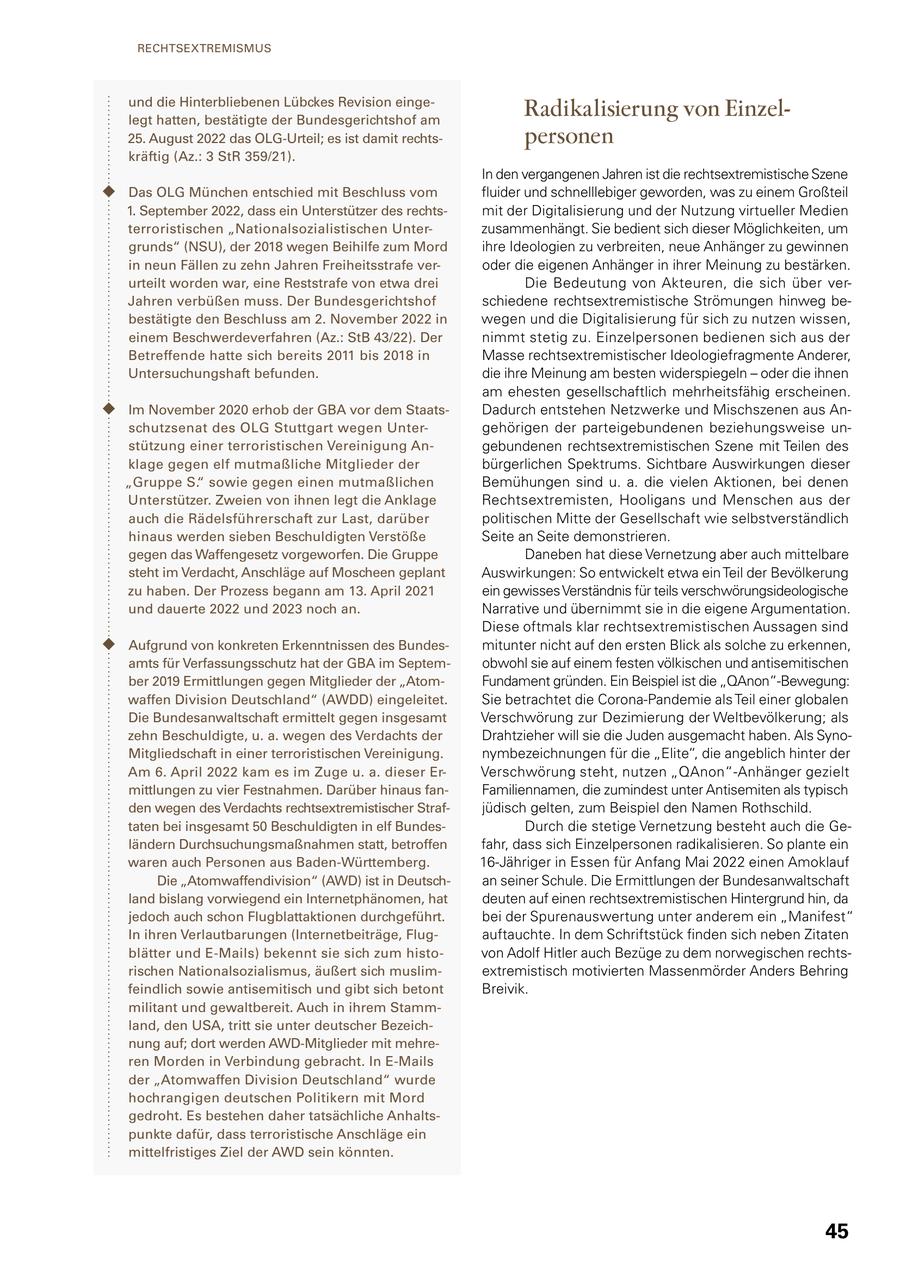 RECHTSEXTREMISMUS und die Hinterbliebenen Lübckes Revision eingelegt hatten, bestätigte der Bundesgerichtshof am Radikalisierung von Einzel25. August 2022 das OLG-Urteil; es ist damit rechtspersonen kräftig (Az.: 3 StR 359/21). In den vergangenen Jahren ist die rechtsextremistische Szene Das OLG München entschied mit Beschluss vom fluider und schnelllebiger geworden, was zu einem Großteil 1. September 2022, dass ein Unterstützer des rechtsmit der Digitalisierung und der Nutzung virtueller Medien terroristischen "Nationalsozialistischen Unterzusammenhängt. Sie bedient sich dieser Möglichkeiten, um grunds" (NSU), der 2018 wegen Beihilfe zum Mord ihre Ideologien zu verbreiten, neue Anhänger zu gewinnen in neun Fällen zu zehn Jahren Freiheitsstrafe veroder die eigenen Anhänger in ihrer Meinung zu bestärken. urteilt worden war, eine Reststrafe von etwa drei Die Bedeutung von Akteuren, die sich über verJahren verbüßen muss. Der Bundesgerichtshof schiedene rechtsextremistische Strömungen hinweg bebestätigte den Beschluss am 2. November 2022 in wegen und die Digitalisierung für sich zu nutzen wissen, einem Beschwerdeverfahren (Az.: StB 43/22). Der nimmt stetig zu. Einzelpersonen bedienen sich aus der Betreffende hatte sich bereits 2011 bis 2018 in Masse rechtsextremistischer Ideologiefragmente Anderer, Untersuchungshaft befunden. die ihre Meinung am besten widerspiegeln - oder die ihnen am ehesten gesellschaftlich mehrheitsfähig erscheinen. Im November 2020 erhob der GBA vor dem StaatsDadurch entstehen Netzwerke und Mischszenen aus Anschutzsenat des OLG Stuttgart wegen Untergehörigen der parteigebundenen beziehungsweise unstützung einer terroristischen Vereinigung Angebundenen rechtsextremistischen Szene mit Teilen des klage gegen elf mutmaßliche Mitglieder der bürgerlichen Spektrums. Sichtbare Auswirkungen dieser "Gruppe S." sowie gegen einen mutmaßlichen Bemühungen sind u. a. die vielen Aktionen, bei denen Unterstützer. Zweien von ihnen legt die Anklage Rechtsextremisten, Hooligans und Menschen aus der auch die Rädelsführerschaft zur Last, darüber politischen Mitte der Gesellschaft wie selbstverständlich hinaus werden sieben Beschuldigten Verstöße Seite an Seite demonstrieren. gegen das Waffengesetz vorgeworfen. Die Gruppe Daneben hat diese Vernetzung aber auch mittelbare steht im Verdacht, Anschläge auf Moscheen geplant Auswirkungen: So entwickelt etwa ein Teil der Bevölkerung zu haben. Der Prozess begann am 13. April 2021 ein gewisses Verständnis für teils verschwörungsideologische und dauerte 2022 und 2023 noch an. Narrative und übernimmt sie in die eigene Argumentation. Diese oftmals klar rechtsextremistischen Aussagen sind Aufgrund von konkreten Erkenntnissen des Bundesmitunter nicht auf den ersten Blick als solche zu erkennen, amts für Verfassungsschutz hat der GBA im Septemobwohl sie auf einem festen völkischen und antisemitischen ber 2019 Ermittlungen gegen Mitglieder der "AtomFundament gründen. Ein Beispiel ist die "QAnon"-Bewegung: waffen Division Deutschland" (AWDD) eingeleitet. Sie betrachtet die Corona-Pandemie als Teil einer globalen Die Bundesanwaltschaft ermittelt gegen insgesamt Verschwörung zur Dezimierung der Weltbevölkerung; als zehn Beschuldigte, u. a. wegen des Verdachts der Drahtzieher will sie die Juden ausgemacht haben. Als SynoMitgliedschaft in einer terroristischen Vereinigung. nymbezeichnungen für die "Elite", die angeblich hinter der Am 6. April 2022 kam es im Zuge u. a. dieser ErVerschwörung steht, nutzen "QAnon"-Anhänger gezielt mittlungen zu vier Festnahmen. Darüber hinaus fanFamiliennamen, die zumindest unter Antisemiten als typisch den wegen des Verdachts rechtsextremistischer Strafjüdisch gelten, zum Beispiel den Namen Rothschild. taten bei insgesamt 50 Beschuldigten in elf BundesDurch die stetige Vernetzung besteht auch die Geländern Durchsuchungsmaßnahmen statt, betroffen fahr, dass sich Einzelpersonen radikalisieren. So plante ein waren auch Personen aus Baden-Württemberg. 16-Jähriger in Essen für Anfang Mai 2022 einen Amoklauf Die "Atomwaffendivision" (AWD) ist in Deutschan seiner Schule. Die Ermittlungen der Bundesanwaltschaft land bislang vorwiegend ein Internetphänomen, hat deuten auf einen rechtsextremistischen Hintergrund hin, da jedoch auch schon Flugblattaktionen durchgeführt. bei der Spurenauswertung unter anderem ein "Manifest" In ihren Verlautbarungen (Internetbeiträge, Flugauftauchte. In dem Schriftstück finden sich neben Zitaten blätter und E-Mails) bekennt sie sich zum histovon Adolf Hitler auch Bezüge zu dem norwegischen rechtsrischen Nationalsozialismus, äußert sich muslimextremistisch motivierten Massenmörder Anders Behring feindlich sowie antisemitisch und gibt sich betont Breivik. militant und gewaltbereit. Auch in ihrem Stammland, den USA, tritt sie unter deutscher Bezeichnung auf; dort werden AWD-Mitglieder mit mehreren Morden in Verbindung gebracht. In E-Mails der "Atomwaffen Division Deutschland" wurde hochrangigen deutschen Politikern mit Mord gedroht. Es bestehen daher tatsächliche Anhaltspunkte dafür, dass terroristische Anschläge ein mittelfristiges Ziel der AWD sein könnten. 45