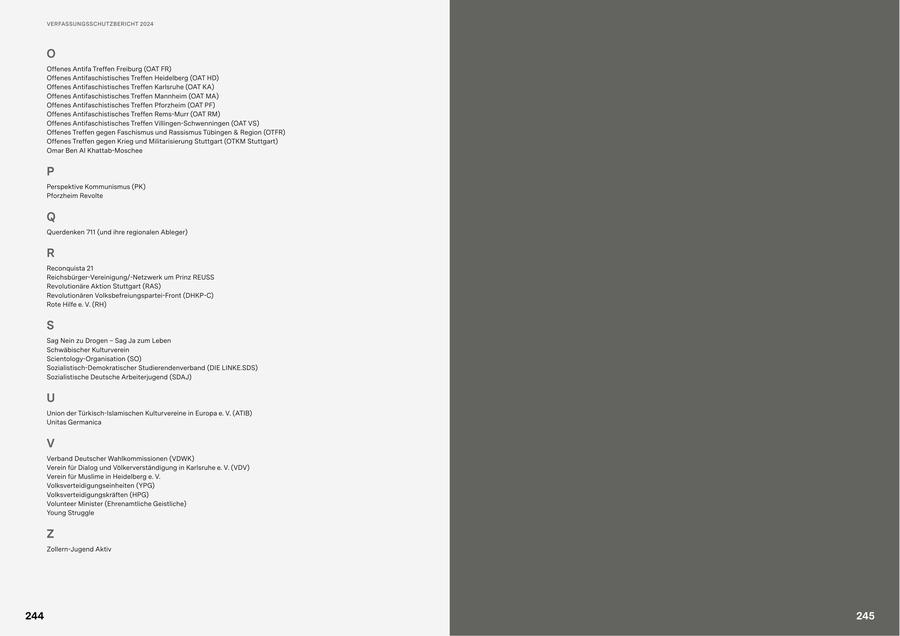 VERFASSUNGSSCHUTZBERICHT 2024 O Offenes Antifa Treffen Freiburg (OAT FR) Offenes Antifaschistisches Treffen Heidelberg (OAT HD) Offenes Antifaschistisches Treffen Karlsruhe (OAT KA) Offenes Antifaschistisches Treffen Mannheim (OAT MA) Offenes Antifaschistisches Treffen Pforzheim (OAT PF) Offenes Antifaschistisches Treffen Rems-Murr (OAT RM) Offenes Antifaschistisches Treffen Villingen-Schwenningen (OAT VS) Offenes Treffen gegen Faschismus und Rassismus Tübingen & Region (OTFR) Offenes Treffen gegen Krieg und Militarisierung Stuttgart (OTKM Stuttgart) Omar Ben Al Khattab-Moschee P Perspektive Kommunismus (PK) Pforzheim Revolte Q Querdenken 711 (und ihre regionalen Ableger) R Reconquista 21 Reichsbürger-Vereinigung/-Netzwerk um Prinz REUSS Revolutionäre Aktion Stuttgart (RAS) Revolutionären Volksbefreiungspartei-Front (DHKP-C) Rote Hilfe e. V. (RH) S Sag Nein zu Drogen - Sag Ja zum Leben Schwäbischer Kulturverein Scientology-Organisation (SO) Sozialistisch-Demokratischer Studierendenverband (DIE LINKE.SDS) Sozialistische Deutsche Arbeiterjugend (SDAJ) U Union der Türkisch-Islamischen Kulturvereine in Europa e. V. (ATIB) Unitas Germanica V Verband Deutscher Wahlkommissionen (VDWK) Verein für Dialog und Völkerverständigung in Karlsruhe e. V. (VDV) Verein für Muslime in Heidelberg e. V. Volksverteidigungseinheiten (YPG) Volksverteidigungskräften (HPG) Volunteer Minister (Ehrenamtliche Geistliche) Young Struggle Z Zollern-Jugend Aktiv 244 245