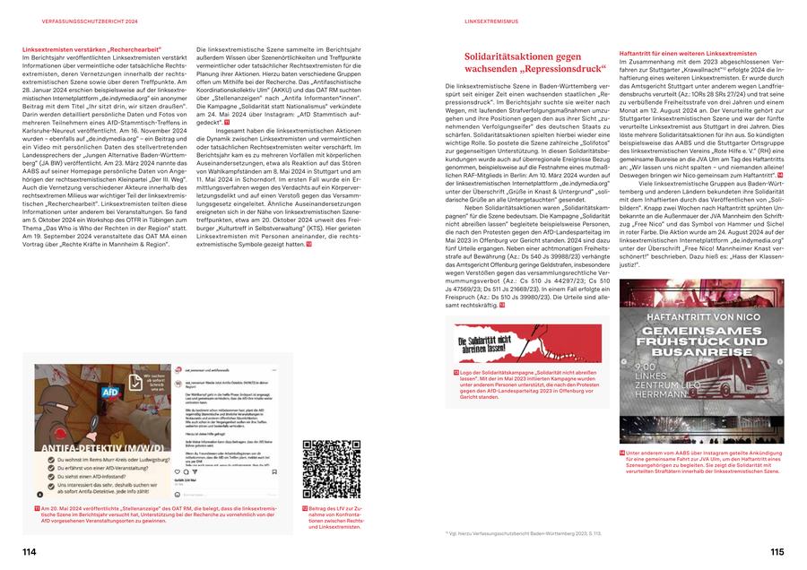 VERFASSUNGSSCHUTZBERICHT 2024 LINKSEXTREMISMUS Linksextremisten verstärken "Recherchearbeit" Die linksextremistische Szene sammelte im Berichtsjahr Haftantritt für einen weiteren Linksextremisten Im Berichtsjahr veröffentlichten Linksextremisten verstärkt außerdem Wissen über Szenenörtlichkeiten und Treffpunkte Solidaritätsaktionen gegen Im Zusammenhang mit dem 2023 abgeschlossenen VerInformationen über vermeintliche oder tatsächliche Rechtsvermeintlicher oder tatsächlicher Rechtsextremisten für die extremisten, deren Vernetzungen innerhalb der rechtsPlanung ihrer Aktionen. Hierzu baten verschiedene Gruppen wachsenden "Repressionsdruck" fahren zur Stuttgarter "Krawallnacht"10 erfolgte 2024 die Inhaftierung eines weiteren Linksextremisten. Er wurde durch extremistischen Szene sowie über deren Treffpunkte. Am offen um Mithilfe bei der Recherche. Das "Antifaschistische Die linksextremistische Szene in Baden-Württemberg verdas Amtsgericht Stuttgart unter anderem wegen Landfrie28. Januar 2024 erschien beispielsweise auf der linksextreKoordinationskollektiv Ulm" (AKKU) und das OAT RM suchten spürt seit einiger Zeit einen wachsenden staatlichen "Redensbruchs verurteilt (Az.: 1ORs 28 SRs 27/24) und trat seine mistischen Internetplattform "de.indymedia.org" ein anonymer über "Stellenanzeigen" nach "Antifa Informanten*innen". pressionsdruck". Im Berichtsjahr suchte sie weiter nach zu verbüßende Freiheitsstrafe von drei Jahren und einem Beitrag mit dem Titel "Ihr sitzt drin, wir sitzen draußen". Die Kampagne "Solidarität statt Nationalismus" verkündete Wegen, mit laufenden Strafverfolgungsmaßnahmen umzuMonat am 12. August 2024 an. Der Verurteilte gehört zur Darin werden detailliert persönliche Daten und Fotos von am 24. Mai 2024 über Instagram: "AfD Stammtisch aufgehen und ihre Positionen gegen den aus ihrer Sicht "zuStuttgarter linksextremistischen Szene und war der fünfte mehreren Teilnehmern eines AfD-Stammtisch-Treffens in gedeckt". 11 nehmenden Verfolgungseifer" des deutschen Staats zu verurteilte Linksextremist aus Stuttgart in drei Jahren. Dies Karlsruhe-Neureut veröffentlicht. Am 16. November 2024 Insgesamt haben die linksextremistischen Aktionen schärfen. Solidaritätsaktionen spielten hierbei wieder eine löste mehrere Solidaritätsaktionen für ihn aus. So kündigten wurden - ebenfalls auf "de.indymedia.org" - ein Beitrag und die Dynamik zwischen Linksextremisten und vermeintlichen wichtige Rolle. So postete die Szene zahlreiche "Solifotos" beispielsweise das AABS und die Stuttgarter Ortsgruppe ein Video mit persönlichen Daten des stellvertretenden oder tatsächlichen Rechtsextremisten weiter verschärft. Im zur gegenseitigen Unterstützung. In diesen Solidaritätsbedes linksextremistischen Vereins "Rote Hilfe e. V." (RH) eine Landessprechers der "Jungen Alternative Baden-WürttemBerichtsjahr kam es zu mehreren Vorfällen mit körperlichen kundungen wurde auch auf überregionale Ereignisse Bezug gemeinsame Busreise an die JVA Ulm am Tag des Haftantritts berg" (JA BW) veröffentlicht. Am 23. März 2024 nannte das Auseinandersetzungen, etwa als Reaktion auf das Stören genommen, beispielsweise auf die Festnahme eines mutmaßan: "Wir lassen uns nicht spalten - und niemanden alleine! AABS auf seiner Homepage persönliche Daten von Angevon Wahlkampfständen am 8. Mai 2024 in Stuttgart und am lichen RAF-Mitglieds in Berlin: Am 10. März 2024 wurden auf Deswegen bringen wir Nico gemeinsam zum Haftantritt". 14 hörigen der rechtsextremistischen Kleinpartei "Der III. Weg". 11. Mai 2024 in Schorndorf. Im ersten Fall wurde ein Erder linksextremistischen Internetplattform "de.indymedia.org" Viele linksextremistische Gruppen aus Baden-WürtAuch die Vernetzung verschiedener Akteure innerhalb des mittlungsverfahren wegen des Verdachts auf ein Körperverunter der Überschrift "Grüße in Knast & Untergrund" "solitemberg und anderen Ländern bekundeten ihre Solidarität rechtsextremen Milieus war wichtiger Teil der linksextremisletzungsdelikt und auf einen Verstoß gegen das Versammdarische Grüße an alle Untergetauchten" gesendet. mit dem Inhaftierten durch das Veröffentlichen von "Solitischen "Recherchearbeit". Linksextremisten teilten diese lungsgesetz eingeleitet. Ähnliche Auseinandersetzungen Neben Solidaritätsaktionen waren "Solidaritätskambildern". Knapp zwei Wochen nach Haftantritt sprühten UnInformationen unter anderem bei Veranstaltungen. So fand ereigneten sich in der Nähe von linksextremistischen Szenepagnen" für die Szene bedeutsam. Die Kampagne "Solidarität bekannte an die Außenmauer der JVA Mannheim den Schriftam 5. Oktober 2024 ein Workshop des OTFR in Tübingen zum treffpunkten, etwa am 20. Oktober 2024 unweit des Freinicht abreißen lassen" begleitete beispielsweise Personen, zug "Free Nico" und das Symbol von Hammer und Sichel Thema "Das Who is Who der Rechten in der Region" statt. burger "Kulturtreff in Selbstverwaltung" (KTS). Hier gerieten die nach den Protesten gegen den AfD-Landesparteitag im in roter Farbe. Die Aktion wurde am 24. August 2024 auf der Am 19. September 2024 veranstaltete das OAT MA einen Linksextremisten mit Personen aneinander, die rechtsMai 2023 in Offenburg vor Gericht standen. 2024 sind dazu linksextremistischen Internetplattform "de.indymedia.org" Vortrag über "Rechte Kräfte in Mannheim & Region". extremistische Symbole gezeigt hatten. 12 fünf Urteile ergangen. Neben einer achtmonatigen Freiheitsunter der Überschrift "Free Nico! Mannheimer Knast verstrafe auf Bewährung (Az.: Ds 540 Js 39988/23) verhängte schönert!" beschrieben. Dazu hieß es: "Hass der Klassendas Amtsgericht Offenburg geringe Geldstrafen, insbesondere justiz!". wegen Verstößen gegen das versammlungsrechtliche Vermummungsverbot (Az.: Cs 510 Js 44297/23; Cs 510 Js 47569/23; Ds 511 Js 21669/23). In einem Fall erfolgte ein Freispruch (Az.: Ds 510 Js 39980/23). Die Urteile sind allesamt rechtskräftig. 13 13 Logo der Solidaritätskampagne "Solidarität nicht abreißen lassen". Mit der im Mai 2023 initiierten Kampagne wurden unter anderem Personen unterstützt, die nach den Protesten gegen den AfD-Landesparteitag 2023 in Offenburg vor Gericht standen. 14 Unter anderem vom AABS über Instagram geteilte Ankündigung für eine gemeinsame Fahrt zur JVA Ulm, um den Haftantritt eines Szeneangehörigen zu begleiten. Sie zeigt die Solidarität mit verurteilten Straftätern innerhalb der linksextremistischen Szene. 11 Am 20. Mai 2024 veröffentlichte "Stellenanzeige" des OAT RM, die belegt, dass die linksextremis12 Beitrag des LfV zur Zutische Szene im Berichtsjahr versucht hat, Unterstützung bei der Recherche zu vornehmlich von der nahme von KonfrontaAfD vorgesehenen Veranstaltungsorten zu gewinnen. tionen zwischen Rechtsund Linksextremisten. 10 Vgl. hierzu Verfassungsschutzbericht Baden-Württemberg 2023; S. 113. 114 115