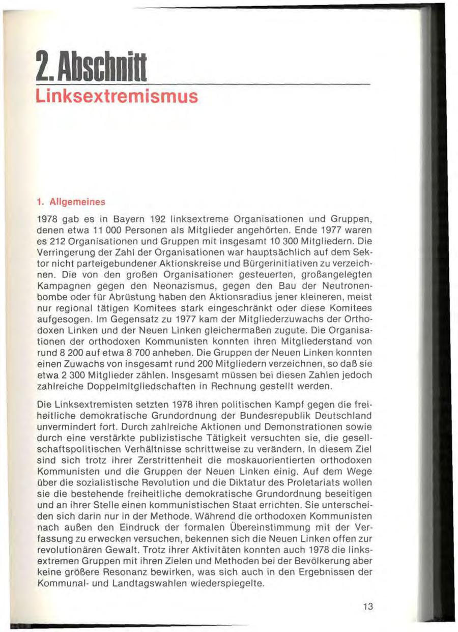 2- Anschnitt Linksextremismus 1. Allgemeines 1978 gab es in Bayern 192 linksextreme Organisationen und Gruppen, denen etwa 11 000 Personen als Mitglieder angehörten. Ende 1977 waren es 212 Organisationen und Gruppen mit insgesamt 10 300 Mitgliedern. Die Verringerung der Zahl der Organisationen war hauptsächlich auf dem Sektor nicht parteigebundener Aktionskreise und Bürgerinitiativen zu verzeichnen. Die von den großen Organisationen gesteuerten, großangelegten Kampagnen gegen den Neonazismus, gegen den Bau der Neutronenbombe oder für Abrüstung haben den Aktionsradius jener kleineren, meist nur regional tätigen Komitees stark eingeschränkt oder diese Komitees aufgesogen. Im Gegensatz zu 1977 kam der Mitgliederzuwachs der Orthodoxen Linken und der Neuen Linken gleichermaßen zugute. Die Organisationen der orthodoxen Kommunisten konnten ihren Mitgliederstand von rund 8 200 auf etwa 8 700 anheben. Die Gruppen der Neuen Linken konnten einen Zuwachs von insgesamt rund 200 Mitgliedern verzeichnen, so daß sie etwa 2 300 Mitglieder zählen. Insgesamt müssen bei diesen Zahlen jedoch zahlreiche Doppelmitgliedschaften in Rechnung gestellt werden. Die Linksextremisten setzten 1978 ihren politischen Kampf gegen die freiheitliche demokratische Grundordnung der Bundesrepublik Deutschland unvermindert fort. Durch zahlreiche Aktionen und Demonstrationen sowie durch eine verstärkte publizistische Tätigkeit versuchten sie, die gesellschaftspolitischen Verhältnisse schrittweise zu verändern. In diesem Ziel sind sich trotz ihrer Zerstrittenheit die moskauorientierten orthodoxen Kommunisten und die Gruppen der Neuen Linken einig. Auf dem Wege über die sozialistische Revolution und die Diktatur des Proletariats wollen sie die bestehende freiheitliche demokratische Grundordnung beseitigen und an ihrer Stelle einen kommunistischen Staat errichten. Sie unterscheiden sich darin nur in der Methode. Während die orthodoxen Kommunisten nach außen den Eindruck der formalen Übereinstimmung mit der Verfassung zu erwecken versuchen, bekennen sich die Neuen Linken offen zur revolutionären Gewalt. Trotz ihrer Aktivitäten konnten auch 1978 die linksextremen Gruppen mit ihren Zielen und Methoden bei der Bevölkerung aber keine größere Resonanz bewirken, was sich auch in den Ergebnissen der Kommunalund Landtagswahlen wiederspiegelte. 13