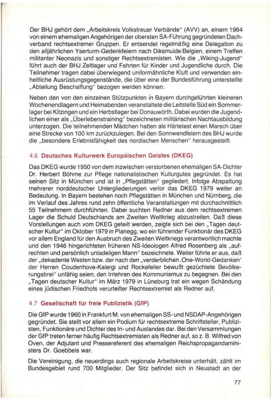 Der BHJ gehört dem "Arbeitskreis Volkstreuer Verbände" (AVV) an, einem 1964 von einem ehemaligen Angehörigen der obersten SA-Führung gegründeten Dachverband rechtsextremer Gruppen. Er entsendet regelmäßig eine Delegation zu den alljährlichen Yserturm-Gedenkfeiem nach Diksmuide/Belgien, einem Treffen militanter Neonazis und sonstiger Rechtsextremisten. Wie die "Wiking-Jugend" führt auch der BHJ Zeltlager und Fahrten für Kinder und Jugendliche durch. Die Teilnehmer tragen dabei überwiegend uniformähnliche Kluft und verwenden einheitliche Ausrüstungsgegenstände, die über eine der Bundesführung unterstellte "Abteilung Beschaffung" bezogen werden können. Neben den von den einzelnen Stützpunkten in Bayern durchgeführten kleineren Wochenendlagern und Heimabenden veranstaltete die Leitstelle Süd ein Sommerlager bei Kitzingen und ein Herbstlager bei Donauwörth. Dabei wurden die Jugendlichen einer als "Überlebenstraining" bezeichneten militärischen Nachtausbildung unterzogen. Die teilnehmenden Mädchen hatten als Härtetest einen Marsch über eine Strecke von 100 km zurückzulegen. Bei den Sonnwendfeiern des BHJ wurde die "besondere Erlebnisfähigkeit des nordischen Menschen" herausgestellt. 4.6 Deutsches Kulturwerk Europäischen Geistes (DKEG) Das DKEG wurde 1950 von dem inzwischen verstorbenen ehemaligen SA-Dichter Dr. Herbert Böhme zur Pflege nationalistischen Kulturgutes gegründet. Es hat seinen Sitz in München und ist in "Pflegstätten" gegliedert. Infolge Abspaltung mehrerer norddeutscher Untergliederungen verlor das DKEG 1979 weiter an Bedeutung. In Bayern bestehen noch Pflegstätten in München und Nürnberg, die im Verlauf des Jahres rund zehn öffentliche Veranstaltungen mit durchschnittlich 55 Teilnehmern durchführten. Dabei suchten Redner aus dem rechtsextremen Lager die Schuld Deutschlands am Zweiten Weltkrieg abzustreiten. Daß diese Vorstellungen auch vom DKEG geteilt werden, zeigte sich bei den "Tagen deutscher Kultur" im Oktober 1979 in Planegg, wo ein führender Funktionär des DKEG vor allem England für den Ausbruch des Zweiten Weltkriegs verantwortlich machte und den 1946 hingerichteten früheren NS-ldeologen Alfred Rosenberg als "aufrechten und persönlich untadeligen Mann" bezeichnete. Weiter führte er aus, daß der "dekadente Westen bzw. der nach den "verderblichen ,One-World-Gedanken' der Herren Coudenhove-Kalergi und Rockefeller bewußt gezüchtete Bevölkerungsbrei" unfähig seien, den Irrlehren des Kommunismus zu begegnen. Bei den "Tagen deutscher Kultur" im März 1979 in Lüneburg trat ein wegen Schändung eines jüdischen Friedhofs verurteilter Rechtsextremist als Redner auf. 4.7 Gesellschaft für freie Publizistik (GfP) Die GfP wurde 1960 in Frankfurt/M. von ehemaligen SSund NSDAP-Angehörigen gegründet. Sie stellt vor allem ein Podium für rechtsextreme Schriftsteller, Publizisten, Funktionäre und Dichter des Inund Auslandes dar. Bei den Versammlungen der GfP treten ferner häufig Rechtsextremisten als Redner auf, so z. B. Wilfred von Oven, der Adjutant und Pressereferent des ehemaligen Reichspropagandaministers Dr. Goebbels war. Die Vereinigung, die neuerdings auch regionale Arbeitskreise unterhält, zählt im Bundesgebiet rund 700 Mitglieder. Der Sitz befindet sich in Neustadt an der 77