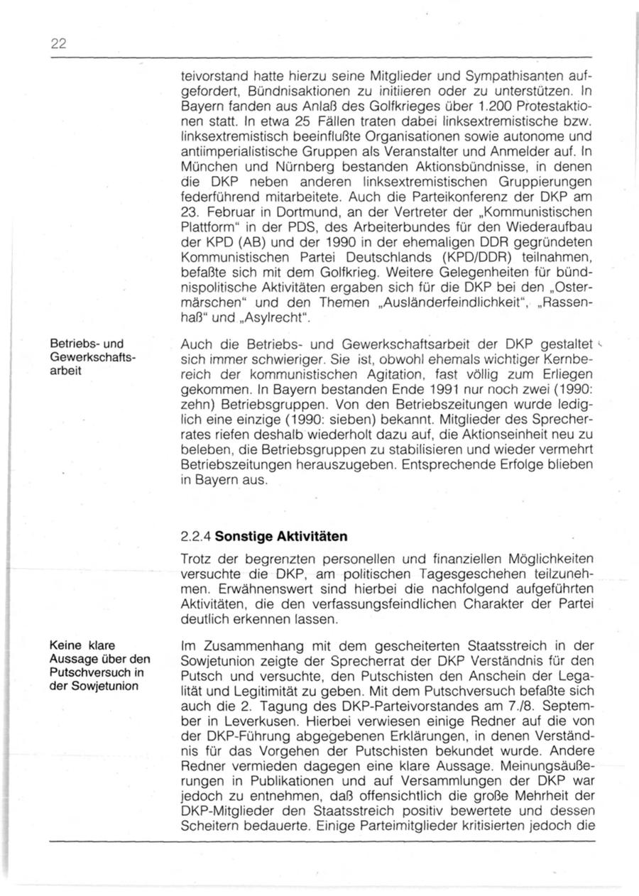 22 teivorstand hatte hierzu seine Mitglieder und Sympathisanten aufgefordert, Bündnisaktionen zu initiieren oder zu unterstützen. In Bayern fanden aus Anlaß des Golfkrieges über 1.200 Protestaktionen statt. In etwa 25 Fällen traten dabei linksextremistische bzw. linksextremistisch beeinflußte Organisationen sowie autonome und antiimperialistische Gruppen als Veranstalter und Anmelder auf. In München und Nürnberg bestanden Aktionsbündnisse, in denen die DKP neben anderen linksextremistischen Gruppierungen federführend mitarbeitete. Auch die Parteikonferenz der DKP am 23. Februar in Dortmund, an der Vertreter der "Kommunistischen Plattform" in der PDS, des Arbeiterbundes für den Wiederaufbau der KPD (AB) und der 1990 in der ehemaligen DDR gegründeten Kommunistischen Partei Deutschlands (KPD/DDR) teilnahmen, befaßte sich mit dem Golfkrieg. Weitere Gelegenheiten für bündnispolitische Aktivitäten ergaben sich für die DKP bei den "Ostermärschen" und den Themen "Ausländerfeindlichkeit", "Rassenhaß" und "Asylrecht". Betriebsund Auch die Betriebsund Gewerkschaftsarbeit der DKP gestaltet Gewerkschaftssich immer schwieriger. Sie ist, obwohl ehemals wichtiger Kernbearbeit reich der kommunistischen Agitation, fast völlig zum Erliegen gekommen. In Bayern bestanden Ende 1991 nur noch zwei (1990: zehn) Betriebsgruppen. Von den Betriebszeitungen wurde lediglich eine einzige (1990: sieben) bekannt. Mitglieder des Sprecherrates riefen deshalb wiederholt dazu auf, die Aktionseinheit neu zu beleben, die Betriebsgruppen zu stabilisieren und wieder vermehrt Betriebszeitungen herauszugeben. Entsprechende Erfolge blieben in Bayern aus. 2.2.4 Sonstige Aktivitäten Trotz der begrenzten personellen und finanziellen Möglichkeiten versuchte die DKP, am politischen Tagesgeschehen teilzunehmen. Erwähnenswert sind hierbei die nachfolgend aufgeführten Aktivitäten, die den verfassungsfeindlichen Charakter der Partei deutlich erkennen lassen. Keine klare Im Zusammenhang mit dem gescheiterten Staatsstreich in der Aussage über den Sowjetunion zeigte der Sprecherrat der DKP Verständnis für den Putschversuch in Putsch und versuchte, den Putschisten den Anschein der Legader Sowjetunion lität und Legitimität zu geben. Mit dem Putschversuch befaßte sich auch die 2. Tagung des DKP-Parteivorstandes am 7./8. September in Leverkusen. Hierbei verwiesen einige Redner auf die von der DKP-Führung abgegebenen Erklärungen, in denen Verständnis für das Vorgehen der Putschisten bekundet wurde. Andere Redner vermieden dagegen eine klare Aussage. Meinungsäußerungen in Publikationen und auf Versammlungen der DKP war jedoch zu entnehmen, daß offensichtlich die große Mehrheit der DKP-Mitglieder den Staatsstreich positiv bewertete und dessen Scheitern bedauerte. Einige Parteimitglieder kritisierten jedoch die
