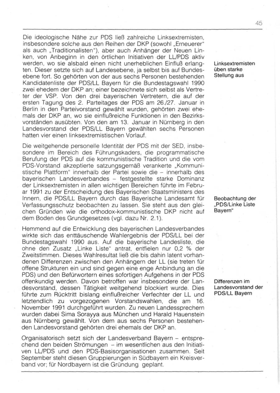 45 Die ideologische Nähe zur PDS ließ zahlreiche Linksextremisten, insbesondere solche aus den Reihen der DKP (sowohl "Erneuerer" als auch "Traditionalisten"), aber auch Anhänger der Neuen Linken, von Anbeginn in den örtlichen Initiativen der LL/PDS aktiv werden, wo sie alsbald einen nicht unerheblichen Einfluß erlangLinksextremisten ten. Dieser setzte sich auf Landesebene, ja selbst bis auf Bundesüben starke ebene fort. So gehörten von der aus sechs Personen bestehenden Stellung aus Kandidatenliste der PDS/LL Bayern für die Bundestagswahl 1990 zwei ehedem der DKP an; einer bezeichnete sich selbst als Vertreter der VSP. Von den drei bayerischen Vertretern, die auf der ersten Tagung des 2. Parteitages der PDS am 26727. Januar in Berlin in den Parteivorstand gewählt wurden, gehörten zwei ehemals der DKP an, wo sie einflußreiche Funktionen in den Bezirksvorständen ausübten. Von den am 13. Januar in Nürnberg in den Landesvorstand der PDS/LL Bayern gewählten sechs Personen hatten vier einen linksextremistischen Vorlauf. Die weitgehende personelle Identität der PDS mit der SED, insbesondere im Bereich des Führungskaders, die programmatische Berufung der PDS auf die kommunistische Tradition und die vom PDS-Vorstand akzeptierte satzungsgemäß verankerte "Kommunistische Plattform" innerhalb der Partei sowie die - innerhalb des bayerischen Landesverbandes - festgestellte starke Dominanz der Linksextremisten in allen wichtigen Bereichen führte im Februar 1991 zu der Entscheidung des Bayerischen Staatsministers des Innern, die PDS/LL Bayern durch das Bayerische Landesamt für Beobachtung der Verfassungsschutz beobachten zu lassen. Sie steht aus den glei"PDS/Unke Liste chen Gründen wie die orthodox-kommunistische DKP nicht auf Bayern" dem Boden des Grundgesetzes (vgl. dazu Nr. 2.1). Hemmend auf die Entwicklung des bayerischen Landesverbandes wirkte sich das enttäuschende Wahlergebnis der PDS/LL bei der Bundestagswahl 1990 aus. Auf die bayerische Landesliste, die ohne den Zusatz "Linke Liste" antrat, entfielen nur 0,2 % der Zweitstimmen. Dieses Wahlresultat ließ die bis dahin latent vorhandenen Differenzen zwischen den Anhängern der LL (sie treten für offene Strukturen ein und sind gegen eine enge Anbindung an die PDS) und den Befürwortern eines sofortigen Aufgehens in der PDS offenkundig werden. Davon betroffen war insbesondere der LanDifferenzen im desvorstand, dessen Tätigkeit weitgehend blockiert wurde. Dies Landesvorstand der führte zum Rücktritt bislang einflußreicher Verfechter der LL und PDS/LL Bayern letztendlich zu vorgezogenen Vorstandswahlen, die am 16. November 1991 durchgeführt wurden. Zu neuen Landessprechern wurden dabei Sima Sorayya aus München und Harald Hauenstein aus Nürnberg gewählt. Von dem aus sechs Personen bestehenden Landesvorstand gehörten drei ehemals der DKP an. Organisatorisch setzt sich der Landesverband Bayern - entsprechend den beiden Strömungen - im wesentlichen aus den Initiativen LL/PDS und den PDS-Basisorganisationen zusammen. Seit September steht diesen Gruppierungen in Südbayern ein Kreisverband vor; für Nordbayern ist die Gründung geplant.