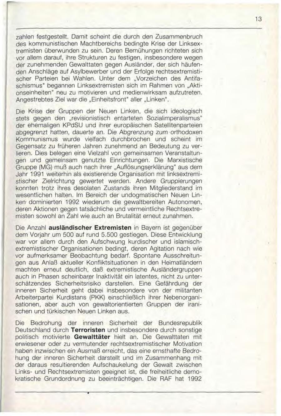 13 zahlen festgestellt. Damit scheint die durch den Zusammenbruch des kommunistischen Machtbereichs bedingte Krise der Linksextremisten überwunden zu sein. Deren Bemühungen richteten sich vor allem darauf, ihre Strukturen zu festigen, insbesondere wegen der zunehmenden Gewalttaten gegen Ausländer, der sich häufenden Anschläge auf Asylbewerber und der Erfolge rechtsextremistischer Parteien bei Wahlen. Unter dem "Vorzeichen des Antifaschismus" begannen Linksextremisten sich im Rahmen von "Aktionseinheiten" neu zu motivieren und medienwirksam aufzutreten. Angestrebtes Ziel war die "Einheitsfront" aller "Linken". Die Krise der Gruppen der Neuen Linken, die sich ideologisch stets gegen den "revisionistisch entarteten Sozialimperalismus" der ehemaligen KPdSU und ihrer europäischen Satellitenparteien abgegrenzt hatten, dauerte an. Die Abgrenzung zum orthodoxen Kommunismus wurde vielfach durchbrochen und scheint im Gegensatz zu früheren Jahren zunehmend an Bedeutung zu verlieren. Dies belegen eine Vielzahl von gemeinsamen Veranstaltungen und gemeinsam genutzte Einrichtungen. Die Marxistische Gruppe (MG) muß auch nach ihrer "Auflösungserklärung" aus dem Jahr 1991 weiterhin als existierende Organisation mit linksextremistischer Zielrichtung gewertet werden. Andere Gruppierungen konnten trotz ihres desolaten Zustands ihren Mitgliederstand im wesentlichen halten. Im Bereich der undogmatischen Neuen Linken dominierten 1992 wiederum die gewaltbereiten Autonomen, deren Aktionen gegen tatsächliche und vermeintliche Rechtsextremisten sowohl an Zahl wie auch an Brutalität erneut zunahmen. Die Anzahl ausländischer Extremisten in Bayern ist gegenüber dem Vorjahr um 500 auf rund 5.500 gestiegen. Diese Entwicklung war vor allem durch den Aufschwung kurdischer und islamischextremistischer Organisationen bedingt, deren Agitation nach wie vor aufmerksamer Beobachtung bedarf. Spontane Ausschreitungen aus Anlaß aktueller Konfliktsituationen in den Heimatländern machten erneut deutlich, daß extremistische Ausländergruppen auch in Phasen scheinbarer Inaktivität ein latentes, nicht zu unterschätzendes Sicherheitsrisiko darstellen. Eine Gefährdung der inneren Sicherheit geht dabei insbesondere von der militanten Arbeiterpartei Kurdistans (PKK) einschließlich ihrer Nebenorganisationen, aber auch von gewaltorientierten Gruppen der iranischen und türkischen Neuen Linken aus. Die Bedrohung der inneren Sicherheit der Bundesrepublik Deutschland durch Terroristen und insbesondere durch sonstige politisch motivierte Gewalttäter hielt an. Die Gewalttaten mit erwiesener oder zu vermutender rechtsextremistischer Motivation haben inzwischen ein Ausmaß erreicht, das eine ernsthafte Bedrohung der inneren Sicherheit darstellt und im Zusammenhang mit der daraus resultierenden Aufschaukelung der Gewalt zwischen Linksund Rechtsextremisten geeignet ist, die freiheitliche demokratische Grundordnung zu beeinträchtigen. Die RAF hat 1992