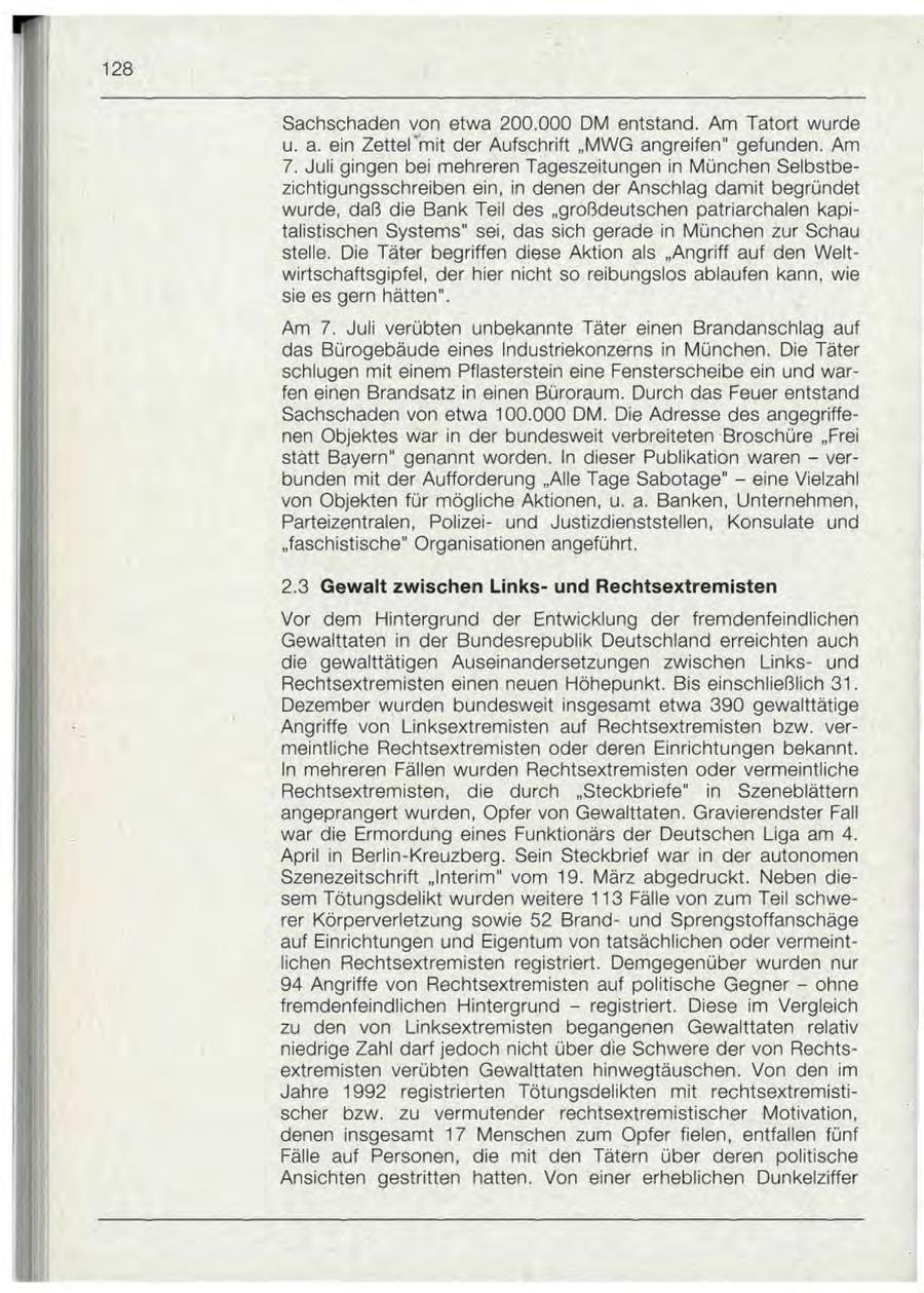 128 Sachschaden von etwa 200.000 DM entstand. Am Tatort wurde u. a. ein Zettel'mit der Aufschrift "MWG angreifen" gefunden. Am 7. Juli gingen bei mehreren Tageszeitungen in München Selbstbezichtigungsschreiben ein, in denen der Anschlag damit begründet wurde, daß die Bank Teil des "großdeutschen patriarchalen kapitalistischen Systems" sei, das sich gerade in München zur Schau stelle. Die Täter begriffen diese Aktion als "Angriff auf den Weltwirtschaftsgipfel, der hier nicht so reibungslos ablaufen kann, wie sie es gern hätten". Am 7. Juli verübten unbekannte Täter einen Brandanschlag auf das Bürogebäude eines Industriekonzerns in München. Die Täter schlugen mit einem Pflasterstein eine Fensterscheibe ein und warfen einen Brandsatz in einen Büroraum. Durch das Feuer entstand Sachschaden von etwa 100.000 DM. Die Adresse des angegriffenen Objektes war in der bundesweit verbreiteten Broschüre "Frei statt Bayern" genannt worden. In dieser Publikation waren - verbunden mit der Aufforderung "Alle Tage Sabotage" - eine Vielzahl von Objekten für mögliche Aktionen, u. a. Banken, Unternehmen, Parteizentralen, Polizeiund Justizdienststellen, Konsulate und "faschistische" Organisationen angeführt. 2.3 Gewalt zwischen Linksund Rechtsextremisten Vor dem Hintergrund der Entwicklung der fremdenfeindlichen Gewalttaten in der Bundesrepublik Deutschland erreichten auch die gewalttätigen Auseinandersetzungen zwischen Linksund Rechtsextremisten einen neuen Höhepunkt. Bis einschließlich 31. Dezember wurden bundesweit insgesamt etwa 390 gewalttätige Angriffe von Linksextremisten auf Rechtsextremisten bzw. vermeintliche Rechtsextremisten oder deren Einrichtungen bekannt. In mehreren Fällen wurden Rechtsextremisten oder vermeintliche Rechtsextremisten, die durch "Steckbriefe" in Szeneblättern angeprangert wurden, Opfer von Gewalttaten. Gravierendster Fall war die Ermordung eines Funktionärs der Deutschen Liga am 4. April in Berlin-Kreuzberg. Sein Steckbrief war in der autonomen Szenezeitschrift "Interim" vom 19. März abgedruckt. Neben diesem Tötungsdelikt wurden weitere 113 Fälle von zum Teil schwerer Körperverletzung sowie 52 Brandund Sprengstoffanschäge auf Einrichtungen und Eigentum von tatsächlichen oder vermeintlichen Rechtsextremisten registriert. Demgegenüber wurden nur 94 Angriffe von Rechtsextremisten auf politische Gegner - ohne fremdenfeindlichen Hintergrund - registriert. Diese im Vergleich zu den von Linksextremisten begangenen Gewalttaten relativ niedrige Zahl darf jedoch nicht über die Schwere der von Rechtsextremisten verübten Gewalttaten hinwegtäuschen. Von den im Jahre 1992 registrierten Tötungsdelikten mit rechtsextremistischer bzw. zu vermutender rechtsextremistischer Motivation, denen insgesamt 17 Menschen zum Opfer fielen, entfallen fünf Fälle auf Personen, die mit den Tätern über deren politische Ansichten gestritten hatten. Von einer erheblichen Dunkelziffer