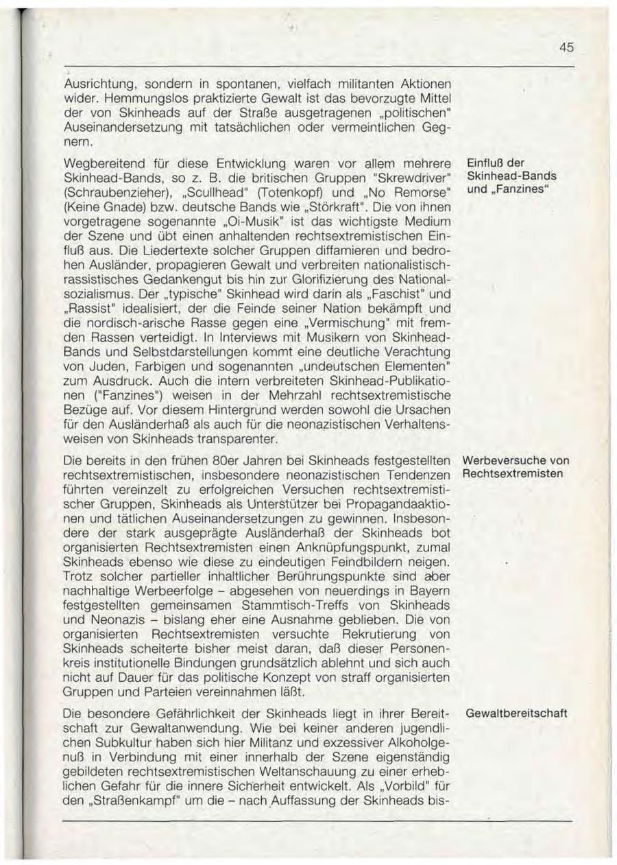 Ausrichtung, sondern in spontanen, vielfach militanten Aktionen wider. Hemmungslos praktizierte Gewalt ist das bevorzugte Mittel der von Skinheads auf der Straße ausgetragenen "politischen" Auseinandersetzung mit tatsächlichen oder vermeintlichen Gegnern. Wegbereitend für diese Entwicklung waren vor allem mehrere Einfluß der Skinhead-Bands, so z. B. die britischen Gruppen "Skrewdriver" Skinhead-Bands (Schraubenzieher), "Scullhead" (Totenkopf) und "No Remorse" und "Fanzines" (Keine Gnade) bzw. deutsche Bands wie "Störkraft". Die von ihnen vorgetragene sogenannte "Oi-Musik" ist das wichtigste Medium der Szene und übt einen anhaltenden rechtsextremistischen Einfluß aus. Die Liedertexte solcher Gruppen diffamieren und bedrohen Ausländer, propagieren Gewalt und verbreiten nationalistischrassistisches Gedankengut bis hin zur Glorifizierung des Nationalsozialismus. Der "typische" Skinhead wird darin als "Faschist" und "Rassist" idealisiert, der die Feinde seiner Nation bekämpft und die nordisch-arische Rasse gegen eine "Vermischung" mit fremden Rassen verteidigt. In Interviews mit Musikern von SkinheadBands und Selbstdarstellungen kommt eine deutliche Verachtung von Juden, Farbigen und sogenannten "undeutschen Elementen" zum Ausdruck. Auch die intern verbreiteten Skinhead-Publikationen ("Fanzines") weisen in der Mehrzahl rechtsextremistische Bezüge auf. Vor diesem Hintergrund werden sowohl die Ursachen für den Ausländerhaß als auch für die neonazistischen Verhaltensweisen von Skinheads transparenter. Die bereits in den frühen 80er Jahren bei Skinheads festgestellten Werbeversuche von rechtsextremistischen, insbesondere neonazistischen Tendenzen Rechtsextremisten führten vereinzelt zu erfolgreichen Versuchen rechtsextremistischer Gruppen, Skinheads als Unterstützer bei Propagandaaktionen und tätlichen Auseinandersetzungen zu gewinnen. Insbesondere der stark ausgeprägte Ausländerhaß der Skinheads bot organisierten Rechtsextremisten einen Anknüpfungspunkt, zumal Skinheads ebenso wie diese zu eindeutigen Feindbildern neigen. Trotz solcher partieller inhaltlicher Berührungspunkte sind aber nachhaltige Werbeerfolge - abgesehen von neuerdings in Bayern festgestellten gemeinsamen Stammtisch-Treffs von Skinheads und Neonazis - bislang eher eine Ausnahme geblieben. Die von organisierten Rechtsextremisten versuchte Rekrutierung von Skinheads scheiterte bisher meist daran, daß dieser Personenkreis institutionelle Bindungen grundsätzlich ablehnt und sich auch nicht auf Dauer für das politische Konzept von straff organisierten Gruppen und Parteien vereinnahmen läßt. Die besondere Gefährlichkeit der Skinheads liegt in ihrer BereitQewaltbereitschaft schaft zur Gewaltanwendung. Wie bei keiner anderen jugendlichen Subkultur haben sich hier Militanz und exzessiver Alkoholgenuß in Verbindung mit einer innerhalb der Szene eigenständig gebildeten rechtsextremistischen Weltanschauung zu einer erheblichen Gefahr für die innere Sicherheit entwickelt. Als "Vorbild" für den "Straßenkampf" um die - nach Auffassung der Skinheads bis-