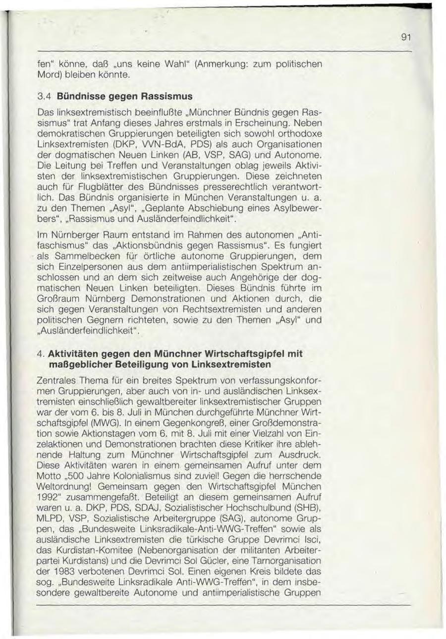 91 fen" könne, daß "uns keine Wahl" (Anmerkung: zum politischen Mord) bleiben könnte. 3.4 Bündnisse gegen Rassismus Das linksextremistisch beeinflußte "Münchner Bündnis gegen Rassismus" trat Anfang dieses Jahres erstmals in Erscheinung. Neben demokratischen Gruppierungen beteiligten sich sowohl orthodoxe Linksextremisten (DKP, VVN-BdA, PDS) als auch Organisationen der dogmatischen Neuen Linken (AB, VSP, SAG) und Autonome. Die Leitung bei Treffen und Veranstaltungen oblag jeweils Aktivisten der linksextremistischen Gruppierungen. Diese zeichneten auch für Flugblätter des Bündnisses presserechtlich verantwortlich. Das Bündnis organisierte in München Veranstaltungen u. a. zu den Themen "Asyl", "Geplante Abschiebung eines Asylbewerbers", "Rassismus und Ausländerfeindlichkeit". Im Nürnberger Raum entstand im Rahmen des autonomen "Antifaschismus" das "Aktionsbündnis gegen Rassismus". Es fungiert als Sammelbecken für örtliche autonome Gruppierungen, dem sich Einzelpersonen aus dem antiimperialistischen Spektrum anschlossen und an dem sich zeitweise auch Angehörige der dogmatischen Neuen Linken beteiligten. Dieses Bündnis führte im Großraum Nürnberg Demonstrationen und Aktionen durch, die sich gegen Veranstaltungen von Rechtsextremisten und anderen politischen Gegnern richteten, sowie zu den Themen "Asyl" und "Ausländerfeindlichkeit". 4. Aktivitäten gegen den Münchner Wirtschaftsgipfel mit maßgeblicher Beteiligung von Linksextremisten Zentrales Thema für ein breites Spektrum von verfassungskonformen Gruppierungen, aber auch von inund ausländischen Linksextremisten einschließlich gewaltbereiter linksextremistischer Gruppen war der vom 6. bis 8. Juli in München durchgeführte Münchner Wirtschaftsgipfel (MWG). In einem Gegenkongreß, einer Großdemonstration sowie Aktionstagen vom 6. mit 8. Juli mit einer Vielzahl von Einzelaktionen und Demonstrationen brachten diese Kritiker ihre ablehnende Haltung zum Münchner Wirtschaftsgipfel zum Ausdruck. Diese Aktivitäten waren in einem gemeinsamen Aufruf unter dem Motto "500 Jahre Kolonialismus sind zuviel! Gegen die herrschende Weltordnung! Gemeinsam gegen den Wirtschaftsgipfel München 1992" zusammengefaßt. Beteiligt an diesem gemeinsamen Aufruf waren u. a. DKP, PDS, SDAJ, Sozialistischer Hochschulbund (SHB), MLPD, VSP, Sozialistische Arbeitergruppe (SAG), autonome Gruppen, das "Bundesweite Linksradikale-Anti-WWG-Treffen" sowie als ausländische Linksextremisten die türkische Gruppe Devrimci Isci, das Kurdistan-Komitee (Nebenorganisation der militanten Arbeiterpartei Kurdistans) und die Devrimci Sol Gücler, eine Tarnorganisation der 1983 verbotenen Devrimci Sol. Einen eigenen Kreis bildete das sog. "Bundesweite Linksradikale Anti-WWG-Treffen", in dem insbesondere gewaltbereite Autonome und antiimperialistische Gruppen