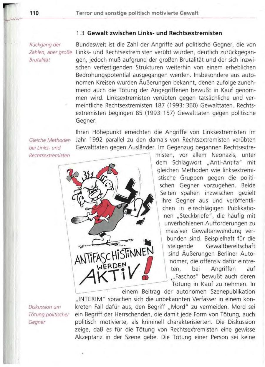110 Terror und sonstige politisch motivierte Gewalt 1.3 Gewalt zwischen Linksund Rechtsextremisten Rückgang der Bundesweit ist die Zahl der Angriffe auf politische Gegner, die von Zahlen, aber große Linksund Rechtsextremisten verübt wurden, deutlich zurückgeganBrutalität gen, jedoch muß aufgrund der großen Brutalität und der sich inzwischen verfestigenden Strukturen weiterhin von einem erheblichen Bedrohungspotential ausgegangen werden. Insbesondere aus autonomen Kreisen wurden Äußerungen bekannt, denen zufolge zunehmend auch die Tötung der Angegriffenen bewußt in Kauf genommen wird. Linksextremisten verübten gegen tatsächliche und vermeintliche Rechtsextremisten 187 (1993: 360) Gewalttaten. Rechtsextremisten begingen 85 (1993:157) Gewalttaten gegen politische Gegner. Ihren Höhepunkt erreichten die Angriffe von Linksextremisten im Gleiche Methoden Jahr 1992 parallel zu den damals von Rechtsextremisten verübten bei Linksund Gewalttaten gegen Ausländer. Im Gegenzug begannen RechtsextreRech tsextremis ten misten, vor allem Neonazis, unter dem Schlagwort "Anti-Antifa" mit gleichen Methoden wie linksextremistische Gruppen gegen die politischen Gegner vorzugehen. Beide Seiten spähen inzwischen gezielt ihre Gegner aus und veröffentlichen in einschlägigen Publikationen "Steckbriefe", die häufig mit unverhohlenen Aufforderungen zu massiver Gewaltanwendung verbunden sind. Beispielhaft für die steigende Gewaltbereitschaft sind Äußerungen Berliner Autonomer, die offensiv dafür eintreten, bei Angriffen auf "Faschos" bewußt auch deren Tötung in Kauf zu nehmen. In einem Beitrag der autonomen Szenepublikation "INTERIM" sprachen sich die unbekannten Verfasser in einem konDiskussion um kreten Fall dafür aus, den Begriff " M o r d " zu vermeiden. Mord sei Tötung politischer ein Begriff der Herrschenden, die damit jede Form von Tötung, auch Gegner politisch motivierte, als kriminell charakterisierten. Die Diskussion zeige, daß es für die Tötung von Rechtsextremisten eine gewisse Akzeptanz in der Szene gebe. Die Tötung einer Person sei keine