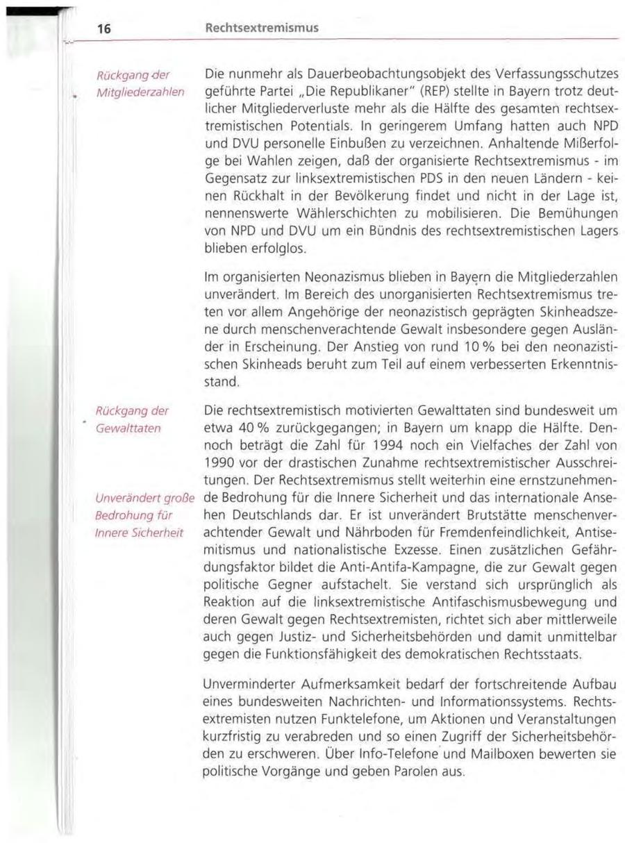 16 Rechtsextremismus Rückgang der Die nunmehr als Dauerbeobachtungsobjekt des Verfassungsschutzes Mitgliederzahlen geführte Partei "Die Republikaner" (REP) stellte in Bayern trotz deutlicher Mitgliederverluste mehr als die Hälfte des gesamten rechtsextremistischen Potentials. In geringerem Umfang hatten auch NPD und DVU personelle Einbußen zu verzeichnen. Anhaltende Mißerfolge bei Wahlen zeigen, daß der organisierte Rechtsextremismus - im Gegensatz zur linksextremistischen PDS in den neuen Ländern - keinen Rückhalt in der Bevölkerung findet und nicht in der Lage ist, nennenswerte Wählerschichten zu mobilisieren. Die Bemühungen von NPD und DVU um ein Bündnis des rechtsextremistischen Lagers blieben erfolglos. Im organisierten Neonazismus blieben in Bayern die Mitgliederzahlen unverändert. Im Bereich des unorganisierten Rechtsextremismus treten vor allem Angehörige der neonazistisch geprägten Skinheadszene durch menschenverachtende Gewalt insbesondere gegen Ausländer in Erscheinung. Der Anstieg von rund 10% bei den neonazistischen Skinheads beruht zum Teil auf einem verbesserten Erkenntnisstand. Rückgang der Die rechtsextremistisch motivierten Gewalttaten sind bundesweit um Gewalttaten etwa 40% zurückgegangen; in Bayern um knapp die Hälfte. Dennoch beträgt die Zahl für 1994 noch ein Vielfaches der Zahl von 1990 vor der drastischen Zunahme rechtsextremistischer Ausschreitungen. Der Rechtsextremismus stellt weiterhin eine ernstzunehmenUnverändert große de Bedrohung für die Innere Sicherheit und das internationale AnseBedrohung für hen Deutschlands dar. Er ist unverändert Brutstätte menschenverInnere Sicherheit achtender Gewalt und Nährboden für Fremdenfeindlichkeit, Antisemitismus und nationalistische Exzesse. Einen zusätzlichen Gefährdungsfaktor bildet die Anti-Antifa-Kampagne, die zur Gewalt gegen politische Gegner aufstachelt. Sie verstand sich ursprünglich als Reaktion auf die linksextremistische Antifaschismusbewegung und deren Gewalt gegen Rechtsextremisten, richtet sich aber mittlerweile auch gegen Justizund Sicherheitsbehörden und damit unmittelbar gegen die Funktionsfähigkeit des demokratischen Rechtsstaats. Unverminderter Aufmerksamkeit bedarf der fortschreitende Aufbau eines bundesweiten Nachrichtenund Informationssystems. Rechtsextremisten nutzen Funktelefone, um Aktionen und Veranstaltungen kurzfristig zu verabreden und so einen Zugriff der Sicherheitsbehörden zu erschweren. Über Info-Telefone und Mailboxen bewerten sie politische Vorgänge und geben Parolen aus.