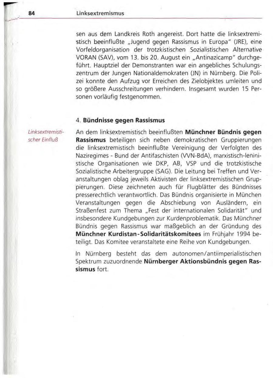 84 Linksextremismus sen aus dem Landkreis Roth angereist. Dort hatte die linksextremistisch beeinflußte "Jugend gegen Rassismus in Europa" (JRE), eine Vorfeldorganisation der trotzkistischen Sozialistischen Alternative VORAN (SAV), vom 13. bis 20. August ein "Antinazicamp" durchgeführt. Hauptziel der Demonstranten war ein angebliches Schulungszentrum der Jungen Nationaldemokraten (JN) in Nürnberg. Die Polizei konnte den Aufzug vor Erreichen des Zielobjektes umleiten und so größere Ausschreitungen verhindern. Insgesamt wurden 15 Personen vorläufig festgenommen. 4. Bündnisse gegen Rassismus LinksextremistiAn dem linksextremistisch beeinflußten Münchner Bündnis gegen scher Einfluß Rassismus beteiligen sich neben demokratischen Gruppierungen die linksextremistisch beeinflußte Vereinigung der Verfolgten des Naziregimes - Bund der Antifaschisten (VVN-BdA), marxistisch-leninistische Organisationen wie DKP, AB, VSP und die trotzkistische Sozialistische Arbeitergruppe (SAG). Die Leitung bei Treffen und Veranstaltungen oblag jeweils Aktivisten der linksextremistischen Gruppierungen. Diese zeichneten auch für Flugblätter des Bündnisses presserechtlich verantwortlich. Das Bündnis organisierte in München Veranstaltungen gegen die Abschiebung von Ausländern, ein Straßenfest zum Thema "Fest der internationalen Solidarität" und insbesondere Kundgebungen zur Kurdenproblematik. Das Münchner Bündnis gegen Rassismus war maßgeblich an der Gründung des Münchner Kurdistan-Solidaritätskomitees im Frühjahr 1994 beteiligt. Das Komitee veranstaltete eine Reihe von Kundgebungen. In Nürnberg besteht das dem autonomen/antiimperialistischen Spektrum zuzuordnende Nürnberger Aktionsbündnis gegen Rassismus fort.