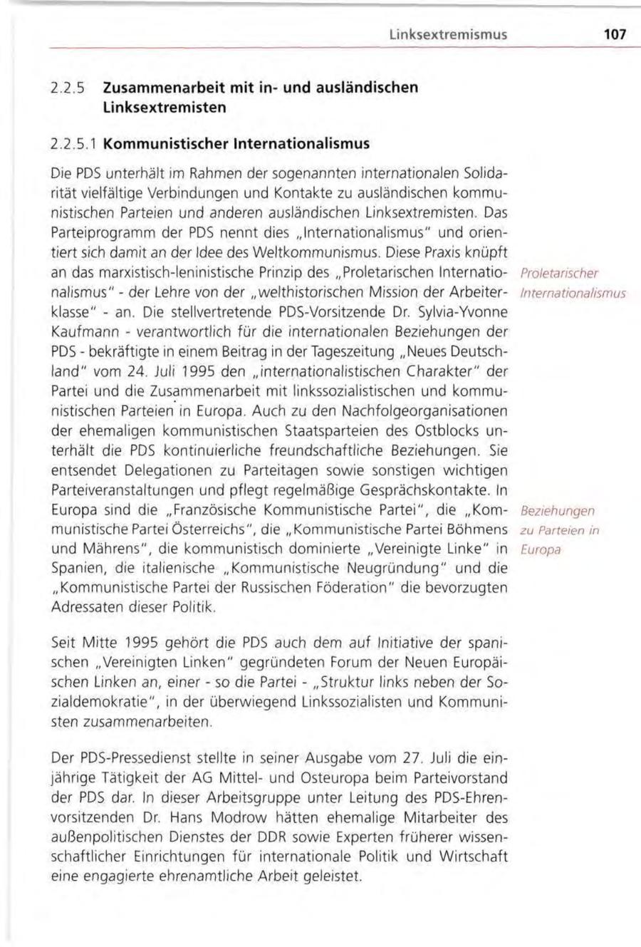 Linksextrennismus 107 2.2.5 Zusammenarbeit mit inund ausländischen Linksextremisten 2.2.5.1 Kommunistischer Internationalismus Die PDS unterhält im Rahmen der sogenannten internationalen Solidarität vielfältige Verbindungen und Kontakte zu ausländischen kommunistischen Parteien und anderen ausländischen Linksextremisten. Das Parteiprogramm der PDS nennt dies "Internationalismus" und orientiert sich damit an der Idee des Weltkommunismus. Diese Praxis knüpft an das marxistisch-leninistische Prinzip des "Proletarischen InternatioProletarischer nalismus" - der Lehre von der "welthistorischen Mission der ArbeiterInternationalismus klasse" - an. Die stellvertretende PDS-Vorsitzende Dr. Sylvia-Yvonne Kaufmann - verantwortlich für die internationalen Beziehungen der PDS - bekräftigte in einem Beitrag in der Tageszeitung "Neues Deutschland" vom 24. Juli 1995 den "internationalistischen Charakter" der Partei und die Zusammenarbeit mit linkssozialistischen und kommunistischen Parteien in Europa. Auch zu den Nachfolgeorganisationen der ehemaligen kommunistischen Staatsparteien des Ostblocks unterhält die PDS kontinuierliche freundschaftliche Beziehungen. Sie entsendet Delegationen zu Parteitagen sowie sonstigen wichtigen Parteiveranstaltungen und pflegt regelmäßige Gesprächskontakte. In Europa sind die "Französische Kommunistische Partei", die "KornBeziehungen munistische Partei Österreichs", die "Kommunistische Partei Böhmens zu Parteien in und Mährens", die kommunistisch dominierte "Vereinigte Linke" in Europa Spanien, die italienische "Kommunistische Neugründung" und die "Kommunistische Partei der Russischen Föderation" die bevorzugten Adressaten dieser Politik. Seit Mitte 1995 gehört die PDS auch dem auf Initiative der spanischen "Vereinigten Linken" gegründeten Forum der Neuen Europäischen Linken an, einer - so die Partei - "Struktur links neben der Sozialdemokratie", in der überwiegend Linkssozialisten und Kommunisten zusammenarbeiten. Der PDS-Pressedienst stellte in seiner Ausgabe vom 27. Juli die einjährige Tätigkeit der AG Mittelund Osteuropa beim Parteivorstand der PDS dar. In dieser Arbeitsgruppe unter Leitung des PDS-Ehrenvorsitzenden Dr. Hans Modrow hätten ehemalige Mitarbeiter des außenpolitischen Dienstes der DDR sowie Experten früherer wissenschaftlicher Einrichtungen für internationale Politik und Wirtschaft eine engagierte ehrenamtliche Arbeit geleistet.