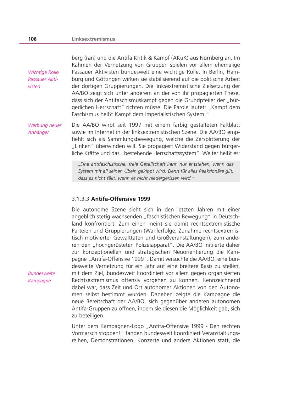 106 Linksextremismus berg (ran) und die Antifa Kritik & Kampf (AKuK) aus Nürnberg an. Im Rahmen der Vernetzung von Gruppen spielen vor allem ehemalige Wichtige Rolle Passauer Aktivisten bundesweit eine wichtige Rolle. In Berlin, HamPassauer Aktiburg und Göttingen wirken sie stabilisierend auf die politische Arbeit visten der dortigen Gruppierungen. Die linksextremistische Zielsetzung der AA/BO zeigt sich unter anderem an der von ihr propagierten These, dass sich der Antifaschismuskampf gegen die Grundpfeiler der "bürgerlichen Herrschaft" richten müsse. Die Parole lautet: "Kampf dem Faschismus heißt Kampf dem imperialistischen System." Werbung neuer Die AA/BO wirbt seit 1997 mit einem farbig gestalteten Faltblatt Anhänger sowie im Internet in der linksextremistischen Szene. Die AA/BO empfiehlt sich als Sammlungsbewegung, welche die Zersplitterung der "Linken" überwinden will. Sie propagiert Widerstand gegen bürgerliche Kräfte und das "bestehende Herrschaftssystem". Weiter heißt es: "Eine antifaschistische, freie Gesellschaft kann nur entstehen, wenn das System mit all seinen Übeln gekippt wird. Denn für alles Reaktionäre gilt, dass es nicht fällt, wenn es nicht niedergerissen wird." 3.1.3.3 Antifa-Offensive 1999 Die autonome Szene sieht sich in den letzten Jahren mit einer angeblich stetig wachsenden "faschistischen Bewegung" in Deutschland konfrontiert. Zum einen meint sie damit rechtsextremistische Parteien und Gruppierungen (Wahlerfolge, Zunahme rechtsextremistisch motivierter Gewalttaten und Großveranstaltungen), zum anderen den "hochgerüsteten Polizeiapparat". Die AA/BO initiierte daher zur konzeptionellen und strategischen Neuorientierung die Kampagne "Antifa-Offensive 1999". Damit versuchte die AA/BO, eine bundesweite Vernetzung für ein Jahr auf eine breitere Basis zu stellen, Bundesweite mit dem Ziel, bundesweit koordiniert vor allem gegen organisierten Kampagne Rechtsextremismus offensiv vorgehen zu können. Kennzeichnend dabei war, dass Zeit und Ort autonomer Aktionen von den Autonomen selbst bestimmt wurden. Daneben zeigte die Kampagne die neue Bereitschaft der AA/BO, sich gegenüber anderen autonomen Antifa-Gruppen zu öffnen, indem sie diesen die Möglichkeit gab, sich zu beteiligen. Unter dem Kampagnen-Logo "Antifa-Offensive 1999 - Den rechten Vormarsch stoppen!" fanden bundesweit koordiniert Veranstaltungsreihen, Demonstrationen, Konzerte und andere Aktionen statt, die