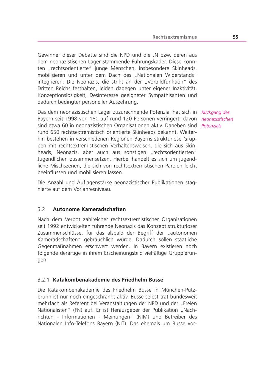 Rechtsextremismus 55 Gewinner dieser Debatte sind die NPD und die JN bzw. deren aus dem neonazistischen Lager stammende Führungskader. Diese konnten "rechtsorientierte" junge Menschen, insbesondere Skinheads, mobilisieren und unter dem Dach des "Nationalen Widerstands" integrieren. Die Neonazis, die strikt an der "Vorbildfunktion" des Dritten Reichs festhalten, leiden dagegen unter eigener Inaktivität, Konzeptionslosigkeit, Desinteresse geeigneter Sympathisanten und dadurch bedingter personeller Auszehrung. Das dem neonazistischen Lager zuzurechnende Potenzial hat sich in Rückgang des Bayern seit 1998 von 180 auf rund 120 Personen verringert; davon neonazistischen sind etwa 60 in neonazistischen Organisationen aktiv. Daneben sind Potenzials rund 650 rechtsextremistisch orientierte Skinheads bekannt. Weiterhin bestehen in verschiedenen Regionen Bayerns strukturlose Gruppen mit rechtsextremistischen Verhaltensweisen, die sich aus Skinheads, Neonazis, aber auch aus sonstigen "rechtsorientierten" Jugendlichen zusammensetzen. Hierbei handelt es sich um jugendliche Mischszenen, die sich von rechtsextremistischen Parolen leicht beeinflussen und mobilisieren lassen. Die Anzahl und Auflagenstärke neonazistischer Publikationen stagnierte auf dem Vorjahresniveau. 3.2 Autonome Kameradschaften Nach dem Verbot zahlreicher rechtsextremistischer Organisationen seit 1992 entwickelten führende Neonazis das Konzept strukturloser Zusammenschlüsse, für das alsbald der Begriff der "autonomen Kameradschaften" gebräuchlich wurde. Dadurch sollen staatliche Gegenmaßnahmen erschwert werden. In Bayern existieren noch folgende derartige in ihrem Erscheinungsbild vielfältige Gruppierungen: 3.2.1 Katakombenakademie des Friedhelm Busse Die Katakombenakademie des Friedhelm Busse in München-Putzbrunn ist nur noch eingeschränkt aktiv. Busse selbst trat bundesweit mehrfach als Referent bei Veranstaltungen der NPD und der "Freien Nationalisten" (FN) auf. Er ist Herausgeber der Publikation "Nachrichten - Informationen - Meinungen" (NIM) und Betreiber des Nationalen Info-Telefons Bayern (NIT). Das ehemals um Busse vor-